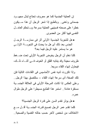 ‫ﺇﻥ ﺍﻟﻌﻤﻠﻴﺔ ﺍﻟﺠﻨﺴﻴﺔ ﻜﻤﺎ ﻫﻭ ﻤﻌﺭﻭﻑ ﺘﺤﺘﺎﺝ ﻟﺒﺫل ﻤﺠﻬـﻭﺩ‬
‫ﺠﺴﻤﺎﻨﻰ ﻭﺫﻫﻨﻰ.. ﻭﺒﺎﻟﻁﺒﻊ ﺇﺫﺍ ﺸﻌﺭ ﺍﻟﺭﺠل ﺃﻥ ﻫﺫﺍ ﺴـﻴﻜﻭﻥ‬
‫ﺨﻁﺭﺍ ﻋﻠﻰ ﺼﺤﺘﻪ ﻓﺴﻴﻨﻬﻰ ﺍﻟﻌﻤﻠﻴﺔ ﺒﺴﺭﻋﺔ ﻭﻴـﺘﺤﻜﻡ ﺍﻟﻌﺎﻤـل‬
                          ‫ﺍﻟﻨﻔﺴﻰ ﻓﻴﻬﺎ ﺃﻜﺜﺭ ﻤﻥ ﺍﻟﻌﻀﻭﻯ.‬
‫• ﻫل ﻟﻠﺘﺠﺭﺒﺔ ﺍﻟﺠﻨﺴﻴﺔ ﺍﻷﻭﻟﻰ ﺃﺜﺭ ﻓﻰ ﻤﻤﺎﺭﺴـﺔ ﺍﻟﺭﺠـل‬
‫ﺍﻟﺠﻨﺱ ﺒﻌﺩ ﺫﻟﻙ ﺃﻯ ﻫل ﻤﺎ ﻴﺤﺩﺙ ﻓﻰ ﺍﻟﺘﺠﺭﺒـﺔ ﺍﻷﻭﻟـﻰ‬
                ‫ﻫﻭ ﻤﺎ ﻴﺴﺘﻤﺭ ﻋﻠﻴﻪ ﺍﻟﺭﺠل ﻓﻴﻤﺎ ﺒﻌﺩ؟‬
‫ﻜﻠﻨﺎ ﻨﻌﻠﻡ ﺃﻥ ﺍﻟﺭﺠل ﻴﺨﻭﺽ ﺍﻟﺘﺠﺭﺒﺔ ﺍﻷﻭﻟﻰ ﺘﺤﺕ ﻀـﻐﻁ‬
‫ﻅﺭﻭﻑ ﻤﻌﻴﻨﺔ ﻭﻗﺩ ﻴﻨﺘﺎﺒﻪ ﺍﻟﻘﻠﻕ ﺃﻭ ﺍﻟﺨﻭﻑ ﻓـﻰ ﺃﺜﻨـﺎﺀ ﺫﻟـﻙ،‬
                              ‫ﻓﻴﺤﺎﻭل ﺇﻨﻬﺎﺀ ﺍﻟﻠﻘﺎﺀ ﺴﺭﻴﻌﺎ.‬
‫ﻭﺇﺫﺍ ﺘﻜﺭﺭﺕ ﻟﺩﻴﻪ ﻨﻔﺱ ﺍﻷﺤﺎﺴﻴﺱ ﻓﻰ ﺍﻟﻠﻘﺎﺀﺍﺕ ﺍﻟﺘﺎﻟﻴﺔ ﻓﺈﻥ‬
‫ﺘﻠﻙ ﺍﻟﺼﻔﺔ-ﺃﻯ ﺴﺭﻋﺔ ﺇﻨﻬﺎﺀ ﺍﻟﻠﻘﺎﺀ – ﺴﺘﻠﺘﺼﻕ ﺒﻬﺫﺍ ﺍﻟﺭﺠل..‬
‫ﻭﻋﻠﻰ ﺍﻟﻌﻜﺱ ﺇﺫﺍ ﻜﺎﻨﺕ ﺍﻟﻤﺭﺤﻠﺔ ﺍﻷﻭﻟﻰ ﻓﻰ ﺍﻟﻌﻼﻗﺔ ﺍﻟﺠﻨﺴـﻴﺔ‬
‫ﻤﺴﺘﻘﺭﺓ ﻫﺎﺩﺌﺔ.. ﺍﺴﺘﻤﺭ ﻫﺫﺍ ﺍﻟﻁﺎﺒﻊ ﻤﺴﻴﻁﺭﺍ ﻋﻠﻰ ﺍﻟﺭﺠل ﻁﻭﺍل‬
               ‫ﹰ‬
                                                 ‫ﻋﻤﺭﻩ.‬
      ‫• ﻫل ﻴﺅﺜﺭ ﺘﻘﺩﻡ ﺍﻟﺴﻥ ﻋﻠﻰ ﻗﺩﺭﺓ ﺍﻟﺭﺠل ﺍﻟﺠﻨﺴﻴﺔ؟‬
‫ﻜﻠﻤﺎ ﺘﻘﺩﻡ ﻋﻤﺭ ﺍﻟﺭﺠل ﺘﺼﺒﺢ ﻗﺩﺭﺘﻪ ﺍﻟﺠﻨﺴـﻴﺔ ﺃﻗـل ﻤـﻊ‬
‫ﺍﻻﺨﺘﻼﻑ ﻤﻥ ﺸﺨﺹ ﻵﺨﺭ ﺤﺴﺏ ﺤﺎﻟﺘﻪ ﺍﻟﻨﻔﺴﻴﺔ ﻭﺍﻟﺼﺤﻴﺔ..‬

‫٦٠٥‬
 