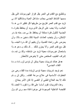 ‫ﻭﺒﺎﻟﻁﺒﻊ ﻤﻊ ﺍﻟﺘﻘﺩﻡ ﻓﻰ ﺍﻟﻌﻤﺭ ﻴﻘل ﺇﻓﺭﺍﺯ ﺍﻟﻬﻭﺭﻤﻭﻨﺎﺕ ﺍﻟﺘﻰ ﻴﻘل‬
‫ﺒﺴﺒﺒﻬﺎ ﺍﻟﻨﺸﺎﻁ ﺍﻟﺠﻨﺴﻰ ﺒﺠﺎﻨﺏ ﻤﺸﺎﻏل ﺍﻟﺤﻴﺎﺓ ﻭﻤﺸﺎﻜﻠﻬﺎ ﺍﻟﺘـﻰ‬
‫ﺘﺯﻴﺩ ﻤﻊ ﺘﻘﺩﻡ ﺍﻟﻌﻤﺭ ﻓﺘﺯﻴﺢ ﻤﻥ ﻁﺭﻴﻘﻬﺎ ﻜل ﺘﻔﻜﻴﺭ ﻓـﻰ ﻫـﺫﺍ‬
‫ﺍﻟﺠﺎﻨﺏ، ﻭﻟﺫﺍ ﻴﺠﺏ ﻋﻠﻰ ﺍﻟﺭﺠل ﺍﻟﺫﻯ ﻴﺭﻴﺩ ﺃﻥ ﻴﺤﺘﻔﻅ ﺒﻘﺩﺭﺘـﻪ‬
‫ﺍﻟﺠﻨﺴﻴﺔ ﻷﻁﻭل ﻓﺘﺭﺓ ﻤﻤﻜﻨﺔ ﺃﻥ ﻴﺤﺎﻓﻅ ﻋﻠـﻰ ﺼـﺤﺘﻪ ﺒﻘـﺩﺭ‬
‫ﺍﻹﻤﻜﺎﻥ، ﻭﺃﻥ ﻴﺘﺠﻨﺏ ﺍﻟﻌﺎﺩﺍﺕ ﺍﻟﺴﻴﺌﺔ ﻜﺎﻟﺘـﺩﺨﻴﻥ ﻤـﺜﻼ، ﻭﺃﻥ‬
‫ﻴﺤﺭﺹ ﻋﻠﻰ ﺭﺍﺤﺘﻪ ﺍﻟﻨﻔﺴﻴﺔ، ﻭﺃﻥ ﻴﺘﻔﻬﻡ ﺃﻥ ﺍﻟﻘـﺩﺭﺓ ﺍﻟﺠﻨﺴـﻴﺔ‬
‫ﺘﻘل ﻤﻊ ﺘﻘﺩﻡ ﺍﻟﻌﻤﺭ ﻭﺃﻻ ﻴﺤﺯﻥ ﻟﺫﻟﻙ .. ﻜـﺫﻟﻙ ﻴـﺩﻋﻡ ﻫـﺫﺍ‬
‫ﺒﺎﺴﺘﻌﻤﺎل ﻫﻭﺭﻤﻭﻨﺎﺕ ﻤﻌﻴﻨﺔ ﺘﺯﻴﺩ ﻤﻥ ﻨﺸﺎﻁﻪ، ﻭﻟﻜـﻥ ﺘﺤـﺕ‬
        ‫ﺇﺸﺭﺍﻑ ﺍﻟﻁﺒﻴﺏ ﺍﻟﻤﺨﺘﺹ ﺤﺘﻰ ﻻ ﻴﺘﻌﺭﺽ ﻟﻸﺨﻁﺎﺭ.‬
‫• ﻫل ﻫﻨﺎﻙ ﺘﺩﺭﻴﺒﺎﺕ ﻤﻌﻴﻨﺔ ﻴﻤﻜﻥ ﺃﻥ ﺘﺅﺩﻯ ﻟﺯﻴـﺎﺩﺓ ﻤـﺩﺓ‬
                                 ‫ﺍﻟﻠﻘﺎﺀ ﺍﻟﺠﻨﺴﻰ؟‬
‫ﻨﻌﻡ ﺘﻭﺠﺩ ﺘﺩﺭﻴﺒﺎﺕ ﻤﻌﻴﻨﺔ ﺘﺅﺩﻯ ﻟﺯﻴﺎﺩﺓ ﻤﺩﺓ ﺍﻟﻠﻘﺎﺀ ﻭﻫﻰ ﻤﻥ‬
‫ﺍﻟﺨﻁﻭﺍﺕ ﺍﻷﺴﺎﺴﻴﺔ ﻓﻰ ﻋﻼﺝ ﺴﺭﻋﺔ ﺍﻟﻘﺫﻑ.. ﻭﻟﻜﻥ ﻟﻥ ﻴـﺘﻡ‬
  ‫ﺫﻟﻙ ﺇﻻ ﺒﻌﺩ ﺍﻟﻌﻼﺝ ﺍﻟﻁﺒﻰ ﺃﻭ ﺍﻟﻨﻔﺴﻰ ﺇﺫﺍ ﻜﺎﻥ ﺍﻷﻤﺭ ﻴﺤﺘﺎﺝ .‬
‫ﻭﻫﺫﻩ ﺍﻟﺘﺩﺭﻴﺒﺎﺕ ﺘﻘﻭﻡ ﺃﺴﺎﺴﺎ ﻋﻠﻰ ﻓﻜـﺭﺓ ﺘﻘﻭﻴـﺔ ﺍﻟﻌﻀـﻠﺔ‬
‫ﺍﻟﻘﺎﺒﻀﺔ ﺍﻟﺩﺍﺨﻠﻴﺔ ﺍﻟﻤﻭﺠﻭﺩﺓ ﻓﻰ ﻤﺅﺨﺭﺓ ﻗﻨﺎﺓ ﻤﺠـﺭﻯ ﺍﻟﺒـﻭل‬



‫٧٠٥‬
 