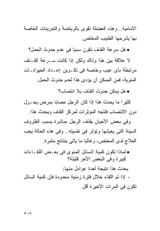 ‫ﺍﻷﻤﺎﻤﻴﺔ.. ﻭﻫﺫﻩ ﺍﻟﻌﻀﻠﺔ ﺘﻘﻭﻯ ﺒﺎﻟﺭﻴﺎﻀﺔ ﻭﺍﻟﺘﻤﺭﻴﻨﺎﺕ ﺍﻟﺨﺎﺼﺔ‬
                            ‫ﺒﻬﺎ ﻴﺸﺭﺤﻬﺎ ﺍﻟﻁﺒﻴﺏ ﺍﻟﻤﺨﺘﺹ.‬
  ‫• ﻫل ﺴﺭﻋﺔ ﺍﻟﻘﺫﻑ ﺘﻜﻭﻥ ﺴﺒﺒﺎ ﻓﻰ ﻋﺩﻡ ﺤﺩﻭﺙ ﺍﻟﺤﻤل؟‬
‫ﻻ ﻋﻼﻗﺔ ﺒﻴﻥ ﻫﺫﺍ ﻭﺫﺍﻙ ﻭﻟﻜﻥ ﺇﺫﺍ ﻜﺎﻨﺕ ﺴـﺭﻋﺔ ﺍﻟﻘـﺫﻑ‬
‫ﻤﺭﺘﺒﻁﺔ ﺒﺄﻯ ﻋﻴﺏ ﻭﺨﺎﺼﺔ ﻓﻰ ﺘﻜـﻭﻴﻥ ﺇﻋـﺩﺍﺩ ﺍﻟﺤﻴﻭﺍﻨـﺎﺕ‬
      ‫ﺍﻟﻤﻨﻭﻴﺔ، ﻓﻤﻥ ﺍﻟﻤﻤﻜﻥ ﺃﻥ ﻴﺅﺩﻯ ﻫﺫﺍ ﻟﻌﺩﻡ ﺤﺩﻭﺙ ﺍﻟﺤﻤل.‬
                 ‫• ﻫل ﻴﻤﻜﻥ ﺤﺩﻭﺙ ﺍﻟﻘﺫﻑ ﺒﻼ ﺍﻨﺘﺼﺎﺏ؟‬
‫ﻜﺜﻴﺭﺍ ﻤﺎ ﻴﺤﺩﺙ ﻫﺫﺍ ﺇﺫﺍ ﻜﺎﻥ ﺍﻟﺭﺠل ﻤﺼﺎﺒﺎ ﺒﻤﺭﺽ ﻴﺤـﻭل‬
  ‫ﺩﻭﻥ ﺍﻻﻨﺘﺼﺎﺏ ﻓﺘﺘﺠﻪ ﺍﻟﻤﺅﺜﺭﺍﺕ ﻟﻤﺭﻜﺯ ﺍﻟﻘﺫﻑ ﻭﻴﺤﺩﺙ ﻫﺫﺍ.‬
‫ﻭﻓﻰ ﺒﻌﺽ ﺍﻷﺤﻴﺎﻥ ﻴﻘﺫﻑ ﺍﻟﺭﺠل ﻤﺒﺎﺸﺭﺓ ﺒﺴﺒﺏ ﺍﻟﻅﺭﻭﻑ‬
‫ﺍﻟﺴﻴﺌﺔ ﺍﻟﺘﻰ ﻴﻌﻴﺸﻬﺎ ﻭﺘﺅﺜﺭ ﻓﻰ ﻨﻔﺴﻴﺘﻪ.. ﻭﻓﻰ ﻫﺫﻩ ﺍﻟﺤﺎﻟﺔ ﻴﺠﺏ‬
         ‫ﺍﻟﻌﻼﺝ ﻟﺩﻯ ﺍﻟﻤﺨﺘﺹ، ﻭﻏﺎﻟﺒﺎ ﻤﺎ ﻴﺄﺘﻰ ﺒﻨﺘﺎﺌﺞ ﻤﺜﻤﺭﺓ.‬
‫• ﻟﻤﺎﺫﺍ ﺘﻜﻭﻥ ﻜﻤﻴﺔ ﺍﻟﺴﺎﺌل ﺍﻟﻤﻨﻭﻯ ﻓﻰ ﺒﻌـﺽ ﺍﻟﻠﻘـﺎﺀﺍﺕ‬
                  ‫ﻜﺒﻴﺭﺓ ﻭﻓﻰ ﺍﻟﺒﻌﺽ ﺍﻵﺨﺭ ﻗﻠﻴﻠﺔ؟‬
                    ‫ﻴﺤﺩﺙ ﻫﺫﺍ ﻨﺘﻴﺠﺔ ﻟﻌﺩﺓ ﻋﻭﺍﻤل ﻤﻨﻬﺎ:‬
‫- ﺇﺫﺍ ﺘﻡ ﺍﻟﻠﻘﺎﺀ ﺨﻼل ﻓﺘﺭﺓ ﺯﻤﻨﻴﺔ ﻤﺤﺩﻭﺩﺓ ﻓﺈﻥ ﻜﻤﻴﺔ ﺍﻟﺴﺎﺌل‬
                            ‫ﺘﻜﻭﻥ ﻓﻰ ﺍﻟﻤﺭﺍﺕ ﺍﻷﺨﻴﺭﺓ ﺃﻗل.‬



‫٨٠٥‬
 