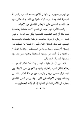 ‫ﻤﺭﻏﻭﺏ ﻭﻤﺤﺒﻭﺏ ﻤﻥ ﺍﻟﺠﻨﺱ ﺍﻵﺨﺭ ﻴﻤﻨﺤﻪ ﺍﻟﺤـﺏ ﻭﺍﻟﺤﻴـﺎﺓ‬
‫ﺍﻟﺠﻨﺴﻴﺔ ﺍﻟﻤﻨﺴﺠﻤﺔ . ﻭﻟﺫﺍ ﺜﺒﺕ ﻋﻠﻤﻴﺎ ﺃﻥ ﺍﻟﻨﻀﺞ ﺍﻟﻌﺎﻁﻔﻲ ﻤﻬﻡ‬
     ‫ﺠﺩﺍ ﻟﻠﻨﻀﺞ ﺍﻟﺠﻨﺴﻲ ﺤﺘﻰ ﻻ ﻴﻌﺎﻨﻲ ﺍﻹﻨﺴﺎﻥ ﻤﻥ ﺍﻹﺤﺒﺎﻁ..‬
‫ﻭﺘﻠﻌﺏ ﺍﻷﺴﺭﺓ ﺩﻭﺭﺍ ﻤﻬﻤﺎ ﻓﻲ ﻨﻀﺞ ﺍﻷﺒﻨﺎﺀ ﻋﺎﻁﻔﻴﺎ ﻭﺠﻨﺴـﻴﺎ‬
‫ﻓﻨﺠﺩ ﻤﺜﻼ ﺃﻥ ﺍﻷﺏ ﺍﻟﻀﻌﻴﻑ ﺍﻟﺸﺨﺼﻴﺔ ﻴﺘﺄﺜﺭ ﺒـﻪ ﺍﺒﻨـﻪ ـ ﺩﻭﻥ‬
‫ﺘﻌﻤﺩ ـ ﻭﻴﻜﺭﻩ ﺍﻟﺭﺠﻭﻟﺔ ﻤﻤﺎﻴﺠﻌﻠﻪ ﻋﺭﻀﺔ ﻟﻺﺼﺎﺒﺔ ﺒﺎﻹﺤﺒـﺎﻁ‬
‫ﺍﻟﺠﻨﺴﻲ ﻓﻴﻤﺎ ﺒﻌﺩ، ﻓﻌﻼﻗﺔ ﺍﻻﺒﻥ ﺒﺄﺒﻴﻪ ﻭﺍﺭﺘﺒﺎﻁﻪ ﺒﻪ ﻋﺎﻁﻔﻴﺎ ﻤﻥ‬
‫ﺍﻟﻤﻤﻜﻥ ﺃﻥ ﺘﺠﻌﻠﻪ ﺭﺠﻼ ﺴﻭﻴﺎ ﻓﻲ ﺍﻟﻤﺴﺘﻘﺒل، ﻭﻋﻼﻗـﺔ ﺍﻻﺒﻨـﺔ‬
‫ﺒﻭﺍﻟﺩﺘﻬﺎ ﺘﺅﺜﺭ ﺃﻴﻀﺎ ﻓﻲ ﺤﻴﺎﺘﻬﺎ ﺍﻟﻤﺴﺘﻘﺒﻠﻴﺔ ﻭﺜﻘﺘﻬﺎ ﻓـﻲ ﻨﻔﺴـﻬﺎ‬
                                ‫ﻭﺤﻴﺎﺘﻬﺎ ﺍﻟﻨﻔﺴﻴﺔ ﻭﺍﻟﺠﻨﺴﻴﺔ..‬
‫ﻓﺈﺤﺴﺎﺱ ﺍﻹﻨﺴﺎﻥ ﺒﻜﻴﺎﻨﻪ ﺍﻟﺠﻨﺴﻰ ﻴﻨﺸﺄ ﻤﻨﺫ ﺍﻟﻁﻔﻭﻟﺔ، ﺤﻴـﺙ‬
‫ﻴﺤﺘﺎﺝ ﺍﻟﻁﻔل ﻟﺤﺏ ﻭﺍﺤﺘﺭﺍﻡ ﻭﺍﻟﺩﻴﻪ ﻭﺍﻵﺨﺭﻴﻥ ﺤﺘﻰ ﻻ ﻴﺘﻜـﻭﻥ‬
‫ﻟﺩﻴﻪ ﺨﻴﺎل ﺠﻨﺴﻲ ﻤﺭﻴﺽ ﻴﺘﺭﺴﺏ ﻤﻥ ﻤﺭﺤﻠﺔ ﺍﻟﻁﻔﻭﻟـﺔ ﻓـﻲ‬
‫ﻭﺠﺩﺍﻨﻪ، ﻭﻴﺅﺩﻱ ﻹﺤﺒﺎﻁﻪ ﻓﻲ ﺍﻟﻜﺒﺭ.. ﻭﻗﺩ ﻴﺅﺩﻱ ﺸﻌﻭﺭ ﺍﻹﻨﺴﺎﻥ‬
  ‫ﺒﻌﺠﺯﻩ ﺇﻟﻰ ﺍﻻﻨﺤﺭﺍﻓﺎﺕ ﺃﻭ ﺍﻟﺸﺫﻭﺫ ﺇﺫﺍ ﻟﻡ ﻴﻨﺘﺒﻪ ﺍﻟﻤﺤﻴﻁﻭﻥ ﺒﻪ.‬

                       ‫***‬



‫٠٥‬
 