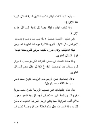 ‫- ﻭﺃﻴﻀﺎ ﺇﺫﺍ ﻜﺎﻨﺕ ﺍﻹﺜﺎﺭﺓ ﺸﺩﻴﺩﺓ ﺘﻜﻭﻥ ﻜﻤﻴﺔ ﺍﻟﺴﺎﺌل ﻜﺒﻴﺭﺓ‬
                                           ‫ﻋﻨﺩ ﺍﻹﻓﺭﺍﻍ.‬
‫- ﻭﺇﺫﺍ ﻜﺎﻨﺕ ﺍﻹﺜﺎﺭﺓ ﻗﻠﻴﻠﺔ ﺃﻴﻀﺎ ﺘﻘل ﻜﻤﻴﺔ ﺍﻟﺴـﺎﺌل ﻋﻨـﺩ‬
                                               ‫ﺍﻹﻓﺭﺍﻍ.‬
‫ﻭﻓﻰ ﺒﻌﺽ ﺍﻷﺤﻴﺎﻥ ﻴﺤﺩﺙ ﻫـﺫﺍ ﺒﺴـﺒﺏ ﻭﺠـﻭﺩ ﺒﻌـﺽ‬
‫ﺍﻷﻤﺭﺍﺽ ﻤﺜل ﺍﻟﺘﻬﺎﺏ ﺍﻟﺒﺭﻭﺴﺘﺎﺘﺎ ﻭﺍﻟﺤﻭﺼﻠﺔ ﺍﻟﻤﻨﻭﻴﺔ ﺍﻟﻤـﺯﻤﻥ‬
‫.. ﻓﻬﺫﺍ ﺍﻻﻟﺘﻬﺎﺏ ﻴﺅﺩﻯ ﺒﺩﻭﺭﻩ ﻟﺘﻠﻴﻑ ﺠﺯﺌﻰ ﻟﻠﺒﺭﻭﺴﺘﺎﺘﺎ ﻓﻴﻘـل‬
                                   ‫ﺇﻓﺭﺍﺯ ﺍﻟﺴﺎﺌل ﺍﻟﻤﻨﻭﻯ.‬
‫ﻭﺇﺫﺍ ﺤﺩﺙ ﺍﻨﺴﺩﺍﺩ ﻓﻰ ﺒﻌﺽ ﺍﻟﻘﻨﻭﺍﺕ ﺍﻟﺘﻰ ﺘﻭﺼـل ﺇﻓـﺭﺍﺯ‬
‫ﺍﻟﺒﺭﻭﺴﺘﺎﺘﺎ.. ﻫﻨﺎ ﻻ ﻴﺤﺩﺙ ﺍﻹﻓﺭﺍﻍ ﺍﻟﻜﺎﻤل ﻭﻴﻘل ﺤﺠﻡ ﺍﻟﺴـﺎﺌل‬
                                               ‫ﺍﻟﻤﻨﻭﻯ.‬
‫• ﻫل ﺍﻟﺘﻬﺎﺒﺎﺕ ﻋﻨﻕ ﺍﻟﺭﺤﻡ ﻟﺩﻯ ﺍﻟﺯﻭﺠﺔ ﺘﻜﻭﻥ ﺴﺒﺒﺎ ﻓـﻰ‬
                       ‫ﺴﺭﻋﺔ ﺍﻟﻘﺫﻑ ﻋﻨﺩ ﺍﻟﺭﺠل؟‬
‫ﻤﺜل ﻫﺫﻩ ﺍﻻﻟﺘﻬﺎﺒﺎﺕ ﺍﻟﺘﻰ ﺘﺼﻴﺏ ﺍﻟﺯﻭﺠﺔ ﺘﻜﻭﻥ ﻤﺼـﺤﻭﺒﺔ‬
‫ﺒﺈﻓﺭﺍﺯﺍﺕ ﻭﺭﺍﺌﺤﺔ ﻏﻴﺭ ﻤﺴﺘﺤﺒﺔ.. ﻓﻨﺠﺩ ﺍﻟﺯﻭﺠﺔ ﺘﺸﻌﺭ ﻤﻌﻬـﺎ‬
‫ﺒﺎﻷﻟﻡ ﺃﺜﻨﺎﺀ ﺍﻟﻤﺯﺍﻭﻟﺔ ﻤﻤﺎ ﻴﺩﻓﻊ ﺍﻟﺭﺠل ﻟﺴﺭﻋﺔ ﺍﻻﻨﺘﻬـﺎﺀ ﻤـﻥ‬
‫ﺍﻟﻠﻘﺎﺀ، ﻭﺇﺫﺍ ﺍﺴﺘﻤﺭﺕ ﻤﺜل ﻫﺫﻩ ﺍﻟﺤﺎﻟﺔ ﻋﻨﺩ ﺍﻟﺯﻭﺠـﺔ ﻟﻔﺘـﺭﺍﺕ‬



‫٩٠٥‬
 