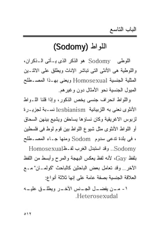 ‫ﺍﻟﺒﺎﺏ ﺍﻟﺘﺎﺴﻊ‬

              ‫ﺍﻟﻠﻭﺍﻁ )‪(Sodomy‬‬
‫‪ Sodomy‬ﻫﻭ ﺍﻟﺫﻜﺭ ﺍﻟﺫﻯ ﻴـﺄﺘﻰ ﺍﻟـﺫﻜﺭﺍﻥ،‬         ‫ﺍﻟﻠﻭﻁﻰ‬
‫ﻭﺍﻟﻠﻭﻁﻴﺔ ﻫﻰ ﺍﻷﻨﺜﻰ ﺍﻟﺘﻰ ﺘﺒﺎﺸﺭ ﺍﻹﻨﺎﺙ ﻭﻴﻁﻠﻕ ﻋﻠﻰ ﺍﻻﺜﻨـﻴﻥ‬
‫ﺍﻟﻤﺜﻠﻴﺔ ﺍﻟﺠﻨﺴﻴﺔ ‪ Homosexual‬ﻭﻴﻌﻨﻰ ﺒﻬـﺫﺍ ﺍﻟﻤﺼـﻁﻠﺢ‬
                ‫ﺍﻟﻤﻴﻭل ﺍﻟﺠﻨﺴﻴﺔ ﻨﺤﻭ ﺍﻷﻤﺜﺎل ﺩﻭﻥ ﻭﻏﻴﺭﻫﻡ.‬
‫ﻭﺍﻟﻠﻭﺍﻁ ﺍﻨﺤﺭﺍﻑ ﺠﻨﺴﻰ ﻴﺨﺹ ﺍﻟﺫﻜﻭﺭ، ﻭﺇﺫﺍ ﻗﻠﻨﺎ ﺍﻟﻠـﻭﺍﻁ‬
‫ﺍﻷﻨﺜﻭﻯ ﻨﻌﻨﻰ ﺒﻪ ﺍﻟﻠﺯﺒﻴﺎﻨﻴﺔ ‪ lesbianism‬ﻨﺴـﺒﺔ ﻟﺠﺯﻴـﺭﺓ‬
‫ﻟﺯﺒﻭﺱ ﺍﻻﻏﺭﻴﻘﻴﺔ ﻭﻜﺎﻥ ﻨﺴﺎﺅﻫﺎ ﻴﺴﺎﺤﻘﻥ ﻭﻴﺸﻴﻊ ﺒﻴﻨﻬﻥ ﺍﻟﺴﺤﺎﻕ‬
‫ﺃﻭ ﺍﻟﻠﻭﺍﻁ ﺍﻷﻨﺜﻭﻯ ﻤﺜل ﺸﻴﻭﻉ ﺍﻟﻠﻭﺍﻁ ﺒﻴﻥ ﻗﻭﻡ ﻟﻭﻁ ﻓﻰ ﻓﻠﺴﻁﻴﻥ‬
‫، ﻓﻰ ﺒﻠﺩﺓ ﺘﺩﻋﻰ ﺴﺩﻭﻡ ‪ Sodom‬ﻭﻤﻨﻬﺎ ﺠـﺎﺀ ﺍﻟﻤﺼـﻁﻠﺢ‬
  ‫‪ ..Sodomy‬ﻭﻗﺩ ﺍﺴﺘﺒﺩل ﺍﻟﻐﺭﺏ ﻟﻔـﻅ‪Homosexual‬‬
‫ﺒﻠﻔﻅ ‪ ،Gay‬ﻷﻨﻪ ﻟﻔﻅ ﻴﻌﻜﺱ ﺍﻟﺒﻬﺠﺔ ﻭﺍﻟﻤﺭﺡ ﻭﺃﺒﺴﻁ ﻤﻥ ﺍﻟﻠﻔﻅ‬
‫ﺍﻵﺨﺭ.. ﻭﻗﺩ ﺘﻌﺎﻤل ﺒﻌﺽ ﺍﻟﺒﺎﺤﺜﻴﻥ ﻜﺎﻟﺒﺎﺤﺙ "ﻜﻭﻟﻤـﺎﻥ" ﻤـﻊ‬
          ‫ﺍﻟﻌﻼﻗﺔ ﺍﻟﺠﻨﺴﻴﺔ ﺒﺼﻔﺔ ﻋﺎﻤﺔ ﻋﻠﻰ ﺇﻨﻬﺎ ﺜﻼﺜﺔ ﺃﻨﻭﺍﻉ:‬
‫ـﻕ ـﻪ‬
 ‫ـﺭ ﻭﻴﻁﻠـ ﻋﻠﻴـ‬
             ‫ـل ـﻨﺱ ﺍﻵﺨـ‬
                    ‫١- ـﻥ ﻴﻔﻀـ ﺍﻟﺠـ‬
                               ‫ﻤـ‬
                  ‫‪.Heterosexudal‬‬


‫٢١٥‬
 