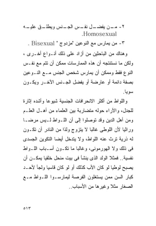 ‫ـﻪ‬
 ‫ـﻕ ﻋﻠﻴـ‬
       ‫ـﻨﺱ ﻭﻴﻁﻠـ‬
               ‫ـل ـﺱ ﺍﻟﺠـ‬
                     ‫٢- ـﻥ ﻴﻔﻀـ ﻨﻔـ‬
                               ‫ﻤـ‬
                      ‫‪.Homosexual‬‬
  ‫٣- ﻤﻥ ﻴﻤﺎﺭﺱ ﻤﻊ ﺍﻟﻨﻭﻋﻴﻥ "ﻤﺯﺩﻭﺝ " ‪. Bisexual‬‬
‫ﻭﻫﻨﺎﻙ ﻤﻥ ﺍﻟﺒﺎﺤﺜﻴﻥ ﻤﻥ ﺃﺯﺍﺩ ﻋﻠﻰ ﺫﻟﻙ ﺃﻨـﻭﺍﻉ ﺃﺨـﺭﻯ ،‬
‫ﻭﻟﻜﻥ ﻤﺎ ﻨﺴﺘﻨﺘﺠﻪ ﺃﻥ ﻫﺫﻩ ﺍﻟﻤﻤﺎﺭﺴﺎﺕ ﻤﻤﻜﻥ ﺃﻥ ﺘﺘﻡ ﻤﻊ ﻨﻔـﺱ‬
‫ﺍﻟﻨﻭﻉ ﻓﻘﻁ ﻭﻤﻤﻜﻥ ﺃﻥ ﻴﻤﺎﺭﺱ ﺸﺨﺹ ﺍﻟﺠﻨﺱ ﻤـﻊ ﺍﻟﻨـﻭﻋﻴﻥ‬
‫ﺒﺼﻔﺔ ﺩﺍﺌﻤﺔ ﺃﻭ ﻋﺎﺭﻀﺔ ﺃﻭ ﻴﻔﻀل ﺍﻟﺠـﻨﺱ ﺍﻵﺨـﺭ ﻭﻴﻜـﻭﻥ‬
                                                 ‫ﺴﻭﻴﺎ.‬
‫ﻭﺍﻟﻠﻭﺍﻁ ﻤﻥ ﺃﻜﺜﺭ ﺍﻻﻨﺤﺭﺍﻓﺎﺕ ﺍﻟﺠﻨﺴﻴﺔ ﺸﻴﻭﻋﺎ ﻭﺃﺸﺩﻩ ﺇﺜﺎﺭﺓ‬
‫ﻟﻠﺠﺩل، ﻭﺍﻵﺭﺍﺀ ﺤﻭﻟﻪ ﻤﺘﻀﺎﺭﺒﺔ ﺒﻴﻥ ﺍﻟﻌﻠﻤﺎﺀ ﻤﻥ ﺃﻫـل ﺍﻟﻌﻠـﻡ‬
‫ﻭﻤﻥ ﺃﻫل ﺍﻟﺩﻴﻥ ﻭﻗﺩ ﺘﻭﺼﻠﻭﺍ ﺇﻟﻰ ﺃﻥ ﺍﻟﻠـﻭﺍﻁ ﻟـﻴﺱ ﻤﺭﻀـﺎ‬
‫ﻭﺭﺍﺜﻴﺎ ﻷﻥ ﺍﻟﻠﻭﻁﻰ ﻏﺎﻟﺒﺎ ﻻ ﻴﺘﺯﻭﺝ ﻭﻟﺫﺍ ﻤﻥ ﺍﻟﻨﺎﺩﺭ ﺃﻥ ﺘﻜـﻭﻥ‬
‫ﻟﻪ ﺫﺭﻴﺔ ﺘﺭﺙ ﻋﻨﻪ ﺍﻟﻠﻭﺍﻁ، ﻭﻻ ﻴﺘﺩﺨل ﺃﻴﻀﺎ ﺍﻟﺘﻜﻭﻴﻥ ﺍﻟﺠﺴﺩﻯ‬
‫ﻓﻰ ﺫﻟﻙ ﻭﻻ ﺍﻟﻬﻭﺭﻤﻭﻨﻰ، ﻭﻏﺎﻟﺒﺎ ﻤﺎ ﺘﻜـﻭﻥ ﺃﺴـﺒﺎﺏ ﺍﻟﻠـﻭﺍﻁ‬
‫ﻨﻔﺴﻴﺔ.. ﻓﻤﺜﻼ ﺍﻟﻭﻟﺩ ﺍﻟﺫﻯ ﻴﻨﺸﺄ ﻓﻰ ﺒﻴﺕ ﻤﻨﺤل ﺨﻠﻘﻴﺎ ﻴﻤﻜـﻥ ﺃﻥ‬
‫ﻴﺼﺒﺢ ﻟﻭﻁﻴﺎ ﻟﻭ ﻜﺎﻥ ﺍﻷﺏ ﻜﺫﻟﻙ ﺃﻭ ﻟﻭ ﻜﺎﻥ ﻗﺎﺴﻴﺎ ﻭﻟﺠﺄ ﻷﺤـﺩ‬
‫ﻜﺒﺎﺭ ﺍﻟﺴﻥ ﻤﻤﻥ ﻴﺴﺘﻐﻠﻭﻥ ﺍﻟﻔﺭﺼﺔ ﻟﻴﻤﺎﺭﺴـﻭﺍ ﺍﻟﻠـﻭﺍﻁ ﻤـﻊ‬
                      ‫ﺍﻟﺼﻐﺎﺭ ﻤﺜﻼ ﻭﻏﻴﺭﻫﺎ ﻤﻥ ﺍﻷﺴﺒﺎﺏ..‬


‫٣١٥‬
 