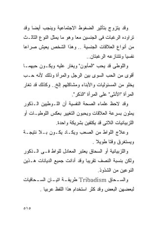 ‫ﻭﻗﺩ ﻴﺘﺯﻭﺝ ﺒﺘﺄﺜﻴﺭ ﺍﻟﻀﻐﻭﻁ ﺍﻻﺠﺘﻤﺎﻋﻴﺔ ﻭﻴﻨﺠﺏ ﺃﻴﻀﺎ ﻭﻗﺩ‬
‫ﺘﺭﺍﻭﺩﻩ ﺍﻟﺭﻏﺒﺎﺕ ﻓﻰ ﺍﻟﺠﻨﺴﻴﻥ ﻤﻌﺎ ﻭﻫﻭ ﻤﺎ ﻴﻤﺜل ﺍﻟﻨﻭﻉ ﺍﻟﺜﺎﻟـﺙ‬
‫ﻤﻥ ﺃﻨﻭﺍﻉ ﺍﻟﻌﻼﻗﺎﺕ ﺍﻟﺠﻨﺴﻴﺔ .. ﻭﻫﺫﺍ ﺍﻟﺸﺨﺹ ﻴﻌﻴﺵ ﺼﺭﺍﻋﺎ‬
                                ‫ﻨﻔﺴﻴﺎ ﻭﺘﺘﻨﺎﺯﻋﻪ ﺍﻟﺭﻏﺒﺘﺎﻥ..‬
‫ﻭﺍﻟﻠﻭﻁﻰ ﻗﺩ ﻴﺤﺏ "ﺍﻟﻤﺄﺒﻭﻥ" ﻭﻴﻐﺎﺭ ﻋﻠﻴﻪ ﻭﻴﻜـﻭﻥ ﺤﺒﻬﻤـﺎ‬
‫ﺃﻗﻭﻯ ﻤﻥ ﺍﻟﺤﺏ ﺍﻟﺴﻭﻯ ﺒﻴﻥ ﺍﻟﺭﺠل ﻭﺍﻟﻤﺭﺃﺓ ﻭﺫﻟﻙ ﻷﻨﻪ ﺤـﺏ‬
‫ﻴﺨﻠﻭ ﻤﻥ ﺍﻟﻤﺴﺌﻭﻟﻴﺎﺕ ﻭﺍﻷﺒﻨﺎﺀ ﻭﻤﺸﺎﻜﻠﻬﻡ ﺇﻟﺦ.. ﻭﻜﺫﻟﻙ ﻗﺩ ﺘﻐﺎﺭ‬
                        ‫ﺍﻟﻤﺭﺃﺓ "ﺍﻷﻨﺜﻰ" ﻋﻠﻰ ﺍﻟﻤﺭﺃﺓ "ﺍﻟﺫﻜﺭ".‬
‫ﻭﻗﺩ ﻻﺤﻅ ﻋﻠﻤﺎﺀ ﺍﻟﺼﺤﺔ ﺍﻟﻨﻔﺴﻴﺔ ﺃﻥ ﺍﻟﻠـﻭﻁﻴﻴﻥ ﺍﻟـﺫﻜﻭﺭ‬
‫ﻴﻤﻠﻭﻥ ﺒﺴﺭﻋﺔ ﺍﻟﻌﻼﻗﺎﺕ ﻭﻴﺤﺒﻭﻥ ﺍﻟﺘﻐﻴﻴﺭ ﺒﻌﻜﺱ ﺍﻟﻠﻭﻁﻴـﺎﺕ ﺃﻭ‬
                ‫ﺍﻟﻠﺯﺒﻴﺎﻨﻴﺎﺕ ﺍﻟﻼﺘﻰ ﻗﺩ ﻴﻜﺘﻔﻴﻥ ﺒﺸﺭﻴﻜﺔ ﻭﺍﺤﺩﺓ.‬
‫ﻭﻋﻼﺝ ﺍﻟﻠﻭﺍﻁ ﻤﻥ ﺍﻟﺼﻌﺏ ﻭﻴﻜـﺎﺩ ﻴﻜـﻭﻥ ﺒـﻼ ﻨﺘﻴﺠـﺔ‬
                                   ‫ﻭﻴﺴﺘﻐﺭﻕ ﻭﻗﺘﺎ ﻁﻭﻴﻼ .‬
‫ﻭﺍﻟﻠﺯﺒﻴﺎﻨﻴﺔ ﺃﻭ ﺍﻟﺴﺤﺎﻕ ﻴﻌﺘﺒﺭ ﺍﻟﻤﻌﺎﺩل ﻟﻠﻭﺍﻁ ﻓـﻰ ﺍﻟـﺫﻜﻭﺭ‬
‫ﻭﻟﻜﻥ ﺒﻨﺴﺒﺔ ﺍﻟﻨﺼﻑ ﺘﻘﺭﻴﺒﺎ ﻭﻗﺩ ﺃﺩﺍﻨﺕ ﺠﻤﻴﻊ ﺍﻟﺩﻴﺎﻨﺎﺕ ﻫـﺫﻴﻥ‬
                                      ‫ﺍﻟﻨﻭﻋﻴﻥ ﻤﻥ ﺍﻟﺸﺫﻭﺫ.‬
‫ﻭﺍﻟﺴ ـﺤﺎﻕ ‪ Tribadism‬ﻁﺭﻴﻘ ـﺔ ﺍﺘﻴ ـﺎﻥ ﺍﻟﺴ ـﺤﺎﻗﻴﺎﺕ‬
      ‫ـ‬       ‫ـ ـ‬                        ‫ـ‬
        ‫ﻟﺒﻌﻀﻬﻥ ﺍﻟﺒﻌﺽ ﻭﻗﺩ ﻜﺜﺭ ﺍﺴﺘﺨﺩﺍﻡ ﻫﺫﺍ ﺍﻟﻠﻔﻅ ﻋﺭﺒﻴﺎ .‬


‫٥١٥‬
 