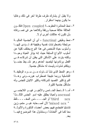 ‫ﻭﻻ ﻴﻘﺒل ﺃﻥ ﻴﺸﺎﺭﻙ ﻁﺭﻑ ﻁﺭﻓﺎ ﺁﺨﺭ ﻓﻰ ﺫﻟﻙ ﻭﻏﺎﻟﺒﺎ‬
                        ‫ﻤﺎ ﻴﻜﻭﻥ ﺒﻴﻨﻬﻤﺎ ﺍﺴﺘﻘﺭﺍﺭ.‬
‫٢- ﻨﻤﻁ ﺍﻟﻤﻌﺎﺸﺭﺓ ﺍﻟﻤﻔﺘﻭﺤـﺔ ‪ Open coupled‬ﻓﺘﻜـﻭﻥ‬
‫ﺍﻟﻌﻼﻗﺔ ﻋﻼﻗﺔ ﺼﺤﺒﺔ ﻭﺭﻓﻘﺔ ﻭﻜﻼﻫﻤﺎ ﺤﺭ ﻓﻰ ﺘﺼـﺭﻓﺎﺘﻪ‬
                 ‫ﺒﺄﻥ ﺘﻜﻭﻥ ﻟﻪ ﻋﻼﻗﺎﺕ ﺃﺨﺭﻯ ﺃﻡ ﻻ.‬
‫٣- ﻨﻤﻁ ﻭﻅﻴﻔﻰ ‪ ، functinal‬ﺃﻯ ﺃﻥ ﺍﻟﺠﻨﺴﻴﺔ ﺍﻟﻤﺜﻠﻴـﺔ‬
‫ﻤﺭﺘﺒﻁﺔ ﺒﺎﻀﻁﺭﺍﺒﺎﺕ ﻨﻔﺴﻴﺔ ﻭﻅﻴﻔﻴﺔ ﻗﺩ ﺘـﺅﺩﻯ ﺇﻟﻴﻬـﺎ‬
‫ﻭﺃﺴﻠﻭﺏ ﺤﻴﺎﺓ ﺍﻟﺸﺨﺹ ﻓﻰ ﻫﺫﺍ ﺍﻟﻨﻭﻉ ﻴﺨﺘﻠﻑ ﻜﻠﻴﺔ ﻋﻥ‬
‫ﺃﺴﻠﻭﺏ ﺍﻷﻨﻭﺍﻉ ﺍﻟﺴﺎﺒﻘﺔ ﺤﻴﺙ ﺇﻨﻪ ﻴﺅﺜﺭ ﺍﻟﺤﻴﺎﺓ ﻭﺤﻴـﺩﺍ‬
‫ﻭﻟﻜﻨﻪ ﻴﺘﺭﺩﺩ ﻋﻠﻰ ﺍﻷﻤﺎﻜﻥ ﺍﻟﺘﻰ ﻴﻅﻥ ﺃﻥ ﺸﺭﻜﺎﺀﻩ ﻓـﻰ‬
‫ﺍﻟﻔﻌل ﻴﺭﺘﺎﺩﻭﻨﻬﺎ ﻟﻴﺘﺼﻴﺩ ﺃﺤﺩﻫﻡ ﻭﻫﻭ ﻨﺸـﻴﻁ ﺠﻨﺴـﻴﺎ‬
             ‫ﻭﻴﺘﻜﺘﻡ ﺸﺫﻭﺫﻩ ﻭﻟﻴﺴﺕ ﻟﻪ ﻤﺸﺎﻜل ﺠﻨﺴﻴﺔ.‬
‫٤- ﻭﻫﻭ ﺍﻟﻨﻤﻁ ﺍﻟﺫﻯ ﻨﺸﺄ ﺸـﺫﻭﺫﻩ ﻤـﻥ ﺴـﻭﺀ ﺍﻟﻭﻅﻴﻔـﺔ‬
‫ﺍﻟﺘﻨﺎﺴﻠﻴﺔ ﻭﺭﺒﻤﺎ ﻨﺘﻴﺠﺔ ﺍﻀﻁﺭﺍﺏ ﻫﻭﺭﻤـﻭﻨﻰ ﻭﻫـﺫﺍ‬
‫ﺍﻟﻨﻭﻉ ﻜﺜﻴﺭ ﺍﻟﺘﺼﻴﺩ ﻟﺸﺭﻜﺎﺌﻪ ﻭﻜﺜﻴﺭ ﺍﻻﺘﻴﺎﻥ ﻟﻠﺠﻨﺱ ﻭﻟﻪ‬
                             ‫ﻤﺸﺎﻜل ﺠﻨﺴﻴﺔ ﻜﺜﻴﺭﺓ.‬
‫٥- ﺃﻤـﺎ ﺍﻟـﻨﻤﻁ ﺍﻟﺨـﺎﻤﺱ ﻭﺍﻷﺨﻴـﺭ ﻓﻬـﻭ ﺍﻟﻼﺠﻨﺴـﻰ‬
  ‫ـ‬         ‫ـ ـ‬              ‫ـ‬        ‫ـ ـ‬
‫‪ asexual‬ﻭﺃﺤﻴﺎﻨﺎ ﻴﻁﻠﻕ ﻋﻠﻴﻪ ﺍﺴﻡ ﺍﻟﺠﻨﺱ ﺍﻟﺜﺎﻟـﺙ"‬
‫‪ "third‬ﺃﻭ ﺍﻟﺠــــﻨﺱ ﺍﻟﻤﺨــــﺘﻠﻁ‬           ‫‪sex‬‬
‫" ‪ "mixed sex‬ﻷﻥ ﺃﺼـﺤﺎﺒﻪ ﻏﻴـﺭ ﻤﺘﻤﻴـﺯﻴﻥ‬
‫ﺘﻨﺎﺴﻠﻴﺎ ﻓﺘﺠﺘﻤﻊ ﻓﻴﻬﻡ ﺒﻌﺽ ﺃﻋﻀﺎﺀ ﺍﻟﺫﻜﻭﺭﺓ ﻭﺍﻷﻨﻭﺜـﺔ‬
‫ﻤﻌﺎ ﻜﻤﺎ ﻓﻰ "ﺍﻟﺨﻨﺎﺙ"، ﻭﺴﻨﺘﻨﺎﻭل ﻫﺫﺍ ﺍﻟﻤﻭﻀﻭﻉ ﻓﻴﻤـﺎ‬
                                           ‫ﺒﻌﺩ.‬
‫٨١٥‬
 