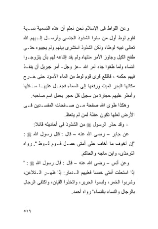 ‫ﻭﻋﻥ ﺍﻟﻠﻭﺍﻁ ﻓﻰ ﺍﻹﺴﻼﻡ ﻨﺤﻥ ﻨﻌﻠﻡ ﺃﻥ ﻫﺫﻩ ﺍﻟﺘﺴﻤﻴﺔ ﻨﺴـﺒﺔ‬
‫ﻟﻘﻭﻡ ﻟﻭﻁ ﺃﻭل ﻤﻥ ﺴﻨﻭﺍ ﺍﻟﺸﺫﻭﺫ ﺍﻟﺠﻨﺴﻰ ﻭﺃﺭﺴـل ﺇﻟـﻴﻬﻡ ﺍﷲ‬
‫ﺘﻌﺎﻟﻰ ﻨﺒﻴﻪ ﻟﻭﻁﺎ، ﻭﻟﻜﻥ ﺍﻟﺸﺫﻭﺫ ﺍﺴﺘﺸﺭﻯ ﺒﻴﻨﻬﻡ ﻭﻟﻡ ﻴﺠﻴﺒﻭﻩ ﺤﺘـﻰ‬
‫ﻁﻔﺢ ﺍﻟﻜﻴل ﻭﺠﺎﻭﺯ ﺍﻷﻤﺭ ﻤﻨﺘﻬﺎﻩ ﻭﻟﻡ ﻴﻔﺩ ﺇﻗﻨﺎﻋﻪ ﻟﻬﻡ ﺒﺄﻥ ﻴﺘﺯﻭﺠـﻭﺍ‬
‫ﺍﻟﻨﺴﺎﺀ ﻭﻟﻤﺎ ﻁﻐﻭﺍ ﺠﺎﺀ ﺃﻤﺭ ﺍﷲ -ﻋﺯ ﻭﺠل- ﺃﻤﺭ ﺠﺒﺭﻴل ﺃﻥ ﻴﻨﻔـﺫ‬
‫ﻓﻴﻬﻡ ﺤﻜﻤﻪ ، ﻓﺎﻗﺘﻠﻊ ﻗﺭﻯ ﻗﻭﻡ ﻟﻭﻁ ﻤﻥ ﺍﻟﻤﺎﺀ ﺍﻷﺴﻭﺩ ﺤﺘﻰ ﺨـﺭﺝ‬
‫ﻤﻜﺎﻨﻬﺎ ﺍﻟﺒﺤﺭ ﺍﻟﻤﻴﺕ ﻭﺭﻓﻌﻬﺎ ﺇﻟﻰ ﺍﻟﺴﻤﺎﺀ ﻓﺠﻌـل ﻋﻠﻴﻬـﺎ ﺴـﺎﻓﻠﻬﺎ‬
   ‫ﻭﺃﻤﻁﺭ ﻋﻠﻴﻬﻡ ﺤﺠﺎﺭﺓ ﻤﻥ ﺴﺠﻴل ﻜل ﺤﺠﺭ ﻴﺤﻤل ﺍﺴﻡ ﺼﺎﺤﺒﻪ.‬
‫ﻭﻫﻜﺫﺍ ﻁﻭﻯ ﺍﷲ ﺼﻔﺤﺔ ﻤـﻥ ﺼـﻔﺤﺎﺕ ﺍﻟﻤﻔﺴـﺩﻴﻥ ﻓـﻰ‬
                     ‫ﺍﻷﺭﺽ ﻟﻌﻠﻬﺎ ﺘﻜﻭﻥ ﻋﻅﺔ ﻟﻤﻥ ﻟﻡ ﻴﺘﻌﻅ.‬
      ‫- ﻭﻗﺩ ﺤﺫﺭ ﺍﻟﺭﺴﻭل ‪ ‬ﻤﻥ ﺍﻟﺸﺫﻭﺫ ﻓﻰ ﺃﺤﺎﺩﻴﺜﻪ ﻗﺎﺌﻼ:‬
‫ﻋﻥ ﺠﺎﺒﺭ – ﺭﻀﻰ ﺍﷲ ﻋﻨﻪ – ﻗﺎل : ﻗﺎل ﺭﺴﻭل ﺍﷲ ‪: ‬‬
‫"ﺇﻥ ﺃﺨﻭﻑ ﻤﺎ ﺃﺨﺎﻑ ﻋﻠﻰ ﺃﻤﺘﻰ ﻋﻤـل ﻗـﻭﻡ ﻟـﻭﻁ ". ﺭﻭﺍﻩ‬
                              ‫ﺍﻟﺘﺭﻤﺫﻯ، ﻭﺍﺒﻥ ﻤﺎﺠﻪ ﻭﺍﻟﺤﺎﻜﻡ.‬
‫ﻭﻋﻥ ﺃﻨﺱ – ﺭﻀﻰ ﺍﷲ ﻋﻨﻪ – ﻗﺎل : ﻗﺎل ﺭﺴﻭل ﺍﷲ ‪" : ‬‬
‫ﺇﺫﺍ ﺍﺴﺘﺤﻠﺕ ﺃﻤﺘﻰ ﺨﻤﺴﺎ ﻓﻌﻠﻴﻬﻡ ﺍﻟـﺩﻤﺎﺭ: ﺇﺫﺍ ﻅﻬـﺭ ﺍﻟـﺘﻼﻋﻥ،‬
‫ﻭﺸﺭﺒﻭﺍ ﺍﻟﺨﻤﺭ، ﻭﻟﺒﺴﻭﺍ ﺍﻟﺤﺭﻴﺭ، ﻭﺍﺘﺨﺫﻭﺍ ﺍﻟﻘﻴﺎﻥ، ﻭﺍﻜﺘﻔﻰ ﺍﻟﺭﺠﺎل‬
                         ‫ﺒﺎﻟﺭﺠﺎل ﻭﺍﻟﻨﺴﺎﺀ ﺒﺎﻟﻨﺴﺎﺀ" ﺭﻭﺍﻩ ﺃﺤﻤﺩ.‬


‫٩١٥‬
 