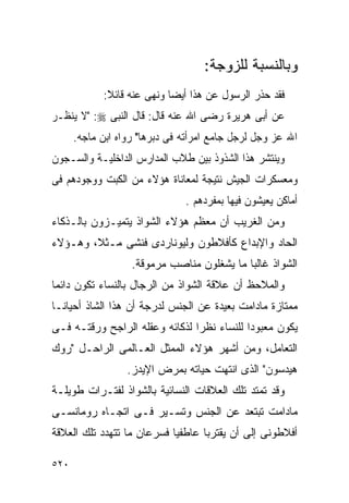 ‫ﻭﺒﺎﻟﻨﺴﺒﺔ ﻟﻠﺯﻭﺠﺔ:‬
            ‫ﻓﻘﺩ ﺤﺫﺭ ﺍﻟﺭﺴﻭل ﻋﻥ ﻫﺫﺍ ﺃﻴﻀﺎ ﻭﻨﻬﻰ ﻋﻨﻪ ﻗﺎﺌﻼ:‬
‫ﻋﻥ ﺃﺒﻰ ﻫﺭﻴﺭﺓ ﺭﻀﻰ ﺍﷲ ﻋﻨﻪ ﻗﺎل: ﻗﺎل ﺍﻟﻨﺒﻰ ‪" :‬ﻻ ﻴﻨﻅـﺭ‬
      ‫ﺍﷲ ﻋﺯ ﻭﺠل ﻟﺭﺠل ﺠﺎﻤﻊ ﺍﻤﺭﺃﺘﻪ ﻓﻰ ﺩﺒﺭﻫﺎ" ﺭﻭﺍﻩ ﺍﺒﻥ ﻤﺎﺠﻪ.‬
‫ﻭﻴﻨﺘﺸﺭ ﻫﺫﺍ ﺍﻟﺸﺫﻭﺫ ﺒﻴﻥ ﻁﻼﺏ ﺍﻟﻤﺩﺍﺭﺱ ﺍﻟﺩﺍﺨﻠﻴـﺔ ﻭﺍﻟﺴـﺠﻭﻥ‬
‫ﻭﻤﻌﺴﻜﺭﺍﺕ ﺍﻟﺠﻴﺵ ﻨﺘﻴﺠﺔ ﻟﻤﻌﺎﻨﺎﺓ ﻫﺅﻻﺀ ﻤﻥ ﺍﻟﻜﺒﺕ ﻭﻭﺠﻭﺩﻫﻡ ﻓﻰ‬
                               ‫ﺃﻤﺎﻜﻥ ﻴﻌﻴﺸﻭﻥ ﻓﻴﻬﺎ ﺒﻤﻔﺭﺩﻫﻡ .‬
‫ﻭﻤﻥ ﺍﻟﻐﺭﻴﺏ ﺃﻥ ﻤﻌﻅﻡ ﻫﺅﻻﺀ ﺍﻟﺸﻭﺍﺫ ﻴﺘﻤﻴـﺯﻭﻥ ﺒﺎﻟـﺫﻜﺎﺀ‬
‫ﺍﻟﺤﺎﺩ ﻭﺍﻹﺒﺩﺍﻉ ﻜﺄﻓﻼﻁﻭﻥ ﻭﻟﻴﻭﻨﺎﺭﺩﻯ ﻓﻨﺸﻰ ﻤـﺜﻼ، ﻭﻫـﺅﻻﺀ‬
                   ‫ﺍﻟﺸﻭﺍﺫ ﻏﺎﻟﺒﺎ ﻤﺎ ﻴﺸﻐﻠﻭﻥ ﻤﻨﺎﺼﺏ ﻤﺭﻤﻭﻗﺔ.‬
‫ﻭﺍﻟﻤﻼﺤﻅ ﺃﻥ ﻋﻼﻗﺔ ﺍﻟﺸﻭﺍﺫ ﻤﻥ ﺍﻟﺭﺠﺎل ﺒﺎﻟﻨﺴﺎﺀ ﺘﻜﻭﻥ ﺩﺍﺌﻤﺎ‬
‫ﻤﻤﺘﺎﺯﺓ ﻤﺎﺩﺍﻤﺕ ﺒﻌﻴﺩﺓ ﻋﻥ ﺍﻟﺠﻨﺱ ﻟﺩﺭﺠﺔ ﺃﻥ ﻫﺫﺍ ﺍﻟﺸﺎﺫ ﺃﺤﻴﺎﻨـﺎ‬
‫ﻴﻜﻭﻥ ﻤﻌﺒﻭﺩﺍ ﻟﻠﻨﺴﺎﺀ ﻨﻅﺭﺍ ﻟﺫﻜﺎﺌﻪ ﻭﻋﻘﻠﻪ ﺍﻟﺭﺍﺠﺢ ﻭﺭﻗﺘـﻪ ﻓـﻰ‬
‫ﺍﻟﺘﻌﺎﻤل، ﻭﻤﻥ ﺃﺸﻬﺭ ﻫﺅﻻﺀ ﺍﻟﻤﻤﺜل ﺍﻟﻌـﺎﻟﻤﻰ ﺍﻟﺭﺍﺤـل "ﺭﻭﻙ‬
                  ‫ﻫﻴﺩﺴﻭﻥ" ﺍﻟﺫﻯ ﺍﻨﺘﻬﺕ ﺤﻴﺎﺘﻪ ﺒﻤﺭﺽ ﺍﻹﻴﺩﺯ.‬
‫ﻭﻗﺩ ﺘﻤﺘﺩ ﺘﻠﻙ ﺍﻟﻌﻼﻗﺎﺕ ﺍﻟﻨﺴﺎﺌﻴﺔ ﺒﺎﻟﺸﻭﺍﺫ ﻟﻔﺘـﺭﺍﺕ ﻁﻭﻴﻠـﺔ‬
‫ﻤﺎﺩﺍﻤﺕ ﺘﺒﺘﻌﺩ ﻋﻥ ﺍﻟﺠﻨﺱ ﻭﺘﺴـﻴﺭ ﻓـﻰ ﺍﺘﺠـﺎﻩ ﺭﻭﻤﺎﻨﺴـﻰ‬
‫ﺃﻓﻼﻁﻭﻨﻰ ﺇﻟﻰ ﺃﻥ ﻴﻘﺘﺭﺒﺎ ﻋﺎﻁﻔﻴﺎ ﻓﺴﺭﻋﺎﻥ ﻤﺎ ﺘﺘﻬﺩﺩ ﺘﻠﻙ ﺍﻟﻌﻼﻗﺔ‬

‫٠٢٥‬
 