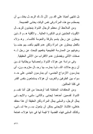 ‫ﺒل ﺘﻨﺘﻬﻰ ﺃﺤﻴﺎﻨﺎ ﻋﻠﻰ ﺍﻟﻔـﻭﺭ ﻷﻥ ﺫﻟـﻙ ﺍﻟﺭﺠـل ﻴﺨﺸـﻰ ﺃﻥ‬
      ‫ﻴﺼﻁﺩﻡ ﻤﻊ ﻫﺫﻩ ﺍﻟﻤﺭﺃﺓ ﻭﻓﻰ ﻨﻔﺱ ﺍﻟﻭﻗﺕ ﻴﺨﺸﻰ ﺍﻟﻔﻀﻴﺤﺔ.‬
‫ﻭﻤﻥ ﺍﻟﻤﻼﺤﻅ ﺃﻥ ﻤﻌﻅﻡ ﺍﻟﺭﺠﺎل ﺍﻟﺸﻭﺍﺫ ﻴﻨﺠﺫﺒﻭﻥ ﻟﻠﺭﺠـﺎل‬
‫ﺍﻷﻗﻭﻴﺎﺀ ﺍﻟﺨﺸﻨﻴﻥ ﺫﻭﻯ ﺍﻟﺫﻜﻭﺭﺓ ﺍﻟﻌﺎﻟﻴﺔ.. ﻭﺍﻷﻗﻠﻴﺔ ﻫـﻡ ﺍﻟـﺫﻴﻥ‬
‫ﻴﺒﺤﺜﻭﻥ ﻋﻥ ﺭﺠل ﻴﺘﺴﻡ ﺒﺎﻟﺭﻗﺔ ﻭﺍﻟﻨﻌﻭﻤﺔ ﻜﺎﻟﻨﺴﺎﺀ.. ﻭﻫـﺅﻻﺀ‬
‫ﺒﺎﻟﻔﻌل ﻴﺒﺤﺜﻭﻥ ﻋﻥ ﺍﻤﺭﺃﺓ ﻭﻟﻜﻥ ﻋﺩﻡ ﺜﻘﺘﻬﻡ ﺒﺄﻨﻔﺴـﻬﻡ ﺠﻨﺴـﻴﺎ‬
‫ﻭﺨﻭﻓﻬﻡ ﻤﻥ ﺍﻟﻤﻤﺎﺭﺴﺔ ﺍﻟﻁﺒﻴﻌﻴﺔ ﻴﺩﻓﻌﻬﻡ ﻟﻠﺒﺤﺙ ﻋﻥ ﺭﺠل ﻟـﻪ‬
  ‫ﺼﻔﺎﺕ ﺍﻷﻨﺜﻰ ﻭﻴﻔﻀﻠﻭﻥ ﻋﺩﻡ ﺍﻻﻗﺘﺭﺍﺏ ﻤﻥ ﺍﻷﻨﺜﻰ ﺍﻟﺤﻘﻴﻘﻴﺔ.‬
‫ﻭﻓﻰ ﺩﺭﺍﺴﺔ ﻋﻥ ﻫﺅﻻﺀ ﺍﻟﺸﻭﺍﺫ ﻭﺇﺤﺼﺎﺌﻴﺔ ﺒﺭﻴﻁﺎﻨﻴﺔ ﺘﺒـﻴﻥ‬
‫ﺃﻥ ﺭﺒﻊ ﺤﺎﻻﺕ ﺍﻟﺸـﺫﻭﺫ ﻴﻤﺎﺭﺴـﻬﺎ ﺭﺠـﺎل ﻤﺘﺯﻭﺠـﻭﻥ، ﺃﻯ‬
‫ﻴﻤﺎﺭﺴﻭﻥ ﺍﻻﺯﺩﻭﺍﺝ ﺍﻟﺠﻨﺴﻰ، ﺃﻯ ﻴﻤﺎﺭﺴﻭﻥ ﺍﻟﺠﻨﺱ ﻋﻠﻰ ﺤـﺩ‬
‫ﺴﻭﺍﺀ ﺒﻴﻥ ﺍﻟﻁﺭﻓﻴﻥ ﻭﺍﻟﻐﺭﻴﺏ ﺃﻥ ﻫﺅﻻﺀ ﻴﺴﺘﻤﺘﻌﻭﻥ ﺒﻨﻔﺱ ﺍﻟﻘﺩﺭ‬
                                         ‫ﻓﻰ ﻜﻠﺘﺎ ﺍﻟﺤﺎﻟﺘﻴﻥ.‬
‫ﻭﻤﻥ ﺍﻟﻤﻌﺘﻘﺩﺍﺕ ﺍﻟﺨﺎﻁﺌﺔ ﻜﻤﺎ ﺃﻭﻀﺤﻨﺎ ﻤﻥ ﻗﺒل ﺃﻨﻨﺎ ﻨﻘﺴـﻡ‬
‫ﺍﻟﺸﻭﺍﺫ ﻟﻘﺴﻤﻴﻥ: ﺃﺤﺩﻫﻤﺎ ﺇﻴﺠﺎﺒﻰ. ﻭﺍﻟﺜﺎﻨﻰ: ﺴﻠﺒﻰ، ﻭﺍﻻﻴﺠـﺎﺒﻰ‬
‫ﻴﻤﺜل ﺍﻟﺭﺠل، ﻭﺍﻟﺴﻠﺒﻰ ﻴﻤﺜل ﺍﻟﻤﺭﺃﺓ ﻭﻟﻜﻥ ﺍﻟﺤﻘﻴﻘﺔ ﺃﻥ ﻫﺫﺍ ﻤﻌﺘﻘﺩ‬
‫ﺨﺎﻁﺊ، ﻓﺎﻟﺸﺎﺫ ﺍﻹﻴﺠﺎﺒﻰ ﻴﻤﻜﻥ ﺃﻥ ﻴﺘﺤﻭل ﺒﺴـﺭﻋﺔ ﻟﺴـﻠﺒﻰ،‬
‫ﻭﻜﺫﻟﻙ ﺍﻟﺴﻠﺒﻰ ﻓﻬﺫﻩ ﺍﻟﻘﻀﻴﺔ ﻻ ﻗﻴﻤﺔ ﻟﻬﺎ ﻓﻰ ﺩﻨﻴﺎ ﻫﺅﻻﺀ، ﻓﻤﺘﻌﺔ‬


‫١٢٥‬
 