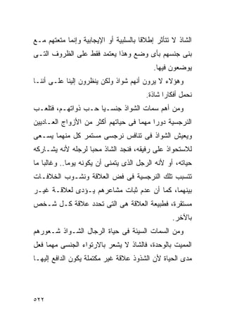 ‫ﺍﻟﺸﺎﺫ ﻻ ﺘﺘﺄﺜﺭ ﺇﻁﻼﻗﺎ ﺒﺎﻟﺴﻠﺒﻴﺔ ﺃﻭ ﺍﻹﻴﺠﺎﺒﻴﺔ ﻭﺇﻨﻤﺎ ﻤﺘﻌﺘﻬﻡ ﻤـﻊ‬
‫ﺒﻨﻰ ﺠﻨﺴﻬﻡ ﺒﺄﻯ ﻭﻀﻊ ﻭﻫﺫﺍ ﻴﻌﺘﻤﺩ ﻓﻘﻁ ﻋﻠﻰ ﺍﻟﻅﺭﻭﻑ ﺍﻟﺘـﻰ‬
                                           ‫ﻴﻭﻀﻌﻭﻥ ﻓﻴﻬﺎ.‬
‫ﻭﻫﺅﻻﺀ ﻻ ﻴﺭﻭﻥ ﺃﻨﻬﻡ ﺸﻭﺍﺫ ﻭﻟﻜﻥ ﻴﻨﻅﺭﻭﻥ ﺇﻟﻴﻨﺎ ﻋﻠـﻰ ﺃﻨﻨـﺎ‬
                                        ‫ﻨﺤﻤل ﺃﻓﻜﺎﺭﺍ ﺸﺎﺫﺓ.‬
‫ﻭﻤﻥ ﺃﻫﻡ ﺴﻤﺎﺕ ﺍﻟﺸﻭﺍﺫ ﺠﻨﺴـﻴﺎ ﺤـﺏ ﺫﻭﺍﺘﻬـﻡ، ﻓﺘﻠﻌـﺏ‬
‫ﺍﻟﻨﺭﺠﺴﻴﺔ ﺩﻭﺭﺍ ﻤﻬﻤﺎ ﻓﻰ ﺤﻴﺎﺘﻬﻡ ﺃﻜﺜﺭ ﻤﻥ ﺍﻷﺯﻭﺍﺝ ﺍﻟﻌـﺎﺩﻴﻴﻥ‬
                                        ‫ﹰ‬
‫ﻭﻴﻌﻴﺵ ﺍﻟﺸﻭﺍﺫ ﻓﻰ ﺘﻨﺎﻓﺱ ﻨﺭﺠﺴﻰ ﻤﺴﺘﻤﺭ ﻜل ﻤﻨﻬﻤﺎ ﻴﺴـﻌﻰ‬
‫ﻟﻼﺴﺘﺤﻭﺍﺫ ﻋﻠﻰ ﺭﻓﻴﻘﻪ، ﻓﻨﺠﺩ ﺍﻟﺸﺎﺫ ﻤﺤﺒﺎ ﻟﺭﺠﻠﻪ ﻷﻨﻪ ﻴﺸـﺎﺭﻜﻪ‬
‫ﺤﻴﺎﺘﻪ، ﺃﻭ ﻷﻨﻪ ﺍﻟﺭﺠل ﺍﻟﺫﻯ ﻴﺘﻤﻨﻰ ﺃﻥ ﻴﻜﻭﻨﻪ ﻴﻭﻤﺎ.. ﻭﻏﺎﻟﺒﺎ ﻤﺎ‬
‫ﺘﺘﺴﺒﺏ ﺘﻠﻙ ﺍﻟﻨﺭﺠﺴﻴﺔ ﻓﻰ ﻓﺽ ﺍﻟﻌﻼﻗﺔ ﻭﻨﺸـﻭﺏ ﺍﻟﺨﻼﻓـﺎﺕ‬
‫ﺒﻴﻨﻬﻤﺎ، ﻜﻤﺎ ﺃﻥ ﻋﺩﻡ ﺜﺒﺎﺕ ﻤﺸﺎﻋﺭﻫﻡ ﻴـﺅﺩﻯ ﻟﻌﻼﻗـﺔ ﻏﻴـﺭ‬
‫ﻤﺴﺘﻘﺭﺓ، ﻓﻁﺒﻴﻌﺔ ﺍﻟﻌﻼﻗﺔ ﻫﻰ ﺍﻟﺘﻰ ﺘﺤﺩﺩ ﻋﻼﻗﺔ ﻜـل ﺸـﺨﺹ‬
                                                  ‫ﺒﺎﻵﺨﺭ.‬
‫ﻭﻤﻥ ﺍﻟﺴﻤﺎﺕ ﺍﻟﺴﻴﺌﺔ ﻓﻰ ﺤﻴﺎﺓ ﺍﻟﺭﺠﺎل ﺍﻟﺸـﻭﺍﺫ ﺸـﻌﻭﺭﻫﻡ‬
‫ﺍﻟﻤﻤﻴﺕ ﺒﺎﻟﻭﺤﺩﺓ، ﻓﺎﻟﺸﺎﺫ ﻻ ﻴﺸﻌﺭ ﺒﺎﻻﺭﺘﻭﺍﺀ ﺍﻟﺠﻨﺴﻰ ﻤﻬﻤﺎ ﻓﻌل‬
‫ﻤﺩﻯ ﺍﻟﺤﻴﺎﺓ ﻷﻥ ﺍﻟﺸﺫﻭﺫ ﻋﻼﻗﺔ ﻏﻴﺭ ﻤﻜﺘﻤﻠﺔ ﻴﻜﻭﻥ ﺍﻟﺩﺍﻓﻊ ﺇﻟﻴﻬـﺎ‬




‫٢٢٥‬
 