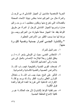 ‫ﺍﻟﺤﺭﻴﺔ ﺍﻟﺸﺨﺼﻴﺔ ﻤﺘﻨﺎﺴﻴﻥ ﺃﻥ ﺍﻟﺠﻬﺎﺯ ﺍﻟﺘﻨﺎﺴﻠﻰ ﻓـﻰ ﺍﻟﺭﺠـل‬
‫ﻭﺍﻟﻤﺭﺃﺓ ﺨﺎل ﻤﻥ ﺍﻟﺠﺭﺍﺜﻴﻡ ﺘﻤﺎﻤﺎ ﺒﻌﻜﺱ ﻨﻬﺎﻴﺔ ﺍﻷﻤﻌﺎﺀ ﺍﻟﻤﺤﻤﻠﺔ‬
‫ﺒﺎﻟﻔﻀﻼﺕ ﺍﻟﺘﻰ ﺘﺨﺭﺝ ﻤﻨﻬﺎ ﻭﻴﺘﻜﻭﻥ ﻤﻌﻅﻤﻬـﺎ ﻤـﻥ ﺠـﺭﺍﺜﻴﻡ‬
‫ﻀﺎﺭﺓ ﻭﺘﺴﺭﺒﻬﺎ ﻟﻠﺠﻬﺎﺯ ﺍﻟﺘﻨﺎﺴﻠﻰ ﻟﻠﺭﺠل ﺃﻭ ﺍﻟﻤﺭﺃﺓ ﻋﻥ ﻁﺭﻴﻕ‬
‫ﺍﻟﻠﻭﺍﻁ ﻴﻔﻘﺩ ﻫﺫﺍ ﺍﻟﺠﻬﺎﺯ ﺼﻔﺔ ﻁﻬﺎﺭﺘﻪ ﻤﻥ ﺍﻟﺠﺭﺍﺜﻴﻡ ﻭﻴﺼـﺒﺢ‬
         ‫ﻤﺭﺘﻌﺎ ﻟﻬﺎ ﻤﻤﺎ ﻴﺴﺒﺏ ﺍﻟﻜﺜﻴﺭ ﻤﻥ ﺍﻷﻤﺭﺍﺽ ﺍﻟﺨﻁﻴﺭﺓ.‬
‫* ﻭﻟﻠﺸﺫﻭﺫ ﺍﻟﺠﻨﺴﻰ ﺃﻀﺭﺍﺭ ﺠﺴﺩﻴﺔ ﻭﻨﻔﺴﻴﺔ ﻜﺜﻴـﺭﺓ‬
                                     ‫ﻤﻨﻬﺎ:‬
                               ‫١- ﻋﺩﻡ ﺍﻟﻤﻴل ﻟﻠﻤﺭﺃﺓ.‬
‫٢- ﺍﻻﻨﻌﻜﺎﺱ ﺍﻟﻨﻔﺴﻰ: ﺤﻴﺙ ﺇﻥ ﺍﻟﻠﻭﻁﻰ ﻴﺸﻌﺭ ﺃﻨـﻪ ﻟـﻡ‬
‫ﻴﺨﻠﻕ ﻟﻴﻜﻭﻥ ﺭﺠﻼ ﻓﻴﻼﺯﻤﻪ ﺍﻹﺤﺴﺎﺱ ﺒﺎﻟﻤﻴل ﺇﻟﻰ ﺒﻨﻰ‬
                   ‫ﺠﻨﺴﻪ ﻭﺇﻟﻰ ﺃﻋﻀﺎﺌﻬﻡ ﺍﻟﺘﻨﺎﺴﻠﻴﺔ.‬
‫٣- ﺇﻀﻌﺎﻑ ﺍﻟﻘﻭﻯ ﺍﻟﻨﻔﺴﻴﺔ ﻭﺍﻟﻁﺒﻴﻌﻴﺔ: ﻓﻴﺼـﺎﺏ ﺍﻟﺸـﺎﺫ‬
  ‫ﺒﺎﻷﻤﺭﺍﺽ ﺍﻟﻌﺼﺒﻴﺔ ﻭﺍﻟﻨﻔﺴﻴﺔ ﻜﺎﻟﺴﺎﺩﻴﺔ ﻭﺍﻟﻤﺎﺴﻭﺸﻴﺔ.‬
‫٤- ﺍﻟﺘﺄﺜﻴﺭ ﻋﻠﻰ ﺍﻟﻤﺦ: ﺤﻴﺙ ﻴﺼـﺎﺏ ﺍﻟﺸـﺎﺫ ﺒـﺎﺨﺘﻼل‬
‫ﺍﻟﺘﻭﺍﺯﻥ ﺍﻟﻌﻘﻠﻰ ﻭﺸﺭﻭﺩ ﺍﻟﻔﻜﺭ ﻭﺫﻟـﻙ ﻴﺭﺠـﻊ ﻟﻘﻠـﺔ‬
‫ﺍﻹﻓﺭﺍﺯﺍﺕ ﺍﻟﺩﺍﺨﻠﻴﺔ ﺍﻟﺘﻰ ﺘﻔﺭﺯﻫﺎ ﺍﻟﻐﺩﺓ ﺍﻟﺩﺭﻗﻴﺔ ﻭﺍﻟﻐﺩﺓ‬
                                       ‫ﻓﻭﻕ ﺍﻟﻜﻠﻭﻴﺔ.‬
‫٥- ﻋﺩﻡ ﻜﻔﺎﻴﺔ ﺍﻟﻠﻭﺍﻁ )ﺍﻟﺸﺫﻭﺫ( ﻷﻥ ﻫﺫﻩ ﺍﻟﻌﻼﻗـﺔ ﻏﻴـﺭ‬
                 ‫ﻜﺎﻓﻴﺔ ﻹﺸﺒﺎﻉ ﺍﻟﻌﺎﻁﻔﺔ ﺍﻟﺠﻨﺴﻴﺔ.‬

‫٤٢٥‬
 