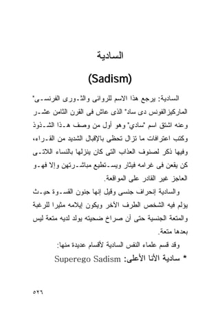 ‫ﺍﻟﺴﺎﺩﻴﺔ‬
                   ‫)‪(Sadism‬‬
‫ﺍﻟﺴﺎﺩﻴﺔ: ﻴﺭﺠﻊ ﻫﺫﺍ ﺍﻻﺴﻡ ﻟﻠﺭﻭﺍﺌﻰ ﻭﺍﻟﺜـﻭﺭﻯ ﺍﻟﻔﺭﻨﺴـﻰ"‬
‫ﺍﻟﻤﺎﺭﻜﻴﺯﺍﻟﻔﻭﻨﺱ ﺩﻯ ﺴﺎﺩ" ﺍﻟﺫﻯ ﻋﺎﺵ ﻓﻰ ﺍﻟﻘﺭﻥ ﺍﻟﺜﺎﻤﻥ ﻋﺸـﺭ‬
‫ﻭﻋﻨﻪ ﺍﺸﺘﻕ ﺍﺴﻡ "ﺴﺎﺩﻱ" ﻭﻫﻭ ﺃﻭل ﻤﻥ ﻭﺼﻑ ﻫـﺫﺍ ﺍﻟﺸـﺫﻭﺫ‬
‫ﻭﻜﺘﺏ ﺍﻋﺘﺭﺍﻓﺎﺕ ﻤﺎ ﺘﺯﺍل ﺘﺤﻅﻰ ﺒﺎﻹﻗﺒﺎل ﺍﻟﺸﺩﻴﺩ ﻤﻥ ﺍﻟﻘـﺭﺍﺀ،‬
‫ﻭﻓﻴﻬﺎ ﺫﻜﺭ ﻟﺼﻨﻭﻑ ﺍﻟﻌﺫﺍﺏ ﺍﻟﺘﻰ ﻜﺎﻥ ﻴﻨﺯﻟﻬﺎ ﺒﺎﻟﻨﺴﺎﺀ ﺍﻟﻼﺘـﻰ‬
‫ﻜﻥ ﻴﻘﻌﻥ ﻓﻰ ﻏﺭﺍﻤﻪ ﻓﻴﺜﺎﺭ ﻭﻴﺴـﺘﻁﻴﻊ ﻤﺒﺎﺸـﺭﺘﻬﻥ ﻭﺇﻻ ﻓﻬـﻭ‬
                         ‫ﺍﻟﻌﺎﺠﺯ ﻏﻴﺭ ﺍﻟﻘﺎﺩﺭ ﻋﻠﻰ ﺍﻟﻤﻭﺍﻗﻌﺔ.‬
‫ﻭﺍﻟﺴﺎﺩﻴﺔ ﺇﻨﺤﺭﺍﻑ ﺠﻨﺴﻰ ﻭﻗﻴل ﺇﻨﻬﺎ ﺠﻨﻭﻥ ﺍﻟﻘﺴـﻭﺓ ﺤﻴـﺙ‬
‫ﻴﺅﻟﻡ ﻓﻴﻪ ﺍﻟﺸﺨﺹ ﺍﻟﻁﺭﻑ ﺍﻵﺨﺭ ﻭﻴﻜﻭﻥ ﺇﻴﻼﻤﻪ ﻤﺜﻴﺭﺍ ﻟﻠﺭﻏﺒﺔ‬
       ‫ﹰ‬
‫ﻭﺍﻟﻤﺘﻌﺔ ﺍﻟﺠﻨﺴﻴﺔ ﺤﺘﻰ ﺃﻥ ﺼﺭﺍﺥ ﻀﺤﻴﺘﻪ ﻴﻭﻟﺩ ﻟﺩﻴﻪ ﻤﺘﻌﺔ ﻟﻴﺱ‬
                                             ‫ﺒﻌﺩﻫﺎ ﻤﺘﻌﺔ.‬
        ‫ﻭﻗﺩ ﻗﺴﻡ ﻋﻠﻤﺎﺀ ﺍﻟﻨﻔﺱ ﺍﻟﺴﺎﺩﻴﺔ ﻷﻗﺴﺎﻡ ﻋﺩﻴﺩﺓ ﻤﻨﻬﺎ:‬
       ‫* ﺴﺎﺩﻴﺔ ﺍﻷﻨﺎ ﺍﻷﻋﻠﻰ: ‪Superego Sadism‬‬



‫٦٢٥‬
 