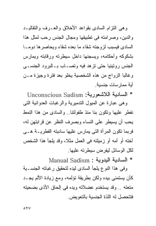 ‫ﻭﻫﻰ ﺍﻟﺘﺯﺍﻡ ﺍﻟﺴﺎﺩﻯ ﺒﻘﻭﺍﻋﺩ ﺍﻷﺨﻼﻕ ﻭﺍﻟﻌـﺭﻑ ﻭﺍﻟﺘﻘﺎﻟﻴـﺩ‬
‫ﻭﺍﻟﺩﻴﻥ، ﻭﺼﺭﺍﻤﺘﻪ ﻓﻰ ﺘﻁﺒﻴﻘﻬﺎ ﻭﻤﺠﺎل ﺍﻟﺠﻨﺱ ﺭﺤﺏ ﻟﻤﺜل ﻫﺫﺍ‬
‫ﺍﻟﺴﺎﺩﻯ ﻓﻴﺴﺒﺏ ﻟﺯﻭﺠﺘﻪ ﺸﻘﺎﺀ ﻤﺎ ﺒﻌﺩﻩ ﺸﻘﺎﺀ ﻭﻴﺤﺎﺼﺭﻫﺎ ﺩﻭﻤـﺎ‬
‫ﺒﺸﻜﻭﻜﻪ ﻭﺃﺤﻜﺎﻤﻪ، ﻭﻴﺴﺠﻨﻬﺎ ﺩﺍﺨل ﺴﻴﻁﺭﺘﻪ ﻭﺭﻗﺎﺒﺘﻪ ﻭﻴﻤﺎﺭﺱ‬
‫ﺍﻟﺠﻨﺱ ﺭﻭﺘﻴﻨﻴﺎ ﺤﺘﻰ ﺘﺯﻫﺩ ﻓﻴﻪ ﻭﺘﺼـﺎﺏ ﺒـﺎﻟﺒﺭﻭﺩ ﺍﻟﺠﻨﺴـﻰ‬
‫ﻭﻏﺎﻟﺒﺎ ﺍﻟﺯﻭﺍﺝ ﻤﻥ ﻫﺫﻩ ﺍﻟﺸﺨﺼﻴﺔ ﻴﺨﻠﻭ ﺒﻌﺩ ﻓﺘﺭﺓ ﻭﺠﻴﺯﺓ ﻤـﻥ‬
                                   ‫ﺃﻴﺔ ﻤﻤﺎﺭﺴﺎﺕ ﺠﻨﺴﻴﺔ.‬
 ‫* ﺍﻟﺴﺎﺩﻴﺔ ﺍﻟﻼﺸﻌﻭﺭﻴﺔ: ‪Unconscious Sadism‬‬
‫ﻭﻫﻰ ﻋﺒﺎﺭﺓ ﻋﻥ ﺍﻟﻤﻴﻭل ﺍﻟﺘﺩﻤﻴﺭﻴﺔ ﻭﺍﻟﺭﻏﺒﺎﺕ ﺍﻟﻌﺩﻭﺍﻨﻴﺔ ﺍﻟﺘﻰ‬
‫ﻨﻔﻁﺭ ﻋﻠﻴﻬﺎ ﻭﺘﻜﻭﻥ ﺒﻨﺎ ﻤﻨﺫ ﻁﻔﻭﻟﺘﻨﺎ.. ﻭﺍﻟﺴﺎﺩﻯ ﻤﻥ ﻫﺫﺍ ﺍﻟﻨﻤﻁ‬
‫ﻴﺤﺏ ﺃﻥ ﻴﺴﻴﻁﺭ ﻋﻠﻰ ﺍﻟﻨﺴﺎﺀ ﻭﺒﺼﺭﻑ ﺍﻟﻨﻅﺭ ﻋﻥ ﻗﺭﺍﺒﺘﻬﻥ ﻟﻪ،‬
‫ﻓﺭﺒﻤﺎ ﺘﻜﻭﻥ ﺍﻟﻤﺭﺃﺓ ﺍﻟﺘﻰ ﻴﻤﺎﺭﺱ ﻋﻠﻴﻬﺎ ﺴﺎﺩﻴﺘﻪ ﺍﻟﻔﻁﺭﻴـﺔ ﻫـﻰ‬
‫ﺃﺨﺘﻪ ﺃﻭ ﺃﻤﻪ ﺃﻭ ﺯﻤﻴﻠﺘﻪ ﻓﻰ ﺍﻟﻌﻤل ﻤﺜﻼ، ﻭﻗﺩ ﻴﻠﺠﺄ ﻫﺫﺍ ﺍﻟﺸﺨﺹ‬
                      ‫ﻟﻜل ﺍﻟﻭﺴﺎﺌل ﻟﻴﻔﺭﺽ ﺴﻴﻁﺭﺘﻪ ﻋﻠﻴﻬﺎ.‬
             ‫* ﺍﻟﺴﺎﺩﻴﺔ ﺍﻟﻴﺩﻭﻴﺔ : ‪Manual Sadism‬‬
‫ﻭﻓﻰ ﻫﺫﺍ ﺍﻟﻨﻭﻉ ﻴﻠﺠﺄ ﺍﻟﺴﺎﺩﻯ ﻟﻴﺩﻩ ﻟﺘﺤﻘﻴﻕ ﺭﻏﺒﺎﺘﻪ ﺍﻟﺠﻨﺴـﻴﺔ‬
‫ﻜﺄﻥ ﻴﺴﺘﻤﻨﻰ ﺒﻴﺩﻩ ﻭﻟﻜﻥ ﺒﻁﺭﻴﻘﺔ ﺘﺅﻟﻤﻪ، ﻭﻤﻊ ﺯﻴﺎﺩﺓ ﺍﻷﻟﻡ ﻴﺠـﺩ‬
‫ﻤﺘﻌﺘﻪ .. ﻭﻗﺩ ﻴﺴﺘﺨﺩﻡ ﻋﻀﻼﺘﻪ ﻭﻴﺩﻩ ﻓﻰ ﺇﻟﺤﺎﻕ ﺍﻷﺫﻯ ﺒﻀﺤﻴﺘﻪ‬
                      ‫ﻓﺘﺘﺤﺼل ﻟﻪ ﺍﻟﻠﺫﺓ ﺍﻟﺠﻨﺴﻴﺔ ﺒﺎﻟﺘﻌﻭﻴﺽ.‬

‫٧٢٥‬
 