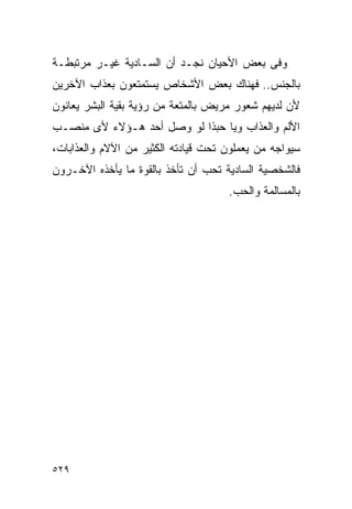 ‫ﻭﻓﻰ ﺒﻌﺽ ﺍﻷﺤﻴﺎﻥ ﻨﺠـﺩ ﺃﻥ ﺍﻟﺴـﺎﺩﻴﺔ ﻏﻴـﺭ ﻤﺭﺘﺒﻁـﺔ‬
‫ﺒﺎﻟﺠﻨﺱ.. ﻓﻬﻨﺎﻙ ﺒﻌﺽ ﺍﻷﺸﺨﺎﺹ ﻴﺴﺘﻤﺘﻌﻭﻥ ﺒﻌﺫﺍﺏ ﺍﻵﺨﺭﻴﻥ‬
‫ﻷﻥ ﻟﺩﻴﻬﻡ ﺸﻌﻭﺭ ﻤﺭﻴﺽ ﺒﺎﻟﻤﺘﻌﺔ ﻤﻥ ﺭﺅﻴﺔ ﺒﻘﻴﺔ ﺍﻟﺒﺸﺭ ﻴﻌﺎﻨﻭﻥ‬
‫ﺍﻷﻟﻡ ﻭﺍﻟﻌﺫﺍﺏ ﻭﻴﺎ ﺤﺒﺫﺍ ﻟﻭ ﻭﺼل ﺃﺤﺩ ﻫـﺅﻻﺀ ﻷﻯ ﻤﻨﺼـﺏ‬
‫ﺴﻴﻭﺍﺠﻪ ﻤﻥ ﻴﻌﻤﻠﻭﻥ ﺘﺤﺕ ﻗﻴﺎﺩﺘﻪ ﺍﻟﻜﺜﻴﺭ ﻤﻥ ﺍﻵﻻﻡ ﻭﺍﻟﻌﺫﺍﺒﺎﺕ،‬
‫ﻓﺎﻟﺸﺨﺼﻴﺔ ﺍﻟﺴﺎﺩﻴﺔ ﺘﺤﺏ ﺃﻥ ﺘﺄﺨﺫ ﺒﺎﻟﻘﻭﺓ ﻤﺎ ﻴﺄﺨﺫﻩ ﺍﻵﺨـﺭﻭﻥ‬
                                     ‫ﺒﺎﻟﻤﺴﺎﻟﻤﺔ ﻭﺍﻟﺤﺏ.‬




‫٩٢٥‬
 