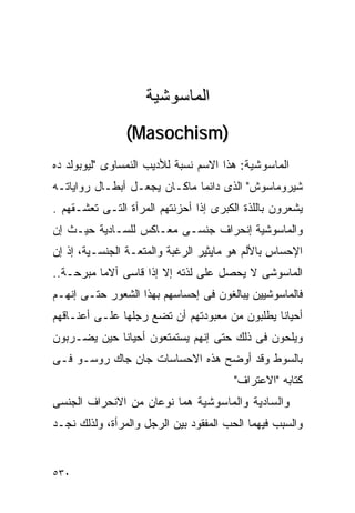 ‫ﺍﻟﻤﺎﺴﻭﺸﻴﺔ‬
                ‫)‪(Masochism‬‬
‫ﺍﻟﻤﺎﺴﻭﺸﻴﺔ: ﻫﺫﺍ ﺍﻻﺴﻡ ﻨﺴﺒﺔ ﻟﻸﺩﻴﺏ ﺍﻟﻨﻤﺴﺎﻭﻯ "ﻟﻴﻭﺒﻭﻟﺩ ﺩﻩ‬
‫ﺸﻴﺭﻭﻤﺎﺴﻭﺵ" ﺍﻟﺫﻯ ﺩﺍﺌﻤﺎ ﻤﺎﻜـﺎﻥ ﻴﺠﻌـل ﺃﺒﻁـﺎل ﺭﻭﺍﻴﺎﺘـﻪ‬
‫ﻴﺸﻌﺭﻭﻥ ﺒﺎﻟﻠﺫﺓ ﺍﻟﻜﺒﺭﻯ ﺇﺫﺍ ﺃﺤﺯﻨﺘﻬﻡ ﺍﻟﻤﺭﺃﺓ ﺍﻟﺘـﻰ ﺘﻌﺸـﻘﻬﻡ .‬
‫ﻭﺍﻟﻤﺎﺴﻭﺸﻴﺔ ﺇﻨﺤﺭﺍﻑ ﺠﻨﺴـﻰ ﻤﻌـﺎﻜﺱ ﻟﻠﺴـﺎﺩﻴﺔ ﺤﻴـﺙ ﺇﻥ‬
‫ﺍﻹﺤﺴﺎﺱ ﺒﺎﻷﻟﻡ ﻫﻭ ﻤﺎﻴﺜﻴﺭ ﺍﻟﺭﻏﺒﺔ ﻭﺍﻟﻤﺘﻌـﺔ ﺍﻟﺠﻨﺴـﻴﺔ، ﺇﺫ ﺇﻥ‬
‫ﺍﻟﻤﺎﺴﻭﺸﻰ ﻻ ﻴﺤﺼل ﻋﻠﻰ ﻟﺫﺘﻪ ﺇﻻ ﺇﺫﺍ ﻗﺎﺴﻰ ﺁﻻﻤﺎ ﻤﺒﺭﺤـﺔ..‬
‫ﻓﺎﻟﻤﺎﺴﻭﺸﻴﻴﻥ ﻴﺒﺎﻟﻐﻭﻥ ﻓﻰ ﺇﺤﺴﺎﺴﻬﻡ ﺒﻬﺫﺍ ﺍﻟﺸﻌﻭﺭ ﺤﺘـﻰ ﺇﻨﻬـﻡ‬
‫ﺃﺤﻴﺎﻨﺎ ﻴﻁﻠﺒﻭﻥ ﻤﻥ ﻤﻌﺒﻭﺩﺘﻬﻡ ﺃﻥ ﺘﻀﻊ ﺭﺠﻠﻬﺎ ﻋﻠـﻰ ﺃﻋﻨـﺎﻗﻬﻡ‬
‫ﻭﻴﻠﺤﻭﻥ ﻓﻰ ﺫﻟﻙ ﺤﺘﻰ ﺇﻨﻬﻡ ﻴﺴﺘﻤﺘﻌﻭﻥ ﺃﺤﻴﺎﻨﺎ ﺤﻴﻥ ﻴﻀـﺭﺒﻭﻥ‬
‫ﺒﺎﻟﺴﻭﻁ ﻭﻗﺩ ﺃﻭﻀﺢ ﻫﺫﻩ ﺍﻻﺤﺴﺎﺴﺎﺕ ﺠﺎﻥ ﺠﺎﻙ ﺭﻭﺴـﻭ ﻓـﻰ‬
                                       ‫ﻜﺘﺎﺒﻪ "ﺍﻻﻋﺘﺭﺍﻑ"‬
‫ﻭﺍﻟﺴﺎﺩﻴﺔ ﻭﺍﻟﻤﺎﺴﻭﺸﻴﺔ ﻫﻤﺎ ﻨﻭﻋﺎﻥ ﻤﻥ ﺍﻻﻨﺤﺭﺍﻑ ﺍﻟﺠﻨﺴﻰ‬
‫ﻭﺍﻟﺴﺒﺏ ﻓﻴﻬﻤﺎ ﺍﻟﺤﺏ ﺍﻟﻤﻔﻘﻭﺩ ﺒﻴﻥ ﺍﻟﺭﺠل ﻭﺍﻟﻤﺭﺃﺓ، ﻭﻟﺫﻟﻙ ﻨﺠـﺩ‬


‫٠٣٥‬
 