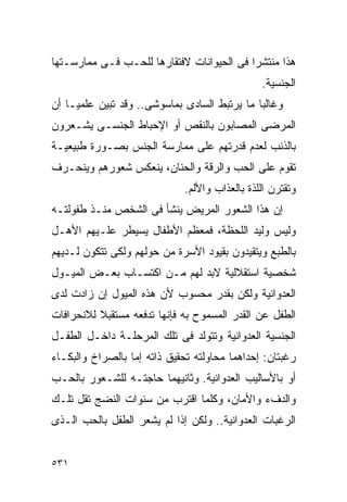 ‫ﻫﺫﺍ ﻤﻨﺘﺸﺭﺍ ﻓﻰ ﺍﻟﺤﻴﻭﺍﻨﺎﺕ ﻻﻓﺘﻘﺎﺭﻫﺎ ﻟﻠﺤـﺏ ﻓـﻰ ﻤﻤﺎﺭﺴـﺘﻬﺎ‬
                                          ‫ﹰ‬
                                               ‫ﺍﻟﺠﻨﺴﻴﺔ.‬
‫ﻭﻏﺎﻟﺒﺎ ﻤﺎ ﻴﺭﺘﺒﻁ ﺍﻟﺴﺎﺩﻯ ﺒﻤﺎﺴﻭﺸﻰ.. ﻭﻗﺩ ﺘﺒﻴﻥ ﻋﻠﻤﻴـﺎ ﺃﻥ‬
‫ﺍﻟﻤﺭﻀﻰ ﺍﻟﻤﺼﺎﺒﻭﻥ ﺒﺎﻟﻨﻘﺹ ﺃﻭ ﺍﻹﺤﺒﺎﻁ ﺍﻟﺠﻨﺴـﻰ ﻴﺸـﻌﺭﻭﻥ‬
‫ﺒﺎﻟﺫﻨﺏ ﻟﻌﺩﻡ ﻗﺩﺭﺘﻬﻡ ﻋﻠﻰ ﻤﻤﺎﺭﺴﺔ ﺍﻟﺠﻨﺱ ﺒﺼـﻭﺭﺓ ﻁﺒﻴﻌﻴـﺔ‬
‫ﺘﻘﻭﻡ ﻋﻠﻰ ﺍﻟﺤﺏ ﻭﺍﻟﺭﻗﺔ ﻭﺍﻟﺤﻨﺎﻥ، ﻴﻨﻌﻜﺱ ﺸﻌﻭﺭﻫﻡ ﻭﻴﻨﺤـﺭﻑ‬
                             ‫ﻭﺘﻘﺘﺭﻥ ﺍﻟﻠﺫﺓ ﺒﺎﻟﻌﺫﺍﺏ ﻭﺍﻷﻟﻡ.‬
‫ﺇﻥ ﻫﺫﺍ ﺍﻟﺸﻌﻭﺭ ﺍﻟﻤﺭﻴﺽ ﻴﻨﺸﺄ ﻓﻰ ﺍﻟﺸﺨﺹ ﻤﻨـﺫ ﻁﻔﻭﻟﺘـﻪ‬
‫ﻭﻟﻴﺱ ﻭﻟﻴﺩ ﺍﻟﻠﺤﻅﺔ، ﻓﻤﻌﻅﻡ ﺍﻷﻁﻔﺎل ﻴﺴﻴﻁﺭ ﻋﻠـﻴﻬﻡ ﺍﻷﻫـل‬
‫ﺒﺎﻟﻁﺒﻊ ﻭﻴﺘﻘﻴﺩﻭﻥ ﺒﻘﻴﻭﺩ ﺍﻷﺴﺭﺓ ﻤﻥ ﺤﻭﻟﻬﻡ ﻭﻟﻜﻰ ﺘﺘﻜﻭﻥ ﻟـﺩﻴﻬﻡ‬
‫ﺸﺨﺼﻴﺔ ﺍﺴﺘﻘﻼﻟﻴﺔ ﻻﺒﺩ ﻟﻬﻡ ﻤـﻥ ﺍﻜﺘﺴـﺎﺏ ﺒﻌـﺽ ﺍﻟﻤﻴـﻭل‬
‫ﺍﻟﻌﺩﻭﺍﻨﻴﺔ ﻭﻟﻜﻥ ﺒﻘﺩﺭ ﻤﺤﺴﻭﺏ ﻷﻥ ﻫﺫﻩ ﺍﻟﻤﻴﻭل ﺇﻥ ﺯﺍﺩﺕ ﻟﺩﻯ‬
‫ﺍﻟﻁﻔل ﻋﻥ ﺍﻟﻘﺩﺭ ﺍﻟﻤﺴﻤﻭﺡ ﺒﻪ ﻓﺈﻨﻬﺎ ﺘﺩﻓﻌﻪ ﻤﺴﺘﻘﺒﻼ ﻟﻼﻨﺤﺭﺍﻓﺎﺕ‬
‫ﺍﻟﺠﻨﺴﻴﺔ ﺍﻟﻌﺩﻭﺍﻨﻴﺔ ﻭﺘﺘﻭﻟﺩ ﻓﻰ ﺘﻠﻙ ﺍﻟﻤﺭﺤﻠـﺔ ﺩﺍﺨـل ﺍﻟﻁﻔـل‬
‫ﺭﻏﺒﺘﺎﻥ: ﺇﺤﺩﺍﻫﻤﺎ ﻤﺤﺎﻭﻟﺘﻪ ﺘﺤﻘﻴﻕ ﺫﺍﺘﻪ ﺇﻤﺎ ﺒﺎﻟﺼﺭﺍﺥ ﻭﺍﻟﺒﻜـﺎﺀ‬
‫ﺃﻭ ﺒﺎﻷﺴﺎﻟﻴﺏ ﺍﻟﻌﺩﻭﺍﻨﻴﺔ. ﻭﺜﺎﻨﻴﻬﻤﺎ ﺤﺎﺠﺘـﻪ ﻟﻠﺸـﻌﻭﺭ ﺒﺎﻟﺤـﺏ‬
‫ﻭﺍﻟﺩﻑﺀ ﻭﺍﻷﻤﺎﻥ، ﻭﻜﻠﻤﺎ ﺍﻗﺘﺭﺏ ﻤﻥ ﺴﻨﻭﺍﺕ ﺍﻟﻨﻀﺞ ﺘﻘل ﺘﻠـﻙ‬
‫ﺍﻟﺭﻏﺒﺎﺕ ﺍﻟﻌﺩﻭﺍﻨﻴﺔ.. ﻭﻟﻜﻥ ﺇﺫﺍ ﻟﻡ ﻴﺸﻌﺭ ﺍﻟﻁﻔل ﺒﺎﻟﺤﺏ ﺍﻟـﺫﻯ‬


‫١٣٥‬
 