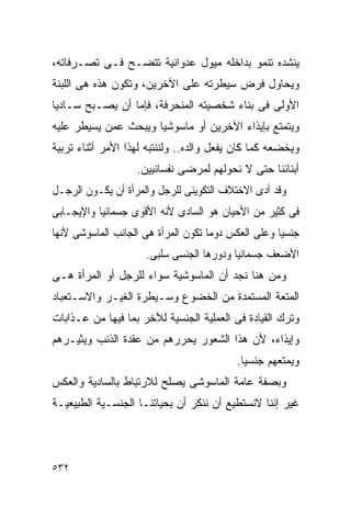 ‫ﻴﻨﺸﺩﻩ ﺘﻨﻤﻭ ﺒﺩﺍﺨﻠﻪ ﻤﻴﻭل ﻋﺩﻭﺍﻨﻴﺔ ﺘﺘﻀـﺢ ﻓـﻰ ﺘﺼـﺭﻓﺎﺘﻪ،‬
‫ﻭﻴﺤﺎﻭل ﻓﺭﺽ ﺴﻴﻁﺭﺘﻪ ﻋﻠﻰ ﺍﻵﺨﺭﻴﻥ، ﻭﺘﻜﻭﻥ ﻫﺫﻩ ﻫﻰ ﺍﻟﻠﺒﻨﺔ‬
‫ﺍﻷﻭﻟﻰ ﻓﻰ ﺒﻨﺎﺀ ﺸﺨﺼﻴﺘﻪ ﺍﻟﻤﻨﺤﺭﻓﺔ، ﻓﺈﻤﺎ ﺃﻥ ﻴﺼـﺒﺢ ﺴـﺎﺩﻴﺎ‬
‫ﻭﻴﺘﻤﺘﻊ ﺒﺈﻴﺫﺍﺀ ﺍﻵﺨﺭﻴﻥ ﺃﻭ ﻤﺎﺴﻭﺸﻴﺎ ﻭﻴﺒﺤﺙ ﻋﻤﻥ ﻴﺴﻴﻁﺭ ﻋﻠﻴﻪ‬
‫ﻭﻴﺨﻀﻌﻪ ﻜﻤﺎ ﻜﺎﻥ ﻴﻔﻌل ﻭﺍﻟﺩﻩ.. ﻭﻟﻨﻨﺘﺒﻪ ﻟﻬﺫﺍ ﺍﻷﻤﺭ ﺃﺜﻨﺎﺀ ﺘﺭﺒﻴﺔ‬
                   ‫ﺃﺒﻨﺎﺌﻨﺎ ﺤﺘﻰ ﻻ ﻨﺤﻭﻟﻬﻡ ﻟﻤﺭﻀﻰ ﻨﻔﺴﺎﻨﻴﻴﻥ.‬
‫ﻭﻗﺩ ﺃﺩﻯ ﺍﻻﺨﺘﻼﻑ ﺍﻟﺘﻜﻭﻴﻨﻰ ﻟﻠﺭﺠل ﻭﺍﻟﻤﺭﺃﺓ ﺃﻥ ﻴﻜـﻭﻥ ﺍﻟﺭﺠـل‬
‫ﻓﻰ ﻜﺜﻴﺭ ﻤﻥ ﺍﻷﺤﻴﺎﻥ ﻫﻭ ﺍﻟﺴﺎﺩﻯ ﻷﻨﻪ ﺍﻷﻗﻭﻯ ﺠﺴﻤﺎﻨﻴﺎ ﻭﺍﻹﻴﺠـﺎﺒﻰ‬
‫ﺠﻨﺴﻴﺎ ﻭﻋﻠﻰ ﺍﻟﻌﻜﺱ ﺩﻭﻤﺎ ﺘﻜﻭﻥ ﺍﻟﻤﺭﺃﺓ ﻫﻰ ﺍﻟﺠﺎﻨﺏ ﺍﻟﻤﺎﺴﻭﺸﻰ ﻷﻨﻬﺎ‬
                     ‫ﺍﻷﻀﻌﻑ ﺠﺴﻤﺎﻨﻴﺎ ﻭﺩﻭﺭﻫﺎ ﺍﻟﺠﻨﺴﻰ ﺴﻠﺒﻰ.‬
‫ﻭﻤﻥ ﻫﻨﺎ ﻨﺠﺩ ﺃﻥ ﺍﻟﻤﺎﺴﻭﺸﻴﺔ ﺴﻭﺍﺀ ﻟﻠﺭﺠل ﺃﻭ ﺍﻟﻤﺭﺃﺓ ﻫـﻰ‬
‫ﺍﻟﻤﺘﻌﺔ ﺍﻟﻤﺴﺘﻤﺩﺓ ﻤﻥ ﺍﻟﺨﻀﻭﻉ ﻭﺴـﻴﻁﺭﺓ ﺍﻟﻐﻴـﺭ ﻭﺍﻻﺴـﺘﻌﺒﺎﺩ‬
‫ﻭﺘﺭﻙ ﺍﻟﻘﻴﺎﺩﺓ ﻓﻰ ﺍﻟﻌﻤﻠﻴﺔ ﺍﻟﺠﻨﺴﻴﺔ ﻟﻶﺨﺭ ﺒﻤﺎ ﻓﻴﻬﺎ ﻤﻥ ﻋـﺫﺍﺒﺎﺕ‬
‫ﻭﺇﻴﺫﺍﺀ، ﻷﻥ ﻫﺫﺍ ﺍﻟﺸﻌﻭﺭ ﻴﺤﺭﺭﻫﻡ ﻤﻥ ﻋﻘﺩﺓ ﺍﻟﺫﻨﺏ ﻭﻴﺜﻴـﺭﻫﻡ‬
                                          ‫ﻭﻴﻤﺘﻌﻬﻡ ﺠﻨﺴﻴﺎ.‬
‫ﻭﺒﺼﻔﺔ ﻋﺎﻤﺔ ﺍﻟﻤﺎﺴﻭﺸﻰ ﻴﺼﻠﺢ ﻟﻼﺭﺘﺒﺎﻁ ﺒﺎﻟﺴﺎﺩﻴﺔ ﻭﺍﻟﻌﻜﺱ‬
‫ﻏﻴﺭ ﺇﻨﻨﺎ ﻻﻨﺴﺘﻁﻴﻊ ﺃﻥ ﻨﻨﻜﺭ ﺃﻥ ﺒﺤﻴﺎﺘﻨـﺎ ﺍﻟﺠﻨﺴـﻴﺔ ﺍﻟﻁﺒﻴﻌﻴـﺔ‬




‫٢٣٥‬
 