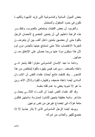 ‫ﺒﻌﺽ ﺍﻟﻤﻴﻭل ﺍﻟﺴﺎﺩﻴﺔ ﻭﺍﻟﻤﺎﺴﻭﺸﻴﺔ ﺍﻟﺘﻰ ﺘﺯﻴﺩ ﺍﻟﺸﻬﻭﺓ ﻭﻟﻜﻨﻬـﺎ‬
                        ‫ﺘﻜﻭﻥ ﻓﻰ ﺤﺩﻭﺩ ﺍﻟﻤﻌﻘﻭل ﻭﺍﻟﻤﺤﺘﻤل‬
‫ﻭﺍﻟﻐﺭﻴﺏ ﺃﻥ ﺒﻌﺽ ﺍﻟﻔﺘﻴﺎﺕ ﻴﺴﺘﻤﺘﻌﻥ ﺒﺎﻟﻀﺭﺏ، ﻭﺘﺘﻁـﻭﺭ‬
‫ﻫﺫﻩ ﺍﻟﺭﻏﺒﺔ ﺩﺍﺨﻠﻬﻡ ﺇﻟﻰ ﺃﻥ ﻴﺘﻤﻨﻴﻥ ﺍﻟﺨﻀﻭﻉ ﻷﺤﻀﺎﻥ ﺍﻟﺭﺠل‬
‫ﺒﺎﻟﻘﻭﺓ ﺤﺘﻰ ﺃﻥ ﺒﻌﻀﻬﻥ ﻴﺘﻤﻨﻴﻥ ﺩﺍﺨل ﺃﻨﻔﺴـﻬﻥ ﺃﻥ ﻴﺘﻌﺭﻀـﻥ‬
‫ﻟﺘﺠﺭﺒﺔ ﺍﻻﻏﺘﺼﺎﺏ ﻤﺜﻼ ﺤﺘﻰ ﺘﺴﺘﻤﺘﻊ ﺤﻴﻨﻬﺎ ﺒﺎﻟﺠﻨﺱ ﺩﻭﻥ ﻟﻭﻡ‬
‫ﻷﻥ ﻫﺫﺍ ﺴﻴﻜﻭﻥ ﺩﻭﻨﺎ ﻋﻨﻬﺎ ﻭﺭﺒﻤﺎ ﺤﺼﻠﻥ ﻋﻠﻰ ﺍﻹﺸﻔﺎﻕ ﻤﻤـﻥ‬
                                               ‫ﺤﻭﻟﻬﻥ.‬
‫ﻭﺩﺍﺌﻤﺎ ﻤﺎ ﻨﺠﺩ ﺍﻹﻨﺴﺎﻥ ﺍﻟﻤﺎﺴﻭﺸﻰ ﻤﺘﻭﺘﺭﺍ ﻗﻠﻘﺎ ﻴﺸﻌﺭ ﻓـﻰ‬
              ‫ﹰ‬
‫ﺩﺍﺨﻠﻪ ﺒﺎﻟﻀﻌﻑ ، ﻭﻴﺭﻏﺏ ﻓﻴﻤﻥ ﻴﻘﻬﺭﻩ ﺒﺎﻟﻘﻭﺓ ﻟﻴﺘﺨﻠﺹ ﻤﻥ ﻫﺫﺍ‬
‫ﺍﻟﺸﻌﻭﺭ.. ﻭﻗﺩ ﻜﺸﻔﺕ ﻨﺘﺎﺌﺞ ﺃﺒﺤﺎﺙ ﻋﻠﻤﺎﺀ ﺍﻟﻨﻔﺱ ﺃﻥ ﺍﻹﻨﺴـﺎﻥ‬
‫ﺍﻟﺴﺎﺩﻯ ﺃﻴﻀﺎ ﺩﺍﺨﻠﻪ ﻀﻌﻴﻑ ﻭﺇﻅﻬﺎﺭﻩ ﻟﻠﻘﻭﺓ ﻭﺇﺫﻻل ﺍﻵﺨـﺭﻴﻥ‬
                 ‫ﻤﺎ ﻫﻭ ﺇﻻ ﺘﻤﻭﻴﻪ ﻴﺨﻔﻰ ﺒﻪ ﻋﺩﻡ ﺜﻘﺘﻪ ﺒﻨﻔﺴﻪ.‬
‫ﻭﻗﺩ ﺃﻜﺩ ﻋﻠﻤﺎﺀ ﺍﻟﻨﻔﺱ ﺃﻴﻀﺎ ﺃﻥ ﺍﻟﻨﺴـﺎﺀ ﺍﻟﻼﺘـﻰ ﻴﺤﻤﻠـﻥ‬
‫ﻤﺸﺎﻋﺭ ﺴﺎﺩﻴﺔ ﺤﻘﻴﻘﻴﺔ ﻴﺘﺠﻬﻥ ﻟﻠﺸﺫﻭﺫ ﻟﻤﻤﺎﺭﺴﺔ ﺴﺎﺩﻴﺘﻬﻥ ﻓﺘﻜﻭﻥ‬
          ‫ﻤﺘﻌﺔ ﻫﺅﻻﺀ ﻓﻰ ﺇﺨﻀﺎﻉ ﻏﻴﺭﻫﻥ ﻤﻥ ﻨﻔﺱ ﻨﻭﻋﻬﻥ.‬
‫ﻭﻴﻭﺠﺩ ﺃﻴﻀﺎ ﺍﻟﺭﺠل ﺍﻟﻤﺎﺴﻭﺸﻰ ﺍﻟﺫﻯ ﻻ ﻴﺜﺎﺭ ﺠﻨﺴﻴﺎ ﺇﻻ ﺇﺫﺍ‬
                         ‫ﺨﻀﻊ ﻟﻠﻘﻬﺭ ﻭﺍﻟﻌﺫﺍﺏ ﻤﻥ ﺍﻤﺭﺃﺘﻪ.‬


‫٣٣٥‬
 