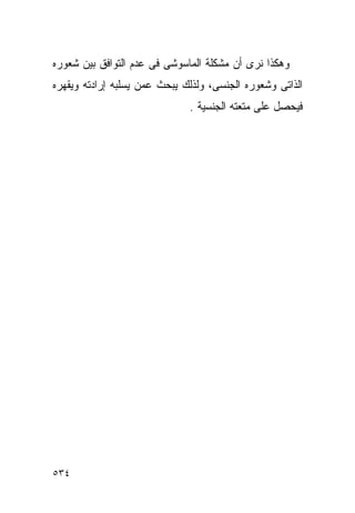 ‫ﻭﻫﻜﺫﺍ ﻨﺭﻯ ﺃﻥ ﻤﺸﻜﻠﺔ ﺍﻟﻤﺎﺴﻭﺸﻰ ﻓﻰ ﻋﺩﻡ ﺍﻟﺘﻭﺍﻓﻕ ﺒﻴﻥ ﺸﻌﻭﺭﻩ‬
‫ﺍﻟﺫﺍﺘﻰ ﻭﺸﻌﻭﺭﻩ ﺍﻟﺠﻨﺴﻰ، ﻭﻟﺫﻟﻙ ﻴﺒﺤﺙ ﻋﻤﻥ ﻴﺴﻠﺒﻪ ﺇﺭﺍﺩﺘﻪ ﻭﻴﻘﻬﺭﻩ‬
                              ‫ﻓﻴﺤﺼل ﻋﻠﻰ ﻤﺘﻌﺘﻪ ﺍﻟﺠﻨﺴﻴﺔ .‬




‫٤٣٥‬
 