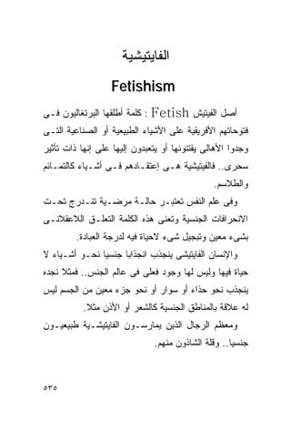 ‫ﺍﻟﻔﺎﻴﺘﻴﺸﻴﺔ‬
                  ‫‪Fetishism‬‬
‫: ﻜﻠﻤﺔ ﺃﻁﻠﻘﻬﺎ ﺍﻟﺒﺭﺘﻐﺎﻟﻴﻭﻥ ﻓـﻰ‬   ‫ﺃﺼل ﺍﻟﻔﻴﺘﻴﺵ ‪Fetish‬‬
‫ﻓﺘﻭﺤﺎﺘﻬﻡ ﺍﻷﻓﺭﻴﻘﻴﺔ ﻋﻠﻰ ﺍﻷﺸﻴﺎﺀ ﺍﻟﻁﺒﻴﻌﻴﺔ ﺃﻭ ﺍﻟﺼﻨﺎﻋﻴﺔ ﺍﻟﺘـﻰ‬
‫ﻭﺠﺩﻭﺍ ﺍﻷﻫﺎﻟﻰ ﻴﻘﺘﻨﻭﻨﻬﺎ ﺃﻭ ﻴﺘﻌﺒﺩﻭﻥ ﺇﻟﻴﻬﺎ ﻋﻠﻰ ﺇﻨﻬﺎ ﺫﺍﺕ ﺘﺄﺜﻴﺭ‬
‫ﺴﺤﺭﻯ.. ﻓﺎﻟﻔﻴﺘﻴﺸﻴﺔ ﻫـﻰ ﺇﻋﺘﻘـﺎﺩﻫﻡ ﻓـﻰ ﺃﺸـﻴﺎﺀ ﻜﺎﻟﺘﻤـﺎﺌﻡ‬
                                                ‫ﻭﺍﻟﻁﻼﺴﻡ.‬
‫ﻭﻓﻰ ﻋﻠﻡ ﺍﻟﻨﻔﺱ ﺘﻌﺘﺒـﺭ ﺤﺎﻟـﺔ ﻤﺭﻀـﻴﺔ ﺘﻨـﺩﺭﺝ ﺘﺤـﺕ‬
‫ﺍﻻﻨﺤﺭﺍﻓﺎﺕ ﺍﻟﺠﻨﺴﻴﺔ ﻭﺘﻌﻨﻰ ﻫﺫﻩ ﺍﻟﻜﻠﻤﺔ ﺍﻟﺘﻌﻠـﻕ ﺍﻟﻼﻋﻘﻼﻨـﻰ‬
         ‫ﺒﺸﻰﺀ ﻤﻌﻴﻥ ﻭﺘﺒﺠﻴل ﺸﻰﺀ ﻻﺤﻴﺎﺓ ﻓﻴﻪ ﻟﺩﺭﺠﺔ ﺍﻟﻌﺒﺎﺩﺓ.‬
‫ﻭﺍﻹﻨﺴﺎﻥ ﺍﻟﻔﺎﻴﺘﻴﺸﻰ ﻴﻨﺠﺫﺏ ﺍﻨﺠﺫﺍﺒﺎ ﺠﻨﺴﻴﺎ ﻨﺤـﻭ ﺃﺸـﻴﺎﺀ ﻻ‬
‫ﺤﻴﺎﺓ ﻓﻴﻬﺎ ﻭﻟﻴﺱ ﻟﻬﺎ ﻭﺠﻭﺩ ﻓﻌﻠﻰ ﻓﻰ ﻋﺎﻟﻡ ﺍﻟﺠﻨﺱ.. ﻓﻤﺜﻼ ﻨﺠﺩﻩ‬
‫ﻴﻨﺠﺫﺏ ﻨﺤﻭ ﺤﺫﺍﺀ ﺃﻭ ﺴﻭﺍﺭ ﺃﻭ ﻨﺤﻭ ﺠﺯﺀ ﻤﻌﻴﻥ ﻤﻥ ﺍﻟﺠﺴﻡ ﻟﻴﺱ‬
           ‫ﻟﻪ ﻋﻼﻗﺔ ﺒﺎﻟﻤﻨﺎﻁﻕ ﺍﻟﺠﻨﺴﻴﺔ ﻜﺎﻟﺸﻌﺭ ﺃﻭ ﺍﻷﺫﻥ ﻤﺜﻼ.‬
‫ﻭﻤﻌﻅﻡ ﺍﻟﺭﺠﺎل ﺍﻟﺫﻴﻥ ﻴﻤﺎﺭﺴـﻭﻥ ﺍﻟﻔﺎﻴﺘﻴﺸـﻴﺔ ﻁﺒﻴﻌﻴـﻭﻥ‬
                                ‫ﺠﻨﺴﻴﺎ.. ﻭﻗﻠﺔ ﺍﻟﺸﺎﺫﻭﻥ ﻤﻨﻬﻡ.‬



‫٥٣٥‬
 
