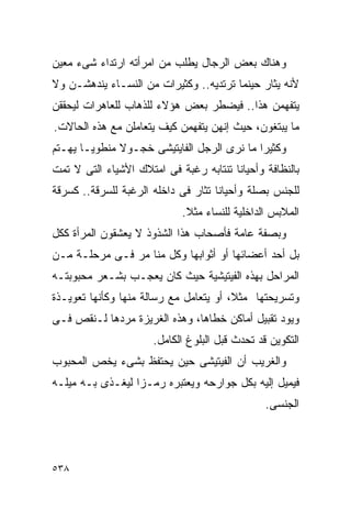 ‫ﻭﻫﻨﺎﻙ ﺒﻌﺽ ﺍﻟﺭﺠﺎل ﻴﻁﻠﺏ ﻤﻥ ﺍﻤﺭﺃﺘﻪ ﺍﺭﺘﺩﺍﺀ ﺸﻰﺀ ﻤﻌﻴﻥ‬
‫ﻷﻨﻪ ﻴﺜﺎﺭ ﺤﻴﻨﻤﺎ ﺘﺭﺘﺩﻴﻪ.. ﻭﻜﺜﻴﺭﺍﺕ ﻤﻥ ﺍﻟﻨﺴـﺎﺀ ﻴﻨﺩﻫﺸـﻥ ﻭﻻ‬
‫ﻴﺘﻔﻬﻤﻥ ﻫﺫﺍ.. ﻓﻴﻀﻁﺭ ﺒﻌﺽ ﻫﺅﻻﺀ ﻟﻠﺫﻫﺎﺏ ﻟﻠﻌﺎﻫﺭﺍﺕ ﻟﻴﺤﻘﻘﻥ‬
‫ﻤﺎ ﻴﺒﺘﻐﻭﻥ، ﺤﻴﺙ ﺇﻨﻬﻥ ﻴﺘﻔﻬﻤﻥ ﻜﻴﻑ ﻴﺘﻌﺎﻤﻠﻥ ﻤﻊ ﻫﺫﻩ ﺍﻟﺤﺎﻻﺕ.‬
‫ﻭﻜﺜﻴﺭﺍ ﻤﺎ ﻨﺭﻯ ﺍﻟﺭﺠل ﺍﻟﻔﺎﻴﺘﻴﺸﻰ ﺨﺠـﻭﻻ ﻤﻨﻁﻭﻴـﺎ ﻴﻬـﺘﻡ‬
                                           ‫ﹰ‬
‫ﺒﺎﻟﻨﻅﺎﻓﺔ ﻭﺃﺤﻴﺎﻨﺎ ﺘﻨﺘﺎﺒﻪ ﺭﻏﺒﺔ ﻓﻰ ﺍﻤﺘﻼﻙ ﺍﻷﺸﻴﺎﺀ ﺍﻟﺘﻰ ﻻ ﺘﻤﺕ‬
‫ﻟﻠﺠﻨﺱ ﺒﺼﻠﺔ ﻭﺃﺤﻴﺎﻨﺎ ﺘﺜﺎﺭ ﻓﻰ ﺩﺍﺨﻠﻪ ﺍﻟﺭﻏﺒﺔ ﻟﻠﺴﺭﻗﺔ.. ﻜﺴﺭﻗﺔ‬
                            ‫ﺍﻟﻤﻼﺒﺱ ﺍﻟﺩﺍﺨﻠﻴﺔ ﻟﻠﻨﺴﺎﺀ ﻤﺜﻼ.‬
‫ﻭﺒﺼﻔﺔ ﻋﺎﻤﺔ ﻓﺄﺼﺤﺎﺏ ﻫﺫﺍ ﺍﻟﺸﺫﻭﺫ ﻻ ﻴﻌﺸﻘﻭﻥ ﺍﻟﻤﺭﺃﺓ ﻜﻜل‬
‫ﺒل ﺃﺤﺩ ﺃﻋﻀﺎﺌﻬﺎ ﺃﻭ ﺃﺜﻭﺍﺒﻬﺎ ﻭﻜل ﻤﻨﺎ ﻤﺭ ﻓـﻰ ﻤﺭﺤﻠـﺔ ﻤـﻥ‬
‫ﺍﻟﻤﺭﺍﺤل ﺒﻬﺫﻩ ﺍﻟﻔﻴﺘﻴﺸﻴﺔ ﺤﻴﺙ ﻜﺎﻥ ﻴﻌﺠـﺏ ﺒﺸـﻌﺭ ﻤﺤﺒﻭﺒﺘـﻪ‬
‫ﻭﺘﺴﺭﻴﺤﺘﻬﺎ ﻤﺜﻼ، ﺃﻭ ﻴﺘﻌﺎﻤل ﻤﻊ ﺭﺴﺎﻟﺔ ﻤﻨﻬﺎ ﻭﻜﺄﻨﻬﺎ ﺘﻌﻭﻴـﺫﺓ‬
‫ﻭﻴﻭﺩ ﺘﻘﺒﻴل ﺃﻤﺎﻜﻥ ﺨﻁﺎﻫﺎ، ﻭﻫﺫﻩ ﺍﻟﻐﺭﻴﺯﺓ ﻤﺭﺩﻫﺎ ﻟـﻨﻘﺹ ﻓـﻰ‬
                      ‫ﺍﻟﺘﻜﻭﻴﻥ ﻗﺩ ﺘﺤﺩﺙ ﻗﺒل ﺍﻟﺒﻠﻭﻍ ﺍﻟﻜﺎﻤل.‬
‫ﻭﺍﻟﻐﺭﻴﺏ ﺃﻥ ﺍﻟﻔﻴﺘﻴﺸﻰ ﺤﻴﻥ ﻴﺤﺘﻔﻅ ﺒﺸﻰﺀ ﻴﺨﺹ ﺍﻟﻤﺤﺒﻭﺏ‬
‫ﻓﻴﻤﻴل ﺇﻟﻴﻪ ﺒﻜل ﺠﻭﺍﺭﺤﻪ ﻭﻴﻌﺘﺒﺭﻩ ﺭﻤـﺯﺍ ﻟﻴﻐـﺫﻯ ﺒـﻪ ﻤﻴﻠـﻪ‬
                                                ‫ﺍﻟﺠﻨﺴﻰ.‬




‫٨٣٥‬
 