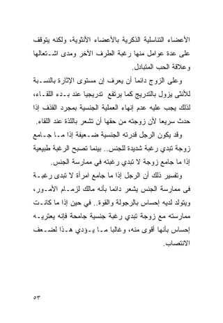 ‫ﺍﻷﻋﻀﺎﺀ ﺍﻟﺘﻨﺎﺴﻠﻴﺔ ﺍﻟﺫﻜﺭﻴﺔ ﺒﺎﻷﻋﻀﺎﺀ ﺍﻷﻨﺜﻭﻴﺔ، ﻭﻟﻜﻨﻪ ﻴﺘﻭﻗﻑ‬
‫ﻋﻠﻰ ﻋﺩﺓ ﻋﻭﺍﻤل ﻤﻨﻬﺎ ﺭﻏﺒﺔ ﺍﻟﻁﺭﻑ ﺍﻵﺨﺭ ﻭﻤﺩﻯ ﺍﺸـﺘﻌﺎﻟﻬﺎ‬
                                  ‫ﻭﻋﻼﻗﺔ ﺍﻟﺤﺏ ﺍﻟﻤﺘﺒﺎﺩل.‬
‫ﻭﻋﻠﻰ ﺍﻟﺯﻭﺝ ﺩﺍﺌﻤﺎ ﺃﻥ ﻴﻌﺭﻑ ﺇﻥ ﻤﺴﺘﻭﻯ ﺍﻹﺜﺎﺭﺓ ﺒﺎﻟﻨﺴـﺒﺔ‬
‫ﻟﻸﻨﺜﻰ ﻴﺯﻭل ﺒﺎﻟﺘﺩﺭﻴﺞ ﻜﻤﺎ ﻴﺭﺘﻔﻊ ﺘﺩﺭﻴﺠﻴﺎ ﻋﻨﺩ ﺒـﺩﺀ ﺍﻟﻠﻘـﺎﺀ،‬
‫ﻟﺫﻟﻙ ﻴﺠﺏ ﻋﻠﻴﻪ ﻋﺩﻡ ﺇﻨﻬﺎﺀ ﺍﻟﻌﻤﻠﻴﺔ ﺍﻟﺠﻨﺴﻴﺔ ﺒﻤﺠﺭﺩ ﺍﻟﻘﺫﻑ ﺇﺫﺍ‬
‫ﺤﺩﺙ ﺴﺭﻴﻌﺎ ﻷﻥ ﺯﻭﺠﺘﻪ ﻤﻥ ﺤﻘﻬﺎ ﺃﻥ ﺘﺸﻌﺭ ﺒﺎﻟﻠﺫﺓ ﻋﻨﺩ ﺍﻟﻠﻘﺎﺀ.‬
‫ﻭﻗﺩ ﻴﻜﻭﻥ ﺍﻟﺭﺠل ﻗﺩﺭﺘﻪ ﺍﻟﺠﻨﺴﻴﺔ ﻀـﻌﻴﻔﺔ ﺇﺫﺍ ﻤـﺎ ﺠـﺎﻤﻊ‬
‫ﺯﻭﺠﺔ ﺘﺒﺩﻱ ﺭﻏﺒﺔ ﺸﺩﻴﺩﺓ ﻟﻠﺠﻨﺱ.. ﺒﻴﻨﻤﺎ ﺘﺼﺒﺢ ﺍﻟﺭﻏﺒﺔ ﻁﺒﻴﻌﻴﺔ‬
      ‫ﺇﺫﺍ ﻤﺎ ﺠﺎﻤﻊ ﺯﻭﺠﺔ ﻻ ﺘﺒﺩﻱ ﺭﻏﺒﺘﻪ ﻓﻲ ﻤﻤﺎﺭﺴﺔ ﺍﻟﺠﻨﺱ.‬
‫ﻭﺘﻔﺴﻴﺭ ﺫﻟﻙ ﺃﻥ ﺍﻟﺭﺠل ﺇﺫﺍ ﻤﺎ ﺠﺎﻤﻊ ﺍﻤﺭﺃﺓ ﻻ ﺘﺒﺩﻯ ﺭﻏﺒـﺔ‬
‫ﻓﻰ ﻤﻤﺎﺭﺴﺔ ﺍﻟﺠﻨﺱ ﻴﺸﻌﺭ ﺩﺍﺌﻤﺎ ﺒﺄﻨﻪ ﻤﺎﻟﻙ ﻟﺯﻤـﺎﻡ ﺍﻷﻤـﻭﺭ،‬
‫ﻭﻴﺘﻭﻟﺩ ﻟﺩﻴﻪ ﺇﺤﺴﺎﺱ ﺒﺎﻟﺭﺠﻭﻟﺔ ﻭﺍﻟﻘﻭﺓ.. ﻓﻲ ﺤﻴﻥ ﺇﺫﺍ ﻤﺎ ﻜﺎﻨـﺕ‬
‫ﻤﻤﺎﺭﺴﺘﻪ ﻤﻊ ﺯﻭﺠﺔ ﺘﺒﺩﻱ ﺭﻏﺒﺔ ﺠﻨﺴﻴﺔ ﺠﺎﻤﺤﺔ ﻓﺈﻨﻪ ﻴﻌﺘﺭﻴـﻪ‬
‫ﺇﺤﺴﺎﺱ ﺒﺄﻨﻬﺎ ﺃﻗﻭﻯ ﻤﻨﻪ، ﻭﻏﺎﻟﺒﺎ ﻤـﺎ ﻴـﺅﺩﻱ ﻫـﺫﺍ ﻟﻀـﻌﻑ‬
                                             ‫ﺍﻻﻨﺘﺼﺎﺏ.‬




‫٣٥‬
 