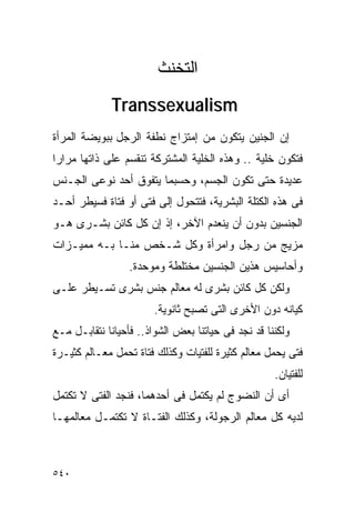 ‫ﺍﻟﺘﺨﻨﺙ‬
             ‫‪Transsexualism‬‬
‫ﺇﻥ ﺍﻟﺠﻨﻴﻥ ﻴﺘﻜﻭﻥ ﻤﻥ ﺇﻤﺘﺯﺍﺝ ﻨﻁﻔﺔ ﺍﻟﺭﺠل ﺒﺒﻭﻴﻀﺔ ﺍﻟﻤﺭﺃﺓ‬
‫ﻓﺘﻜﻭﻥ ﺨﻠﻴﺔ .. ﻭﻫﺫﻩ ﺍﻟﺨﻠﻴﺔ ﺍﻟﻤﺸﺘﺭﻜﺔ ﺘﻨﻘﺴﻡ ﻋﻠﻰ ﺫﺍﺘﻬﺎ ﻤﺭﺍﺭﺍ‬
‫ﹰ‬
‫ﻋﺩﻴﺩﺓ ﺤﺘﻰ ﺘﻜﻭﻥ ﺍﻟﺠﺴﻡ، ﻭﺤﺴﺒﻤﺎ ﻴﺘﻔﻭﻕ ﺃﺤﺩ ﻨﻭﻋﻰ ﺍﻟﺠـﻨﺱ‬
‫ﻓﻰ ﻫﺫﻩ ﺍﻟﻜﺘﻠﺔ ﺍﻟﺒﺸﺭﻴﺔ، ﻓﺘﺘﺤﻭل ﺇﻟﻰ ﻓﺘﻰ ﺃﻭ ﻓﺘﺎﺓ ﻓﺴﻴﻁﺭ ﺃﺤـﺩ‬
‫ﺍﻟﺠﻨﺴﻴﻥ ﺒﺩﻭﻥ ﺃﻥ ﻴﻨﻌﺩﻡ ﺍﻵﺨﺭ، ﺇﺫ ﺇﻥ ﻜل ﻜﺎﺌﻥ ﺒﺸـﺭﻯ ﻫـﻭ‬
‫ﻤﺯﻴﺞ ﻤﻥ ﺭﺠل ﻭﺍﻤﺭﺃﺓ ﻭﻜل ﺸـﺨﺹ ﻤﻨـﺎ ﺒـﻪ ﻤﻤﻴـﺯﺍﺕ‬
                  ‫ﻭﺃﺤﺎﺴﻴﺱ ﻫﺫﻴﻥ ﺍﻟﺠﻨﺴﻴﻥ ﻤﺨﺘﻠﻁﺔ ﻭﻤﻭﺤﺩﺓ.‬
‫ﻭﻟﻜﻥ ﻜل ﻜﺎﺌﻥ ﺒﺸﺭﻯ ﻟﻪ ﻤﻌﺎﻟﻡ ﺠﻨﺱ ﺒﺸﺭﻯ ﺘﺴـﻴﻁﺭ ﻋﻠـﻰ‬
                        ‫ﻜﻴﺎﻨﻪ ﺩﻭﻥ ﺍﻷﺨﺭﻯ ﺍﻟﺘﻰ ﺘﺼﺒﺢ ﺜﺎﻨﻭﻴﺔ.‬
‫ﻭﻟﻜﻨﻨﺎ ﻗﺩ ﻨﺠﺩ ﻓﻰ ﺤﻴﺎﺘﻨﺎ ﺒﻌﺽ ﺍﻟﺸﻭﺍﺫ.. ﻓﺄﺤﻴﺎﻨﺎ ﻨﺘﻘﺎﺒـل ﻤـﻊ‬
‫ﻓﺘﻰ ﻴﺤﻤل ﻤﻌﺎﻟﻡ ﻜﺜﻴﺭﺓ ﻟﻠﻔﺘﻴﺎﺕ ﻭﻜﺫﻟﻙ ﻓﺘﺎﺓ ﺘﺤﻤل ﻤﻌـﺎﻟﻡ ﻜﺜﻴـﺭﺓ‬
                                                    ‫ﻟﻠﻔﺘﻴﺎﻥ.‬
‫ﺃﻯ ﺃﻥ ﺍﻟﻨﻀﻭﺝ ﻟﻡ ﻴﻜﺘﻤل ﻓﻰ ﺃﺤﺩﻫﻤﺎ، ﻓﻨﺠﺩ ﺍﻟﻔﺘﻰ ﻻ ﺘﻜﺘﻤل‬
‫ﻟﺩﻴﻪ ﻜل ﻤﻌﺎﻟﻡ ﺍﻟﺭﺠﻭﻟﺔ، ﻭﻜﺫﻟﻙ ﺍﻟﻔﺘـﺎﺓ ﻻ ﺘﻜﺘﻤـل ﻤﻌﺎﻟﻤﻬـﺎ‬



‫٠٤٥‬
 