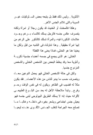 ‫ﺍﻷﻨﺜﻭﻴﺔ.. ﻭﻟﻴﺱ ﺫﻟﻙ ﻓﻘﻁ ﺒل ﻴﺘﺒﻌﻪ ﺒﻌﺽ ﺍﻟﺴـﻠﻭﻜﻴﺎﺕ ﻏﻴـﺭ‬
                          ‫ﺍﻟﺴﻭﻴﺔ ﻭﺍﻟﺘﻰ ﺘﻼﺌﻡ ﺍﻟﺠﻨﺱ ﺍﻵﺨﺭ.‬
‫ﻭﻫﻜﺫﺍ ﻓﺎﻟﻤﺨﻨﺙ ﺃﻭ ﺍﻟﺨﻨﻴﺙ ﻗﺩ ﻴﻜﻭﻥ ﺭﺠﻼ ﺃﻭ ﺍﻤﺭﺃﺓ ﻭﻟﻜﻨﻪ‬
‫ﻴﺘﺼﺭﻑ ﻋﻜﺱ ﺠﻨﺴﻪ ﻓﺎﻟﺭﺠل ﻴﺴﻠﻙ ﻜﺎﻟﻨﺴﺎﺀ ﺒـﺭﻏﻡ ﻭﺠـﻭﺩ‬
‫ﻋﻼﻤﺎﺕ ﺍﻟﺫﻜﻭﺭﺓ ﻓﻴﻪ، ﻭﺍﻟﻤﺭﺃﺓ ﺘﺴﻠﻙ ﻜﺎﻟﺫﻜﻭﺭ ﻋﻠﻰ ﺍﻟﺭﻏﻡ ﻤﻥ‬
‫ﺇﻨﻬﺎ ﺍﻤﺭﺃﺓ ﺤﻘﻴﻘﻴﺔ.. ﻭﻫﺫﺍ ﺘﻨﺎﻭﻟﻨﺎﻩ ﻓﻰ ﺍﻟﺘﺸﺒﻪ ﻤﻥ ﻗﺒل ﻭﻟﻜﻥ ﻤﺎ‬
                ‫ﻴﻌﻨﻴﻨﺎ ﻫﻨﺎ ﻫﻭ ﺍﻟﺨﻨﺜﻰ، ﻓﻤﺎﺫﺍ ﻴﻌﻨﻰ ﻫﺫﺍ ﺍﻟﻠﻔﻅ؟‬
‫ﺍﻟﺨﻨﺜﻰ: ﻫﻭ ﺍﻟﺫﻯ ﻴﺠﻤﻊ ﻓﻰ ﺠﺴﻤﻪ ﺃﻋﻀﺎﺀ ﺠﻨﺴﻴﺔ ﺫﻜﺭﻴـﺔ‬
‫ﻭﺃﻨﺜﻭﻴﺔ ﻤﻌﺎ ﻭﻗﺩ ﻴﺨﻠﻁ ﺍﻟﺒﻌﺽ ﺒﻴﻥ ﺍﻟﺸﺨﺹ ﺍﻟﺨﻨﺜﻰ ﻭﺍﻟﺸﺨﺹ‬
                                           ‫ﺍﻟﻤﺯﺩﻭﺝ ﺠﻨﺴﻴﺎ.‬
‫ﻭﻟﻜﻥ ﻓﻰ ﺤﺎﻟﺔ ﺍﻟﺸﺨﺹ ﺍﻟﺨﻨﺜﻰ ﻓﻬﻭ ﻴﺤﻤل ﺍﻟﻨﻭﻋﻴﻥ ﻤﻌـﺎ،‬
‫ﻭﻴﺘﺼﺭﻑ ﺤﺴﺏ ﻤﺎ ﻴﺒﺩﻭ ﻟﻠﻨﺎﺱ ﻤﻥ ﻫﺫﻩ ﺍﻷﻋﻀﺎﺀ.. ﻓﻘﺩ ﻴﻜﻭﻥ‬
‫ﻤﺜﻼ ﻟﻪ ﻗﻀﻴﺏ ﻓﻰ ﺍﻟﻅﺎﻫﺭ ﻭﻴﻜﻭﻥ ﻟﻪ ﻓﻰ ﻨﻔﺱ ﺍﻟﻭﻗﺕ ﺭﺤـﻡ‬
‫ﻭﻓﺭﺝ.. ﻭﺘﺒﺩﺃ ﻤﻼﺤﻅﺔ ﺍﻷﻫل ﻟﻪ ﺒﻌﺩ ﺴﻥ ﺍﻟﺒﻠـﻭﻍ ﺍﻟﻁﺒﻴﻌـﻰ‬
‫ﻷﻗﺭﺍﻨﻪ ﺤﻴﺙ ﺇﻨﻪ ﻻ ﻴﺴﻠﻙ ﺍﻟﻁﺭﻴﻕ ﺍﻟﺒﻴﻭﻟﻭﺠﻰ ﻟﺒﻨﻰ ﺠﻨﺴﻪ ﻓﻬﻭ‬
‫ﻴﻌﻴﺵ ﺠﻨﺱ ﺍﺠﺘﻤﺎﻋﻰ ﻭﻴﺸﻌﺭ ﺒﻐﻴﺭﻩ ﻓﻰ ﺩﺍﺨﻠـﻪ ﻭﻏﺎﻟﺒـﺎ ﻤـﺎ‬
‫ﺘﺼﻠﺢ ﻤﻌﻪ ﺍﻟﺠﺭﺍﺤﺔ ﻟﺘﻐﻠﺏ ﺍﻟﺠـﻨﺱ ﺍﻷﻗـﻭﻯ ﻋﻨـﺩﻩ ﻟﻴﺤﻴـﺎ‬




‫١٤٥‬
 