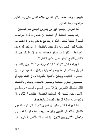 ‫ﻁﺒﻴﻌﻴﺎ- ﻭﻫﺫﺍ ﺤﻘﻪ- ﻭﻻﺒﺩ ﻟﻪ ﻤﻥ ﻋﻼﺝ ﻨﻔﺴﻰ ﺤﺘﻰ ﻴﺴـﺘﻁﻴﻊ‬
                                    ‫ﻤﻭﺍﺠﻬﺔ ﻨﻭﻋﻪ ﺍﻟﺠﺩﻴﺩ.‬
‫ﺃﻤﺎ ﺍﻟﻤﺯﺩﻭﺝ ﺠﻨﺴﻴﺎ ﻓﻬﻭ ﻤﻥ ﻴﻤﺎﺭﺱ ﺍﻟﺠﻨﺱ ﻤﻊ ﺍﻟﺠﻨﺴﻴﻥ .‬
‫ﻭﻗﺩ ﻴﻁﻠﺏ ﺍﻟﻤﺨﻨﺙ ﺃﻭ ﺍﻟﺨﻨﻴﺙ ﺃﻥ ﺘﺠـﺭﻯ ﻟـﻪ ﺠﺭﺍﺤـﺔ‬
‫ﻟﻴﺘﺤﻭل ﻨﻬﺎﺌﻴﺎ ﻟﻠﺠﻨﺱ ﺍﻟﺫﻯ ﻴﺭﻴﺩﻩ ﻤﻊ ﻋـﺩﻡ ﻭﺠـﻭﺩ ﺃﻋﻀـﺎﺀ‬
‫ﺠﻨﺴﻴﺔ ﻟﻬﺫﺍ ﺍﻟﺠﻨﺱ ﺒﻪ ﻭﻗﺩ ﻴﻬﺩﺩ ﺒﺎﻻﻨﺘﺤﺎﺭ ﺇﺫﺍ ﻟﻡ ﺘﺠﺭ ﻟﻪ ﻫـﺫﻩ‬
‫ﺍﻟﺠﺭﺍﺤﺔ.. ﻭﻟﻜﻥ ﻜﻴﻑ ﻴﻤﻜﻥ ﺘﺤﻭﻴﻠﻪ ﻭﻫـﻭ ﻻ ﻴﻤﻠـﻙ ﺠﻬـﺎﺯ‬
                  ‫ﺘﻨﺎﺴﻠﻰ ﻟﻠﻨﻭﻉ ﺍﻵﺨﺭ ﻋﻠﻰ ﻋﻜﺱ ﺍﻟﺨﻨﺜﻰ؟!‬
‫ﺍﻟﺠﺭﺍﺤﺔ ﺍﻟﺘﻰ ﺘﺘﻡ ﻟﻪ ﻏﺎﻟﺒﺎ ﺘﺠﻤﻴﻠﻴﺔ ﺤﻴﺙ ﺘﻜـﻭﻥ ﺒﺎﻟﻨﺴـﺒﺔ‬
‫ﻟﻠﺭﺠل ﺒﺎﺴﺘﺌﺼﺎل ﻗﻀﻴﺒﻪ ﻭﺨﺼﻴﺘﻴﻪ ﻭﻴﺸﻕ ﻟـﻪ ﻤﻬﺒـل ﺒـﻴﻥ‬
‫ﺍﻟﺴﻁﻭﺡ ﺍﻟﻠﻔﺎﻓﻴﺔ، ﻭﻴﺒﻁﻥ ﺒﺄﻏﺸﻴﺔ ﻤﺄﺨﻭﺫﺓ ﻤـﻥ ﺍﻟﻘﻀـﻴﺏ ﺃﻭ‬
‫ﺍﻟﺨﺼﻴﺘﻴﻥ ﻟﻴﻜﻭﻥ ﺤﺴﺎﺴﺎ ﻭﻟﻴﺼﺒﺢ ﻜﺎﻟﻨﺴﺎﺀ، ﻭﻴﻌﺎﻟﺞ ﺒﺎﻻﻀﺎﻓﺔ‬
‫ﻟﺫﻟﻙ ﺒﺎﻟﺘﺤﻠل ﺍﻟﻜﻬﺭﺒﻰ ﻹﺯﺍﻟﺔ ﺸﻌﺭ ﺍﻟﺠﺴﻡ ﻭﺍﻟﻭﺠـﻪ ﻭﻴﻌﻁـﻰ‬
‫ﺍﻷﺴﺘﺭﻭﺠﻴﻥ ﻟﺘﻅﻬﺭ ﻟﻪ ﺍﻟﺴﻤﺎﺕ ﺍﻟﺠﻨﺴﻴﺔ ﺍﻷﻨﺜﻭﻴـﺔ ﺍﻟﺜﺎﻨﻭﻴـﺔ،‬
                ‫ﻭﺘﺠﺭﻯ ﻟﻪ ﻋﻤﻠﻴﺔ ﻟﺘﺭﻗﻴﻕ ﺍﻟﺼﻭﺕ ﺒﺎﻟﺤﻨﺠﺭﺓ.‬
‫ﺃﻤﺎ ﺍﻟﺠﺭﺍﺤﺔ ﺍﻟﺘﻰ ﻴﻤﻜﻥ ﺃﻥ ﺘﺠﺭﻯ ﻟﻠﻤﺭﺃﺓ ﺍﻟﺘﻰ ﺘﺭﻴﺩ ﺍﻟﺘﺤﻭل‬
‫ﻓﺘﺸﻤل ﺍﺴﺘﺌﺼﺎل ﺍﻟﺜﺩﻴﻴﻥ ﻭﺍﻟﺭﺤﻡ، ﻭﻴﺼـﻁﻨﻊ ﻟﻬـﺎ ﻗﻀـﻴﺏ‬
‫ﻭﺘﻌﻁﻰ ﺍﻷﻨﺩﺭﻭﺠﻴﻥ ﻟﺘﻜﻭﻥ ﻟﻬﺎ ﺍﻟﺴـﻤﺎﺕ ﺍﻟﺜﺎﻨﻭﻴـﺔ ﻟﻠﺭﺠـﺎل،‬


‫٢٤٥‬
 