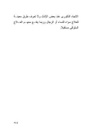 ‫ﺍﻻﺘﺠﺎﻩ ﺍﻟﺫﻜﻭﺭﻯ ﻋﻨﺩ ﺒﻌﺽ ﺍﻹﻨﺎﺙ ﻭﻻ ﺘﻌﺭﻑ ﻁﺭﻕ ﻤﻌﻴﻨـﺔ‬
‫ﻟﻠﻌﻼﺝ ﺴﻭﺍﺀ ﻟﻠﻨﺴﺎﺀ ﺃﻭ ﺍﻟﺭﺠﺎل ﻭﺭﺒﻤﺎ ﻴﻨﻔـﻊ ﻤﻌﻬـﻡ ﺍﻟﻌـﻼﺝ‬
                                     ‫ﺍﻟﺴﻠﻭﻜﻰ ﻤﺴﺘﻘﺒﻼ.‬
                                      ‫ﹰ‬




‫٤٤٥‬
 