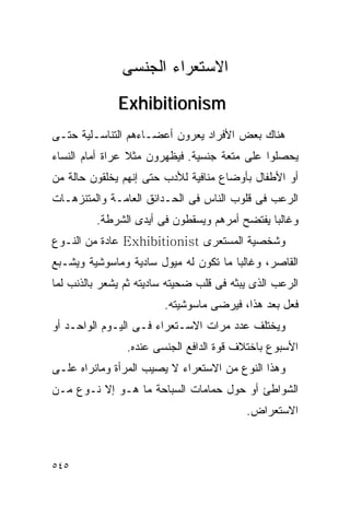 ‫ﺍﻻﺴﺘﻌﺭﺍﺀ ﺍﻟﺠﻨﺴﻰ‬
              ‫‪Exhibitionism‬‬
‫ﻫﻨﺎﻙ ﺒﻌﺽ ﺍﻷﻓﺭﺍﺩ ﻴﻌﺭﻭﻥ ﺃﻋﻀـﺎﺀﻫﻡ ﺍﻟﺘﻨﺎﺴـﻠﻴﺔ ﺤﺘـﻰ‬
‫ﻴﺤﺼﻠﻭﺍ ﻋﻠﻰ ﻤﺘﻌﺔ ﺠﻨﺴﻴﺔ. ﻓﻴﻅﻬﺭﻭﻥ ﻤﺜﻼ ﻋﺭﺍﺓ ﺃﻤﺎﻡ ﺍﻟﻨﺴﺎﺀ‬
‫ﺃﻭ ﺍﻷﻁﻔﺎل ﺒﺄﻭﻀﺎﻉ ﻤﻨﺎﻓﻴﺔ ﻟﻸﺩﺏ ﺤﺘﻰ ﺇﻨﻬﻡ ﻴﺨﻠﻘﻭﻥ ﺤﺎﻟﺔ ﻤﻥ‬
‫ﺍﻟﺭﻋﺏ ﻓﻰ ﻗﻠﻭﺏ ﺍﻟﻨﺎﺱ ﻓﻰ ﺍﻟﺤـﺩﺍﺌﻕ ﺍﻟﻌﺎﻤـﺔ ﻭﺍﻟﻤﺘﻨﺯﻫـﺎﺕ‬
         ‫ﻭﻏﺎﻟﺒﺎ ﻴﻔﺘﻀﺢ ﺃﻤﺭﻫﻡ ﻭﻴﺴﻘﻁﻭﻥ ﻓﻰ ﺃﻴﺩﻯ ﺍﻟﺸﺭﻁﺔ.‬
‫ﻭﺸﺨﺼﻴﺔ ﺍﻟﻤﺴﺘﻌﺭﻯ ‪ Exhibitionist‬ﻋﺎﺩﺓ ﻤﻥ ﺍﻟﻨـﻭﻉ‬
‫ﺍﻟﻘﺎﺼﺭ، ﻭﻏﺎﻟﺒﺎ ﻤﺎ ﺘﻜﻭﻥ ﻟﻪ ﻤﻴﻭل ﺴﺎﺩﻴﺔ ﻭﻤﺎﺴﻭﺸﻴﺔ ﻭﻴﺸـﺒﻊ‬
‫ﺍﻟﺭﻋﺏ ﺍﻟﺫﻯ ﻴﺒﺜﻪ ﻓﻰ ﻗﻠﺏ ﻀﺤﻴﺘﻪ ﺴﺎﺩﻴﺘﻪ ﺜﻡ ﻴﺸﻌﺭ ﺒﺎﻟﺫﻨﺏ ﻟﻤﺎ‬
                        ‫ﻓﻌل ﺒﻌﺩ ﻫﺫﺍ، ﻓﻴﺭﻀﻰ ﻤﺎﺴﻭﺸﻴﺘﻪ.‬
‫ﻭﻴﺨﺘﻠﻑ ﻋﺩﺩ ﻤﺭﺍﺕ ﺍﻻﺴـﺘﻌﺭﺍﺀ ﻓـﻰ ﺍﻟﻴـﻭﻡ ﺍﻟﻭﺍﺤـﺩ ﺃﻭ‬
                ‫ﺍﻷﺴﺒﻭﻉ ﺒﺎﺨﺘﻼﻑ ﻗﻭﺓ ﺍﻟﺩﺍﻓﻊ ﺍﻟﺠﻨﺴﻰ ﻋﻨﺩﻩ.‬
‫ﻭﻫﺫﺍ ﺍﻟﻨﻭﻉ ﻤﻥ ﺍﻻﺴﺘﻌﺭﺍﺀ ﻻ ﻴﺼﻴﺏ ﺍﻟﻤﺭﺃﺓ ﻭﻤﺎﻨﺭﺍﻩ ﻋﻠـﻰ‬
‫ﺍﻟﺸﻭﺍﻁﺊ ﺃﻭ ﺤﻭل ﺤﻤﺎﻤﺎﺕ ﺍﻟﺴﺒﺎﺤﺔ ﻤﺎ ﻫـﻭ ﺇﻻ ﻨـﻭﻉ ﻤـﻥ‬
                                          ‫ﺍﻻﺴﺘﻌﺭﺍﺽ.‬



‫٥٤٥‬
 