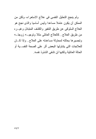 ‫ﻭﻟﻡ ﻴﻨﺠﺢ ﺍﻟﺘﺤﻠﻴل ﺍﻟﻨﻔﺴﻰ ﻓﻰ ﻋﻼﺝ ﺍﻻﺴﺘﻌﺭﺍﺀ، ﻭﻟﻜﻥ ﻤﻥ‬
‫ﺍﻟﻤﻤﻜﻥ ﺃﻥ ﻴﻜﻭﻥ ﻋﺎﻤﻼ ﻤﺴﺎﻋﺩﺍ ﻭﻟﻴﺱ ﺃﺴﺎﺴﻴﺎ ﻭﺍﻟﺫﻯ ﻨﺠﺢ ﻫﻭ‬
                         ‫ﹰ‬
‫ﺍﻟﻌﻼﺝ ﺍﻟﺴﻠﻭﻜﻰ ﻋﻥ ﻁﺭﻴﻕ ﺍﻟﺘﻨﻔﻴﺭ ﻭﺍﻟﻜﺸﻑ ﺍﻟﻤﺘﺒﺎﺩل ﻭﻏﻴـﺭﻩ‬
‫ﻤﻥ ﻁﺭﻴﻕ ﺍﻟﻌﻼﺝ.. ﻜﺎﻟﻌﻼﺝ ﺍﻟﻌﺎﺌﻠﻰ ﻤﺜﻼ ﻭﺘﻭﺠﻴـﻪ ﺯﻭﺠﺘـﻪ‬
‫ﻭﺘﺒﺼﻴﺭﻫﺎ ﺒﺤﺎﻟﺘﻪ ﻟﻤﺤﺎﻭﻟﺔ ﻤﺴﺎﻋﺩﺘﻪ ﻋﻠﻰ ﺍﻟﻌﻼﺝ.. ﻭﺇﺫﺍ ﻜـﺎﻥ‬
‫ﻟﻠﻌﻼﺠﺎﺕ ﺍﻟﺘﻰ ﻴﺘﻨﺎﻭﻟﻬﺎ ﺍﻟﺒﻌﺽ ﺃﺜﺭ ﻋﻠﻰ ﺍﻟﺼﺤﺔ ﺍﻟﻨﻔﺴـﻴﺔ ﺃﻭ‬
               ‫ﺍﻟﺤﺎﻟﺔ ﺍﻟﻌﺎﺌﻠﻴﺔ ﻭﻟﻜﻨﻬﺎ ﻟﻥ ﺘﺸﻔﻰ ﺍﻟﺸﺫﻭﺫ ﻨﻔﺴﻪ.‬




‫٧٤٥‬
 