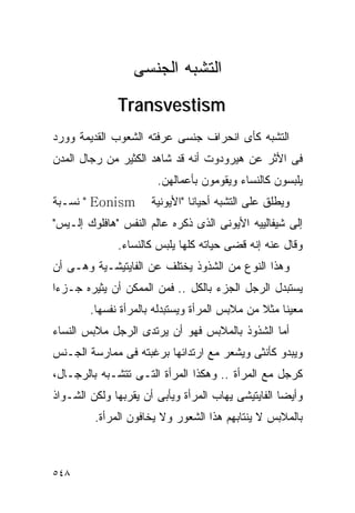 ‫ﺍﻟﺘﺸﺒﻪ ﺍﻟﺠﻨﺴﻰ‬
              ‫‪Transvestism‬‬
‫ﺍﻟﺘﺸﺒﻪ ﻜﺄﻯ ﺍﻨﺤﺭﺍﻑ ﺠﻨﺴﻰ ﻋﺭﻓﺘﻪ ﺍﻟﺸﻌﻭﺏ ﺍﻟﻘﺩﻴﻤﺔ ﻭﻭﺭﺩ‬
‫ﻓﻰ ﺍﻷﺜﺭ ﻋﻥ ﻫﻴﺭﻭﺩﻭﺕ ﺃﻨﻪ ﻗﺩ ﺸﺎﻫﺩ ﺍﻟﻜﺜﻴﺭ ﻤﻥ ﺭﺠﺎل ﺍﻟﻤﺩﻥ‬
                       ‫ﻴﻠﺒﺴﻭﻥ ﻜﺎﻟﻨﺴﺎﺀ ﻭﻴﻘﻭﻤﻭﻥ ﺒﺄﻋﻤﺎﻟﻬﻥ.‬
‫‪ " Eonism‬ﻨﺴـﺒﺔ‬        ‫ﻭﻴﻁﻠﻕ ﻋﻠﻰ ﺍﻟﺘﺸﺒﻪ ﺃﺤﻴﺎﻨﺎ "ﺍﻷﻴﻭﻨﻴﺔ‬
‫ﺇﻟﻰ ﺸﻴﻔﺎﻟﻴﻴﻪ ﺍﻷﻴﻭﻨﻰ ﺍﻟﺫﻯ ﺫﻜﺭﻩ ﻋﺎﻟﻡ ﺍﻟﻨﻔﺱ "ﻫﺎﻓﻠﻭﻙ ﺇﻟـﻴﺱ"‬
              ‫ﻭﻗﺎل ﻋﻨﻪ ﺇﻨﻪ ﻗﻀﻰ ﺤﻴﺎﺘﻪ ﻜﻠﻬﺎ ﻴﻠﺒﺱ ﻜﺎﻟﻨﺴﺎﺀ.‬
‫ﻭﻫﺫﺍ ﺍﻟﻨﻭﻉ ﻤﻥ ﺍﻟﺸﺫﻭﺫ ﻴﺨﺘﻠﻑ ﻋﻥ ﺍﻟﻔﺎﻴﺘﻴﺸـﻴﺔ ﻭﻫـﻰ ﺃﻥ‬
‫ﻴﺴﺘﺒﺩل ﺍﻟﺭﺠل ﺍﻟﺠﺯﺀ ﺒﺎﻟﻜل .. ﻓﻤﻥ ﺍﻟﻤﻤﻜﻥ ﺃﻥ ﻴﺜﻴﺭﻩ ﺠـﺯﺀﺍ‬
        ‫ﻤﻌﻴﻨﺎ ﻤﺜﻼ ﻤﻥ ﻤﻼﺒﺱ ﺍﻟﻤﺭﺃﺓ ﻭﻴﺴﺘﺒﺩﻟﻪ ﺒﺎﻟﻤﺭﺃﺓ ﻨﻔﺴﻬﺎ.‬
‫ﺃﻤﺎ ﺍﻟﺸﺫﻭﺫ ﺒﺎﻟﻤﻼﺒﺱ ﻓﻬﻭ ﺃﻥ ﻴﺭﺘﺩﻯ ﺍﻟﺭﺠل ﻤﻼﺒﺱ ﺍﻟﻨﺴﺎﺀ‬
‫ﻭﻴﺒﺩﻭ ﻜﺄﻨﺜﻰ ﻭﻴﺸﻌﺭ ﻤﻊ ﺍﺭﺘﺩﺍﺌﻬﺎ ﺒﺭﻏﺒﺘﻪ ﻓﻰ ﻤﻤﺎﺭﺴﺔ ﺍﻟﺠـﻨﺱ‬
‫ﻜﺭﺠل ﻤﻊ ﺍﻟﻤﺭﺃﺓ .. ﻭﻫﻜﺫﺍ ﺍﻟﻤﺭﺃﺓ ﺍﻟﺘـﻰ ﺘﺘﺸـﺒﻪ ﺒﺎﻟﺭﺠـﺎل،‬
‫ﻭﺃﻴﻀﺎ ﺍﻟﻔﺎﻴﺘﻴﺸﻰ ﻴﻬﺎﺏ ﺍﻟﻤﺭﺃﺓ ﻭﻴﺄﺒﻰ ﺃﻥ ﻴﻘﺭﺒﻬﺎ ﻭﻟﻜﻥ ﺍﻟﺸـﻭﺍﺫ‬
         ‫ﺒﺎﻟﻤﻼﺒﺱ ﻻ ﻴﻨﺘﺎﺒﻬﻡ ﻫﺫﺍ ﺍﻟﺸﻌﻭﺭ ﻭﻻ ﻴﺨﺎﻓﻭﻥ ﺍﻟﻤﺭﺃﺓ.‬



‫٨٤٥‬
 