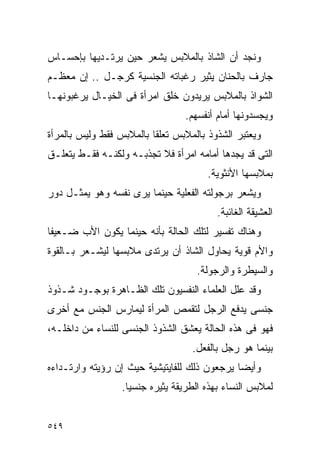 ‫ﻭﻨﺠﺩ ﺃﻥ ﺍﻟﺸﺎﺫ ﺒﺎﻟﻤﻼﺒﺱ ﻴﺸﻌﺭ ﺤﻴﻥ ﻴﺭﺘـﺩﻴﻬﺎ ﺒﺈﺤﺴـﺎﺱ‬
‫ﺠﺎﺭﻑ ﺒﺎﻟﺤﻨﺎﻥ ﻴﺜﻴﺭ ﺭﻏﺒﺎﺘﻪ ﺍﻟﺠﻨﺴﻴﺔ ﻜﺭﺠـل .. ﺇﻥ ﻤﻌﻅـﻡ‬
‫ﺍﻟﺸﻭﺍﺫ ﺒﺎﻟﻤﻼﺒﺱ ﻴﺭﻴﺩﻭﻥ ﺨﻠﻕ ﺍﻤﺭﺃﺓ ﻓﻰ ﺍﻟﺨﻴـﺎل ﻴﺭﻏﺒﻭﻨﻬـﺎ‬
                                 ‫ﻭﻴﺠﺴﺩﻭﻨﻬﺎ ﺃﻤﺎﻡ ﺃﻨﻔﺴﻬﻡ.‬
‫ﻭﻴﻌﺘﺒﺭ ﺍﻟﺸﺫﻭﺫ ﺒﺎﻟﻤﻼﺒﺱ ﺘﻌﻠﻘﺎ ﺒﺎﻟﻤﻼﺒﺱ ﻓﻘﻁ ﻭﻟﻴﺱ ﺒﺎﻟﻤﺭﺃﺓ‬
‫ﺍﻟﺘﻰ ﻗﺩ ﻴﺠﺩﻫﺎ ﺃﻤﺎﻤﻪ ﺍﻤﺭﺃﺓ ﻓﻼ ﺘﺠﺫﺒـﻪ ﻭﻟﻜﻨـﻪ ﻓﻘـﻁ ﻴﺘﻌﻠـﻕ‬
                                       ‫ﺒﻤﻼﺒﺴﻬﺎ ﺍﻷﻨﺜﻭﻴﺔ.‬
‫ﻭﻴﺸﻌﺭ ﺒﺭﺠﻭﻟﺘﻪ ﺍﻟﻔﻌﻠﻴﺔ ﺤﻴﻨﻤﺎ ﻴﺭﻯ ﻨﻔﺴﻪ ﻭﻫﻭ ﻴﻤﺜـل ﺩﻭﺭ‬
                                          ‫ﺍﻟﻌﺸﻴﻘﺔ ﺍﻟﻐﺎﺌﺒﺔ.‬
‫ﻭﻫﻨﺎﻙ ﺘﻔﺴﻴﺭ ﻟﺘﻠﻙ ﺍﻟﺤﺎﻟﺔ ﺒﺄﻨﻪ ﺤﻴﻨﻤﺎ ﻴﻜﻭﻥ ﺍﻷﺏ ﻀـﻌﻴﻔﺎ‬
‫ﻭﺍﻷﻡ ﻗﻭﻴﺔ ﻴﺤﺎﻭل ﺍﻟﺸﺎﺫ ﺃﻥ ﻴﺭﺘﺩﻯ ﻤﻼﺒﺴﻬﺎ ﻟﻴﺸـﻌﺭ ﺒـﺎﻟﻘﻭﺓ‬
                                    ‫ﻭﺍﻟﺴﻴﻁﺭﺓ ﻭﺍﻟﺭﺠﻭﻟﺔ.‬
‫ﻭﻗﺩ ﻋﻠل ﺍﻟﻌﻠﻤﺎﺀ ﺍﻟﻨﻔﺴﻴﻭﻥ ﺘﻠﻙ ﺍﻟﻅـﺎﻫﺭﺓ ﺒﻭﺠـﻭﺩ ﺸـﺫﻭﺫ‬
‫ﺠﻨﺴﻰ ﻴﺩﻓﻊ ﺍﻟﺭﺠل ﻟﺘﻘﻤﺹ ﺍﻟﻤﺭﺃﺓ ﻟﻴﻤﺎﺭﺱ ﺍﻟﺠﻨﺱ ﻤﻊ ﺃﺨﺭﻯ‬
‫ﻓﻬﻭ ﻓﻰ ﻫﺫﻩ ﺍﻟﺤﺎﻟﺔ ﻴﻌﺸﻕ ﺍﻟﺸﺫﻭﺫ ﺍﻟﺠﻨﺴﻰ ﻟﻠﻨﺴﺎﺀ ﻤﻥ ﺩﺍﺨﻠـﻪ،‬
                                   ‫ﺒﻴﻨﻤﺎ ﻫﻭ ﺭﺠل ﺒﺎﻟﻔﻌل.‬
‫ﻭﺃﻴﻀﺎ ﻴﺭﺠﻌﻭﻥ ﺫﻟﻙ ﻟﻠﻔﺎﻴﺘﻴﺸﻴﺔ ﺤﻴﺙ ﺇﻥ ﺭﺅﻴﺘﻪ ﻭﺍﺭﺘـﺩﺍﺀﻩ‬
                  ‫ﻟﻤﻼﺒﺱ ﺍﻟﻨﺴﺎﺀ ﺒﻬﺫﻩ ﺍﻟﻁﺭﻴﻘﺔ ﻴﺜﻴﺭﻩ ﺠﻨﺴﻴﺎ.‬


‫٩٤٥‬
 