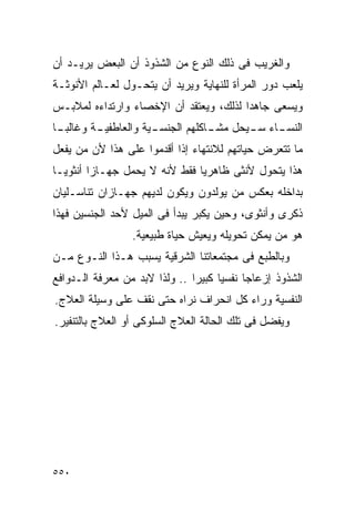 ‫ﻭﺍﻟﻐﺭﻴﺏ ﻓﻰ ﺫﻟﻙ ﺍﻟﻨﻭﻉ ﻤﻥ ﺍﻟﺸﺫﻭﺫ ﺃﻥ ﺍﻟﺒﻌﺽ ﻴﺭﻴـﺩ ﺃﻥ‬
‫ﻴﻠﻌﺏ ﺩﻭﺭ ﺍﻟﻤﺭﺃﺓ ﻟﻠﻨﻬﺎﻴﺔ ﻭﻴﺭﻴﺩ ﺃﻥ ﻴﺘﺤـﻭل ﻟﻌـﺎﻟﻡ ﺍﻷﻨﻭﺜـﺔ‬
‫ﻭﻴﺴﻌﻰ ﺠﺎﻫﺩﺍ ﻟﺫﻟﻙ، ﻭﻴﻌﺘﻘﺩ ﺃﻥ ﺍﻹﺨﺼﺎﺀ ﻭﺍﺭﺘﺩﺍﺀﻩ ﻟﻤﻼﺒـﺱ‬
                                       ‫ﹰ‬
‫ﺍﻟﻨﺴ ـﺎﺀ ﺴ ـﻴﺤل ـﺎﻜﻠﻬﻡ ﺍﻟﺠﻨﺴ ـﻴﺔ ﻭﺍﻟﻌﺎﻁﻔﻴ ـﺔ ﻭﻏﺎﻟﺒ ـﺎ‬
 ‫ـ‬        ‫ـ‬            ‫ـ‬            ‫ﻤﺸـ‬  ‫ـ‬     ‫ـ‬
‫ﻤﺎ ﺘﺘﻌﺭﺽ ﺤﻴﺎﺘﻬﻡ ﻟﻼﻨﺘﻬﺎﺀ ﺇﺫﺍ ﺃﻗﺩﻤﻭﺍ ﻋﻠﻰ ﻫﺫﺍ ﻷﻥ ﻤﻥ ﻴﻔﻌل‬
‫ﻫﺫﺍ ﻴﺘﺤﻭل ﻷﻨﺜﻰ ﻅﺎﻫﺭﻴﺎ ﻓﻘﻁ ﻷﻨﻪ ﻻ ﻴﺤﻤل ﺠﻬـﺎﺯﺍ ﺃﻨﺜﻭﻴـﺎ‬
‫ﺒﺩﺍﺨﻠﻪ ﺒﻌﻜﺱ ﻤﻥ ﻴﻭﻟﺩﻭﻥ ﻭﻴﻜﻭﻥ ﻟﺩﻴﻬﻡ ﺠﻬـﺎﺯﺍﻥ ﺘﻨﺎﺴـﻠﻴﺎﻥ‬
‫ﺫﻜﺭﻯ ﻭﺃﻨﺜﻭﻯ، ﻭﺤﻴﻥ ﻴﻜﺒﺭ ﻴﺒﺩﺃ ﻓﻰ ﺍﻟﻤﻴل ﻷﺤﺩ ﺍﻟﺠﻨﺴﻴﻥ ﻓﻬﺫﺍ‬
                 ‫ﻫﻭ ﻤﻥ ﻴﻤﻜﻥ ﺘﺤﻭﻴﻠﻪ ﻭﻴﻌﻴﺵ ﺤﻴﺎﺓ ﻁﺒﻴﻌﻴﺔ.‬
‫ﻭﺒﺎﻟﻁﺒﻊ ﻓﻰ ﻤﺠﺘﻤﻌﺎﺘﻨﺎ ﺍﻟﺸﺭﻗﻴﺔ ﻴﺴﺒﺏ ﻫـﺫﺍ ﺍﻟﻨـﻭﻉ ﻤـﻥ‬
‫ﺍﻟﺸﺫﻭﺫ ﺇﺯﻋﺎﺠﺎ ﻨﻔﺴﻴﺎ ﻜﺒﻴﺭﺍ .. ﻭﻟﺫﺍ ﻻﺒﺩ ﻤﻥ ﻤﻌﺭﻓﺔ ﺍﻟـﺩﻭﺍﻓﻊ‬
                              ‫ﹰ‬
‫ﺍﻟﻨﻔﺴﻴﺔ ﻭﺭﺍﺀ ﻜل ﺍﻨﺤﺭﺍﻑ ﻨﺭﺍﻩ ﺤﺘﻰ ﻨﻘﻑ ﻋﻠﻰ ﻭﺴﻴﻠﺔ ﺍﻟﻌﻼﺝ.‬
‫ﻭﻴﻔﻀل ﻓﻰ ﺘﻠﻙ ﺍﻟﺤﺎﻟﺔ ﺍﻟﻌﻼﺝ ﺍﻟﺴﻠﻭﻜﻰ ﺃﻭ ﺍﻟﻌﻼﺝ ﺒﺎﻟﺘﻨﻔﻴﺭ.‬




‫٠٥٥‬
 