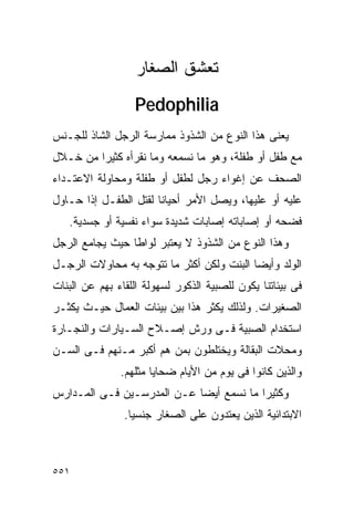 ‫ﺘﻌﺸﻕ ﺍﻟﺼﻐﺎﺭ‬
                  ‫‪Pedophilia‬‬
‫ﻴﻌﻨﻰ ﻫﺫﺍ ﺍﻟﻨﻭﻉ ﻤﻥ ﺍﻟﺸﺫﻭﺫ ﻤﻤﺎﺭﺴﺔ ﺍﻟﺭﺠل ﺍﻟﺸﺎﺫ ﻟﻠﺠـﻨﺱ‬
‫ﻤﻊ ﻁﻔل ﺃﻭ ﻁﻔﻠﺔ، ﻭﻫﻭ ﻤﺎ ﻨﺴﻤﻌﻪ ﻭﻤﺎ ﻨﻘﺭﺃﻩ ﻜﺜﻴﺭﺍ ﻤﻥ ﺨـﻼل‬
        ‫ﹰ‬
‫ﺍﻟﺼﺤﻑ ﻋﻥ ﺇﻏﻭﺍﺀ ﺭﺠل ﻟﻁﻔل ﺃﻭ ﻁﻔﻠﺔ ﻭﻤﺤﺎﻭﻟﺔ ﺍﻻﻋﺘـﺩﺍﺀ‬
‫ﻋﻠﻴﻪ ﺃﻭ ﻋﻠﻴﻬﺎ، ﻭﻴﺼل ﺍﻷﻤﺭ ﺃﺤﻴﺎﻨﺎ ﻟﻘﺘل ﺍﻟﻁﻔـل ﺇﺫﺍ ﺤـﺎﻭل‬
   ‫ﻓﻀﺤﻪ ﺃﻭ ﺇﺼﺎﺒﺎﺘﻪ ﺇﺼﺎﺒﺎﺕ ﺸﺩﻴﺩﺓ ﺴﻭﺍﺀ ﻨﻔﺴﻴﺔ ﺃﻭ ﺠﺴﺩﻴﺔ.‬
‫ﻭﻫﺫﺍ ﺍﻟﻨﻭﻉ ﻤﻥ ﺍﻟﺸﺫﻭﺫ ﻻ ﻴﻌﺘﺒﺭ ﻟﻭﺍﻁﺎ ﺤﻴﺙ ﻴﺠﺎﻤﻊ ﺍﻟﺭﺠل‬
‫ﺍﻟﻭﻟﺩ ﻭﺃﻴﻀﺎ ﺍﻟﺒﻨﺕ ﻭﻟﻜﻥ ﺃﻜﺜﺭ ﻤﺎ ﺘﺘﻭﺠﻪ ﺒﻪ ﻤﺤﺎﻭﻻﺕ ﺍﻟﺭﺠـل‬
‫ﻓﻰ ﺒﻴﺌﺎﺘﻨﺎ ﻴﻜﻭﻥ ﻟﻠﺼﺒﻴﺔ ﺍﻟﺫﻜﻭﺭ ﻟﺴﻬﻭﻟﺔ ﺍﻟﻠﻘﺎﺀ ﺒﻬﻡ ﻋﻥ ﺍﻟﺒﻨﺎﺕ‬
‫ﺍﻟﺼﻐﻴﺭﺍﺕ. ﻭﻟﺫﻟﻙ ﻴﻜﺜﺭ ﻫﺫﺍ ﺒﻴﻥ ﺒﻴﺌﺎﺕ ﺍﻟﻌﻤﺎل ﺤﻴـﺙ ﻴﻜﺜـﺭ‬
‫ﺍﺴﺘﺨﺩﺍﻡ ﺍﻟﺼﺒﻴﺔ ﻓـﻰ ﻭﺭﺵ ﺇﺼـﻼﺡ ﺍﻟﺴـﻴﺎﺭﺍﺕ ﻭﺍﻟﻨﺠـﺎﺭﺓ‬
‫ﻭﻤﺤﻼﺕ ﺍﻟﺒﻘﺎﻟﺔ ﻭﻴﺨﺘﻠﻁﻭﻥ ﺒﻤﻥ ﻫﻡ ﺃﻜﺒﺭ ﻤـﻨﻬﻡ ﻓـﻰ ﺍﻟﺴـﻥ‬
               ‫ﻭﺍﻟﺫﻴﻥ ﻜﺎﻨﻭﺍ ﻓﻰ ﻴﻭﻡ ﻤﻥ ﺍﻷﻴﺎﻡ ﻀﺤﺎﻴﺎ ﻤﺜﻠﻬﻡ.‬
‫ﻭﻜﺜﻴﺭﺍ ﻤﺎ ﻨﺴﻤﻊ ﺃﻴﻀﺎ ﻋـﻥ ﺍﻟﻤﺩﺭﺴـﻴﻥ ﻓـﻰ ﺍﻟﻤـﺩﺍﺭﺱ‬
                                        ‫ﹰ‬
                ‫ﺍﻻﺒﺘﺩﺍﺌﻴﺔ ﺍﻟﺫﻴﻥ ﻴﻌﺘﺩﻭﻥ ﻋﻠﻰ ﺍﻟﺼﻐﺎﺭ ﺠﻨﺴﻴﺎ.‬



‫١٥٥‬
 