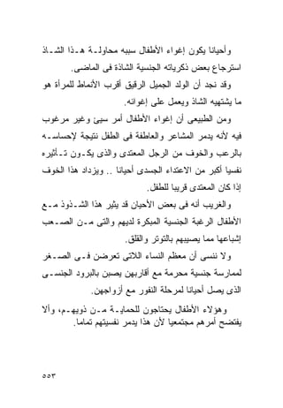 ‫ﻭﺃﺤﻴﺎﻨﺎ ﻴﻜﻭﻥ ﺇﻏﻭﺍﺀ ﺍﻷﻁﻔﺎل ﺴﺒﺒﻪ ﻤﺤﺎﻭﻟـﺔ ﻫـﺫﺍ ﺍﻟﺸـﺎﺫ‬
       ‫ﺍﺴﺘﺭﺠﺎﻉ ﺒﻌﺽ ﺫﻜﺭﻴﺎﺘﻪ ﺍﻟﺠﻨﺴﻴﺔ ﺍﻟﺸﺎﺫﺓ ﻓﻰ ﺍﻟﻤﺎﻀﻰ.‬
‫ﻭﻗﺩ ﻨﺠﺩ ﺃﻥ ﺍﻟﻭﻟﺩ ﺍﻟﺠﻤﻴل ﺍﻟﺭﻗﻴﻕ ﺃﻗﺭﺏ ﺍﻷﻨﻤﺎﻁ ﻟﻠﻤﺭﺃﺓ ﻫﻭ‬
                      ‫ﻤﺎ ﻴﺸﺘﻬﻴﻪ ﺍﻟﺸﺎﺫ ﻭﻴﻌﻤل ﻋﻠﻰ ﺇﻏﻭﺍﺌﻪ.‬
‫ﻭﻤﻥ ﺍﻟﻁﺒﻴﻌﻰ ﺃﻥ ﺇﻏﻭﺍﺀ ﺍﻷﻁﻔﺎل ﺃﻤﺭ ﺴﻴﺊ ﻭﻏﻴﺭ ﻤﺭﻏﻭﺏ‬
‫ﻓﻴﻪ ﻷﻨﻪ ﻴﺩﻤﺭ ﺍﻟﻤﺸﺎﻋﺭ ﻭﺍﻟﻌﺎﻁﻔﺔ ﻓﻰ ﺍﻟﻁﻔل ﻨﺘﻴﺠﺔ ﻹﺤﺴﺎﺴـﻪ‬
‫ﺒﺎﻟﺭﻋﺏ ﻭﺍﻟﺨﻭﻑ ﻤﻥ ﺍﻟﺭﺠل ﺍﻟﻤﻌﺘﺩﻯ ﻭﺍﻟﺫﻯ ﻴﻜـﻭﻥ ﺘـﺄﺜﻴﺭﻩ‬
‫ﻨﻔﺴﻴﺎ ﺃﻜﺒﺭ ﻤﻥ ﺍﻻﻋﺘﺩﺍﺀ ﺍﻟﺠﺴﺩﻯ ﺃﺤﻴﺎﻨﺎ .. ﻭﻴﺯﺩﺍﺩ ﻫﺫﺍ ﺍﻟﺨﻭﻑ‬
                            ‫ﺇﺫﺍ ﻜﺎﻥ ﺍﻟﻤﻌﺘﺩﻯ ﻗﺭﻴﺒﺎ ﻟﻠﻁﻔل.‬
‫ﻭﺍﻟﻐﺭﻴﺏ ﺃﻨﻪ ﻓﻰ ﺒﻌﺽ ﺍﻷﺤﻴﺎﻥ ﻗﺩ ﻴﺜﻴﺭ ﻫﺫﺍ ﺍﻟﺸـﺫﻭﺫ ﻤـﻊ‬
‫ﺍﻷﻁﻔﺎل ﺍﻟﺭﻏﺒﺔ ﺍﻟﺠﻨﺴﻴﺔ ﺍﻟﻤﺒﻜﺭﺓ ﻟﺩﻴﻬﻡ ﻭﺍﻟﺘﻰ ﻤـﻥ ﺍﻟﺼـﻌﺏ‬
                      ‫ﺇﺸﺒﺎﻋﻬﺎ ﻤﻤﺎ ﻴﺼﻴﺒﻬﻡ ﺒﺎﻟﺘﻭﺘﺭ ﻭﺍﻟﻘﻠﻕ.‬
‫ﻭﻻ ﻨﻨﺴﻰ ﺃﻥ ﻤﻌﻅﻡ ﺍﻟﻨﺴﺎﺀ ﺍﻟﻼﺘﻰ ﺘﻌﺭﻀﻥ ﻓـﻰ ﺍﻟﺼـﻐﺭ‬
‫ﻟﻤﻤﺎﺭﺴﺔ ﺠﻨﺴﻴﺔ ﻤﺤﺭﻤﺔ ﻤﻊ ﺃﻗﺎﺭﺒﻬﻥ ﻴﺼﺒﻥ ﺒﺎﻟﺒﺭﻭﺩ ﺍﻟﺠﻨﺴـﻰ‬
             ‫ﺍﻟﺫﻯ ﻴﺼل ﺃﺤﻴﺎﻨﺎ ﻟﻤﺭﺤﻠﺔ ﺍﻟﻨﻔﻭﺭ ﻤﻊ ﺃﺯﻭﺍﺠﻬﻥ.‬
‫ﻭﻫﺅﻻﺀ ﺍﻷﻁﻔﺎل ﻴﺤﺘﺎﺠﻭﻥ ﻟﻠﺤﻤﺎﻴـﺔ ﻤـﻥ ﺫﻭﻴﻬـﻡ، ﻭﺃﻻ‬
       ‫ﻴﻔﺘﻀﺢ ﺃﻤﺭﻫﻡ ﻤﺠﺘﻤﻌﻴﺎ ﻷﻥ ﻫﺫﺍ ﻴﺩﻤﺭ ﻨﻔﺴﻴﺘﻬﻡ ﺘﻤﺎﻤﺎ.‬




‫٣٥٥‬
 