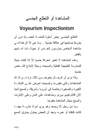 ‫ﺍﻟﻤﺸﺎﻫﺩﺓ ﺃﻭ ﺍﻟﺘﻁﻠﻊ ﺍﻟﺠﻨﺴﻰ‬
      ‫‪Voyeurism Inspectionism‬‬
‫ﺍﻟﺘﻁﻠﻊ ﺍﻟﺠﻨﺴﻰ: ﻴﻌﺘﺒﺭ ﺃﺴﻠﻭﺒﺎ ﻟﻠﻤﺘﻌـﺔ ﺍﻟﺠﻨﺴـﻴﺔ ﺩﻭﻥ ﺃﻥ‬
‫ﻴﺘﻭﺭﻁ ﺼﺎﺤﺒﻬﺎ ﻓﻰ ﻋﻼﻗﺔ ﺠﻨﺴﻴﺔ .. ﻭﻤﺎ ﻫﻰ ﺇﻻ ﺍﻟﺭﻏﺒﺔ ﻓـﻰ‬
‫ﻤﺸﺎﻫﺩﺓ ﺃﺸﺨﺎﺹ ﻴﻤﺎﺭﺴﻭﻥ ﺍﻟﺠـﻨﺱ ﺃﻭ ﺤﻴﻭﺍﻨـﺎﺕ ﺃﻤـﺎﻤﻬﻡ‬
                                                ‫ﺒﺎﻟﻔﻌل.‬
‫ﻭﻫﺫﻩ ﺍﻟﻤﺸﺎﻫﺩﺓ ﻻ ﺘﻌﺘﺒﺭ ﺍﻨﺤﺭﺍﻓﺎ ﺠﻨﺴﻴﺎ ﺇﻻ ﺇﺫﺍ ﻜﺎﻨﺕ ﺒﺩﻴﻼ‬
‫ﻟﻠﻤﻤﺎﺭﺴﺔ ﺍﻟﻁﺒﻴﻌﻴﺔ ﺍﻟﻔﻌﻠﻴﺔ ﻭﺃﺼﺒﺤﺕ ﻭﺴﻴﻠﺔ ﻹﻤﺘﺎﻉ ﺍﻟﺸـﺨﺹ‬
                                                ‫ﺠﻨﺴﻴﺎ.‬
‫ﻭﻟﺫﺍ ﻨﺭﻯ ﺃﻥ ﺍﻟﺭﺠـﺎل ﻴﺘﻌﺭﻀـﻭﻥ ﻟﻺﺜـﺎﺭﺓ ﻤـﻥ ﺘﻠـﻙ‬
‫ﺍﻟﻤﺸﺎﻫﺩﺍﺕ ﻭﺍﻟﺘﻰ ﺘﻁﻭﺭﺕ ﻭﺃﺼﺒﺤﺕ ﺘﻌﺭﺽ ﻋﻠـﻰ ﺍﻟﺸﺎﺸـﺔ‬
‫ﺍﻟﻜﺒﻴﺭﺓ ﻭﺍﻟﺼﻐﻴﺭﺓ ﻭﺨﺎﺼﺔ ﻓﻰ ﺃﻭﺭﻭﺒﺎ ﻭﺃﻤﺭﻴﻜﺎ، ﻭﺃﺼﺒﺢ ﻟﺩﻴﻨﺎ‬
‫ﺍﻵﻥ ﺃﻓﻼﻡ ﻓﻴﺩﻴﻭ ﺒﻭﺭﻨﻭ ﻭﻤﺸﺎﻫﺩﺍﺕ ﻋﻠﻰ ﺍﻟﺩﺵ ﻭﻋﻠﻰ ﺍﻹﻨﺘﺭﻨﺕ‬
                          ‫ﻭﺃﺼﺒﺢ ﻤﺠﺎل ﺍﻟﻤﺸﺎﻫﺩﺓ ﻤﻔﺘﻭﺤﺎ.‬
‫ﻭﻤﺎ ﻤﻥ ﺭﺠل ﺇﻻ ﻭﻴﺴﻌﺩ ﻭﻫﻭ ﻴﺭﻯ ﺍﻤﺭﺃﺓ ﻋﺎﺭﻴـﺔ ﻤﻬﻤـﺎ‬
‫ﻜﺎﻨﺕ ﺜﻘﺎﻓﺘﻪ ﺃﻭ ﻋﻤﺭﻩ، ﻭﻨﺠﺩ ﺃﻥ ﺍﻟﺒﻌﺽ ﻴﺤﺎﻭل ﻴﺴﺘﺭﻕ ﺍﻟﺴﻤﻊ‬



‫٤٥٥‬
 