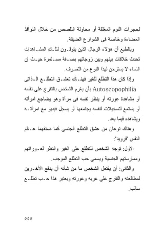 ‫ﻟﺤﺠﺭﺍﺕ ﺍﻟﻨﻭﻡ ﺍﻟﻤﻐﻠﻘﺔ ﺃﻭ ﻤﺤﺎﻭﻟﺔ ﺍﻟﺘﻠﺼﺹ ﻤﻥ ﺨﻼل ﺍﻟﻨﻭﺍﻓﺫ‬
                    ‫ﺍﻟﻤﻀﺎﺀﺓ ﻭﺨﺎﺼﺔ ﻓﻰ ﺍﻟﺸﻭﺍﺭﻉ ﺍﻟﻀﻴﻘﺔ.‬
‫ﻭﺒﺎﻟﻁﺒﻊ ﺃﻥ ﻫﺅﻻﺀ ﺍﻟﺭﺠﺎل ﺍﻟﺫﻴﻥ ﻴﺘﻭﻗـﻭﻥ ﻟﺘﻠـﻙ ﺍﻟﻤﺸـﺎﻫﺩﺍﺕ‬
‫ﺘﺤﺩﺙ ﺨﻼﻓﺎﺕ ﺒﻴﻨﻬﻡ ﻭﺒﻴﻥ ﺯﻭﺠﺎﺘﻬﻡ ﺒﺼـﻔﺔ ﻤﺴـﺘﻤﺭﺓ ﺤﻴـﺙ ﺇﻥ‬
                   ‫ﺍﻟﻨﺴﺎﺀ ﻻ ﻴﺴﺘﺭﺤﻥ ﻟﻬﺫﺍ ﺍﻟﻨﻭﻉ ﻤﻥ ﺍﻟﺘﺼﺭﻑ.‬
‫ﻭﺇﺫﺍ ﻜﺎﻥ ﻫﺫﺍ ﺍﻟﺘﻁﻠﻊ ﻟﻠﻐﻴﺭ ﻓﻬﻨـﺎﻙ ﺘﻌﺸـﻕ ﺍﻟﺘﻁﻠـﻊ ﺍﻟـﺫﺍﺘﻰ‬
‫‪ Autoscopophilia‬ﺒﺄﻥ ﻴﻐﺭﻡ ﺍﻟﺸﺨﺹ ﺒﺎﻟﺘﻔﺭﺝ ﻋﻠﻰ ﻨﻔﺴﻪ‬
‫ﺃﻭ ﻤﺸﺎﻫﺩﺓ ﻋﻭﺭﺘﻪ ﺃﻭ ﻴﻨﻅﺭ ﻨﻔﺴﻪ ﻓﻰ ﻤﺭﺁﺓ ﻭﻫﻭ ﻴﻀﺎﺠﻊ ﺍﻤﺭﺃﺘﻪ‬
‫ﺃﻭ ﻴﺴﺘﻤﻊ ﻟﺘﺴﺠﻴﻼﺕ ﻟﻨﻔﺴﻪ ﻴﺠﺎﻤﻌﻬﺎ ﺃﻭ ﻴﺴﺠل ﻓﻴﺩﻴﻭ ﻤﻊ ﺍﻤﺭﺃﺘـﻪ‬
                                         ‫ﻭﻴﺸﺎﻫﺩﻩ ﻓﻴﻤﺎ ﺒﻌﺩ.‬
‫ﻭﻫﻨﺎﻙ ﻨﻭﻋﺎﻥ ﻤﻥ ﻋﺸﻕ ﺍﻟﺘﻁﻠﻊ ﺍﻟﺠﻨﺴﻰ ﻜﻤﺎ ﺼﻨﻔﻬﻤﺎ ﻋـﺎﻟﻡ‬
                                            ‫ﺍﻟﻨﻔﺱ "ﻓﺭﻭﻴﺩ":‬
‫ﺍﻷﻭل: ﺘﻭﺠﻪ ﺍﻟﺸﺨﺹ ﻟﻠﺘﻁﻠﻊ ﻋﻠﻰ ﺍﻟﻐﻴﺭ ﻭﺍﻟﻨﻅﺭ ﻟﻌـﻭﺭﺍﺘﻬﻡ‬
             ‫ﻭﻤﻤﺎﺭﺴﺘﻬﻡ ﺍﻟﺠﻨﺴﻴﺔ ﻭﻴﺴﻤﻰ ﺤﺏ ﺍﻟﺘﻁﻠﻊ ﺍﻟﻤﻭﺠﺏ.‬
‫ﻭﺍﻟﺜﺎﻨﻰ: ﺃﻥ ﻴﻔﺘﻌل ﺍﻟﺸﺨﺹ ﻤﺎ ﻤﻥ ﺸﺄﻨﻪ ﺃﻥ ﻴﺩﻓﻊ ﺍﻵﺨـﺭﻴﻥ‬
‫ﻟﻤﻁﺎﻟﻌﺘﻪ ﻭﺍﻟﺘﻔﺭﺝ ﻋﻠﻰ ﻋﺭﻴﻪ ﻭﻋﻭﺭﺘﻪ ﻭﻴﻌﺘﺒﺭ ﻫﺫﺍ ﺤـﺏ ﺘﻁﻠـﻊ‬
                                                   ‫ﺴﺎﻟﺏ.‬




‫٥٥٥‬
 