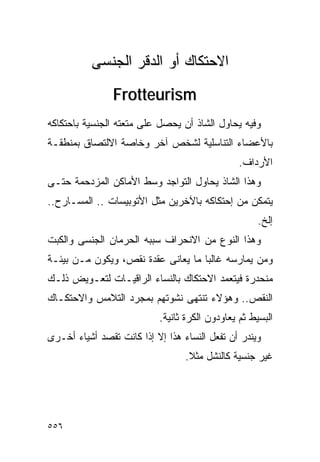 ‫ﺍﻻﺤﺘﻜﺎﻙ ﺃﻭ ﺍﻟﺩﻗﺭ ﺍﻟﺠﻨﺴﻰ‬
                ‫‪Frotteurism‬‬
‫ﻭﻓﻴﻪ ﻴﺤﺎﻭل ﺍﻟﺸﺎﺫ ﺃﻥ ﻴﺤﺼل ﻋﻠﻰ ﻤﺘﻌﺘﻪ ﺍﻟﺠﻨﺴﻴﺔ ﺒﺎﺤﺘﻜﺎﻜﻪ‬
‫ﺒﺎﻷﻋﻀﺎﺀ ﺍﻟﺘﻨﺎﺴﻠﻴﺔ ﻟﺸﺨﺹ ﺁﺨﺭ ﻭﺨﺎﺼﺔ ﺍﻻﻟﺘﺼﺎﻕ ﺒﻤﻨﻁﻘـﺔ‬
                                                ‫ﺍﻷﺭﺩﺍﻑ.‬
‫ﻭﻫﺫﺍ ﺍﻟﺸﺎﺫ ﻴﺤﺎﻭل ﺍﻟﺘﻭﺍﺠﺩ ﻭﺴﻁ ﺍﻷﻤﺎﻜﻥ ﺍﻟﻤﺯﺩﺤﻤﺔ ﺤﺘـﻰ‬
‫ﻴﺘﻤﻜﻥ ﻤﻥ ﺇﺤﺘﻜﺎﻜﻪ ﺒﺎﻵﺨﺭﻴﻥ ﻤﺜل ﺍﻷﺘﻭﺒﻴﺴﺎﺕ .. ﺍﻟﻤﺴـﺎﺭﺡ..‬
                                                     ‫ﺇﻟﺦ.‬
‫ﻭﻫﺫﺍ ﺍﻟﻨﻭﻉ ﻤﻥ ﺍﻻﻨﺤﺭﺍﻑ ﺴﺒﺒﻪ ﺍﻟﺤﺭﻤﺎﻥ ﺍﻟﺠﻨﺴﻰ ﻭﺍﻟﻜﺒﺕ‬
‫ﻭﻤﻥ ﻴﻤﺎﺭﺴﻪ ﻏﺎﻟﺒﺎ ﻤﺎ ﻴﻌﺎﻨﻰ ﻋﻘﺩﺓ ﻨﻘﺹ، ﻭﻴﻜﻭﻥ ﻤـﻥ ﺒﻴﺌـﺔ‬
‫ﻤﻨﺤﺩﺭﺓ ﻓﻴﺘﻌﻤﺩ ﺍﻻﺤﺘﻜﺎﻙ ﺒﺎﻟﻨﺴﺎﺀ ﺍﻟﺭﺍﻗﻴـﺎﺕ ﻟﺘﻌـﻭﻴﺽ ﺫﻟـﻙ‬
‫ﺍﻟﻨﻘﺹ.. ﻭﻫﺅﻻﺀ ﺘﻨﺘﻬﻰ ﻨﺸﻭﺘﻬﻡ ﺒﻤﺠﺭﺩ ﺍﻟﺘﻼﻤﺱ ﻭﺍﻻﺤﺘﻜـﺎﻙ‬
                           ‫ﺍﻟﺒﺴﻴﻁ ﺜﻡ ﻴﻌﺎﻭﺩﻭﻥ ﺍﻟﻜﺭﺓ ﺜﺎﻨﻴﺔ.‬
‫ﻭﻴﻨﺩﺭ ﺃﻥ ﺘﻔﻌل ﺍﻟﻨﺴﺎﺀ ﻫﺫﺍ ﺇﻻ ﺇﺫﺍ ﻜﺎﻨﺕ ﺘﻘﺼﺩ ﺃﺸﻴﺎﺀ ﺃﺨـﺭﻯ‬
                                  ‫ﻏﻴﺭ ﺠﻨﺴﻴﺔ ﻜﺎﻟﻨﺸل ﻤﺜﻼ.‬




‫٦٥٥‬
 