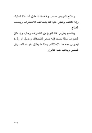 ‫ﻭﻋﻼﺝ ﺍﻟﻤﺭﻴﺽ ﺼﻌﺏ ﻭﺨﺎﺼﺔ ﺇﺫﺍ ﻁﺎل ﺃﻤﺩ ﻫﺫﺍ ﺍﻟﺴﻠﻭﻙ‬
‫ﻭﺇﺫﺍ ﺍﻜﺘﺸﻑ ﻭﻗﺒﺽ ﻋﻠﻴﻪ ﻓﻘﺩ ﻴﺘﻀﺎﻋﻑ ﺍﻻﻀﻁﺭﺍﺏ ﻭﻴﺼﻌﺏ‬
                                              ‫ﺍﻟﻌﻼﺝ.‬
‫ﻭﺒﺎﻟﻁﺒﻊ ﻴﻤﺎﺭﺱ ﻫﺫﺍ ﺍﻟﻨﻭﻉ ﻤﻥ ﺍﻻﻨﺤﺭﺍﻑ ﺭﺠﺎل، ﻭﺇﺫﺍ ﻜﺎﻥ‬
‫ﺍﻟﻤﻨﺤﺭﻑ ﺸﺎﺫﺍ ﺠﻨﺴﻴﺎ ﻓﺈﻨﻪ ﻴﺴﻌﻰ ﻟﻼﺤﺘﻜﺎﻙ ﺒﺭﺠـل ﺃﻭ ﻭﻟـﺩ‬
‫ﻟﻴﻤﺎﺭﺱ ﻤﻌﻪ ﻫﺫﺍ ﺍﻻﺤﺘﻜﺎﻙ. ﻭﻫﺫﺍ ﻤﺎ ﻴﻁﻠﻕ ﻋﻠﻴـﻪ ﺍﻟﺘﺤـﺭﺵ‬
                          ‫ﺍﻟﺠﻨﺴﻰ ﻭﻴﻌﺎﻗﺏ ﻋﻠﻴﻪ ﺍﻟﻘﺎﻨﻭﻥ.‬




‫٧٥٥‬
 