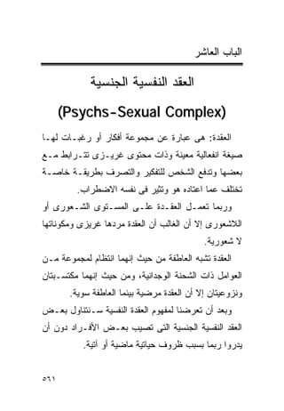‫ﺍﻟﺒﺎﺏ ﺍﻟﻌﺎﺸﺭ‬

            ‫ﺍﻟﻌﻘﺩ ﺍﻟﻨﻔﺴﻴﺔ ﺍﻟﺠﻨﺴﻴﺔ‬
      ‫)‪(Psychs-Sexual Complex‬‬
‫ﺍﻟﻌﻘﺩﺓ: ﻫﻰ ﻋﺒﺎﺭﺓ ﻋﻥ ﻤﺠﻤﻭﻋﺔ ﺃﻓﻜﺎﺭ ﺃﻭ ﺭﻏﺒـﺎﺕ ﻟﻬـﺎ‬
‫ﺼﻴﻐﺔ ﺍﻨﻔﻌﺎﻟﻴﺔ ﻤﻌﻴﻨﺔ ﻭﺫﺍﺕ ﻤﺤﺘﻭﻯ ﻏﺭﻴـﺯﻯ ﺘﺘـﺭﺍﺒﻁ ﻤـﻊ‬
‫ﺒﻌﻀﻬﺎ ﻭﺘﺩﻓﻊ ﺍﻟﺸﺨﺹ ﻟﻠﺘﻔﻜﻴﺭ ﻭﺍﻟﺘﺼﺭﻑ ﺒﻁﺭﻴﻘـﺔ ﺨﺎﺼـﺔ‬
         ‫ﺘﺨﺘﻠﻑ ﻋﻤﺎ ﺍﻋﺘﺎﺩﻩ ﻫﻭ ﻭﺘﺜﻴﺭ ﻓﻰ ﻨﻔﺴﻪ ﺍﻻﻀﻁﺭﺍﺏ.‬
‫ﻭﺭﺒﻤﺎ ﺘﻌﻤـل ﺍﻟﻌﻘـﺩﺓ ﻋﻠـﻰ ﺍﻟﻤﺴـﺘﻭﻯ ﺍﻟﺸـﻌﻭﺭﻯ ﺃﻭ‬
‫ﺍﻟﻼﺸﻌﻭﺭﻯ ﺇﻻ ﺃﻥ ﺍﻟﻐﺎﻟﺏ ﺃﻥ ﺍﻟﻌﻘﺩﺓ ﻤﺭﺩﻫﺎ ﻏﺭﻴﺯﻯ ﻭﻤﻜﻭﻨﺎﺘﻬﺎ‬
                                            ‫ﻻ ﺸﻌﻭﺭﻴﺔ.‬
‫ﺍﻟﻌﻘﺩﺓ ﺘﺸﺒﻪ ﺍﻟﻌﺎﻁﻔﺔ ﻤﻥ ﺤﻴﺙ ﺇﻨﻬﻤﺎ ﺍﻨﺘﻅﺎﻡ ﻟﻤﺠﻤﻭﻋﺔ ﻤـﻥ‬
‫ﺍﻟﻌﻭﺍﻤل ﺫﺍﺕ ﺍﻟﺸﺤﻨﺔ ﺍﻟﻭﺠﺩﺍﻨﻴﺔ، ﻭﻤﻥ ﺤﻴﺙ ﺇﻨﻬﻤﺎ ﻤﻜﺘﺴـﺒﺘﺎﻥ‬
       ‫ﻭﻨﺯﻭﻋﻴﺘﺎﻥ ﺇﻻ ﺃﻥ ﺍﻟﻌﻘﺩﺓ ﻤﺭﻀﻴﺔ ﺒﻴﻨﻤﺎ ﺍﻟﻌﺎﻁﻔﺔ ﺴﻭﻴﺔ.‬
‫ﻭﺒﻌﺩ ﺃﻥ ﺘﻌﺭﻀﻨﺎ ﻟﻤﻔﻬﻭﻡ ﺍﻟﻌﻘﺩﺓ ﺍﻟﻨﻔﺴﻴﺔ ﺴـﻨﺘﻨﺎﻭل ﺒﻌـﺽ‬
‫ﺍﻟﻌﻘﺩ ﺍﻟﻨﻔﺴﻴﺔ ﺍﻟﺠﻨﺴﻴﺔ ﺍﻟﺘﻰ ﺘﺼﻴﺏ ﺒﻌـﺽ ﺍﻷﻓـﺭﺍﺩ ﺩﻭﻥ ﺃﻥ‬
          ‫ﻴﺩﺭﻭﺍ ﺭﺒﻤﺎ ﺒﺴﺒﺏ ﻅﺭﻭﻑ ﺤﻴﺎﺘﻴﺔ ﻤﺎﻀﻴﺔ ﺃﻭ ﺁﺘﻴﺔ.‬


‫١٦٥‬
 
