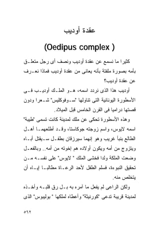‫ﻋﻘﺩﺓ ﺃﻭﺩﻴﺏ‬
          ‫) ‪(Oedipus complex‬‬
‫ﻜﺜﻴﺭﺍ ﻤﺎ ﻨﺴﻤﻊ ﻋﻥ ﻋﻘﺩﺓ ﺃﻭﺩﻴﺏ ﻭﻨﺼﻑ ﺃﻯ ﺭﺠل ﻤﺘﻌﻠـﻕ‬
‫ﺒﺄﻤﻪ ﺒﺼﻭﺭﺓ ﻤﻠﻔﺘﺔ ﺒﺄﻨﻪ ﻴﻌﺎﻨﻰ ﻤﻥ ﻋﻘﺩﺓ ﺃﻭﺩﻴﺏ ﻓﻤﺎﺫﺍ ﻨﻌـﺭﻑ‬
                                         ‫ﻋﻥ ﻋﻘﺩﺓ ﺃﻭﺩﻴﺏ؟‬
‫ﺃﻭﺩﻴﺏ ﻫﺫﺍ ﺍﻟﺫﻯ ﻨﺭﺩﺩ ﺍﺴﻤﻪ، ﻫـﻭ ﺍﻟﻤﻠـﻙ ﺃﻭﺩﻴـﺏ ﻓـﻰ‬
‫ﺍﻷﺴﻁﻭﺭﺓ ﺍﻟﻴﻭﻨﺎﻨﻴﺔ ﺍﻟﺘﻰ ﺘﻨﺎﻭﻟﻬﺎ "ﺴـﻭﻓﻭﻜﻠﻴﺱ" ﺸـﻌﺭﺍ ﻭﺩﻭﻥ‬
     ‫ﹰ‬
               ‫ﻗﺼﺘﻬﺎ ﺩﺭﺍﻤﻴﺎ ﻓﻰ ﺍﻟﻘﺭﻥ ﺍﻟﺨﺎﻤﺱ ﻗﺒل ﺍﻟﻤﻴﻼﺩ.‬
‫ﻭﻫﺫﻩ ﺍﻷﺴﻁﻭﺭﺓ ﺘﺤﻜﻰ ﻋﻥ ﻤﻠﻙ ﻟﻤﺩﻴﻨﺔ ﻜﺎﻨﺕ ﺘﺴﻤﻰ "ﻁﻴﺒﺔ"‬
‫ﺍﺴﻤﻪ ﻻﻴﻭﺱ، ﻭﺍﺴﻡ ﺯﻭﺠﺘﻪ ﺠﻭﻜﺎﺴﺘﺎ، ﻭﻗـﺩ ﺃﻁﻠﻌﻬﻤـﺎ ﺃﻫـل‬
‫ﺍﻟﻁﺎﻟﻊ ﺒﻨﺒﺄ ﻏﺭﻴﺏ ﻭﻫﻭ ﺇﻨﻬﻤﺎ ﺴﻴﺭﺯﻗﺎﻥ ﺒﻁﻔـل ﺴـﻴﻘﺘل ﺃﺒـﺎﻩ‬
‫ﻭﻴﺘﺯﻭﺝ ﻤﻥ ﺃﻤﻪ ﻭﻴﻜﻭﻥ ﺃﻭﻻﺩﻩ ﻫﻡ ﺇﺨﻭﺘﻪ ﻤﻥ ﺃﻤﻪ.. ﻭﺒﺎﻟﻔﻌـل‬
‫ﻭﻀﻌﺕ ﺍﻟﻤﻠﻜﺔ ﻭﻟﺩﺍ ﻓﺨﺸﻰ ﺍﻟﻤﻠﻙ " ﻻﻴﻭﺱ" ﻋﻠﻰ ﻨﻔﺴـﻪ ﻤـﻥ‬
                                 ‫ﹰ‬
‫ﺘﺤﻘﻴﻕ ﺍﻟﻨﺒﻭﺀﺓ، ﻓﺴﻠﻡ ﺍﻟﻁﻔل ﻷﺤﺩ ﺍﻟﺭﻋـﺎﺓ ﻤﻁﺎﻟﺒـﺎ ﺇﻴـﺎﻩ ﺃﻥ‬
                                             ‫ﻴﺘﺨﻠﺹ ﻤﻨﻪ.‬
‫ﻭﻟﻜﻥ ﺍﻟﺭﺍﻋﻰ ﻟﻡ ﻴﻔﻌل ﻤﺎ ﺁﻤﺭﻩ ﺒﻪ ﺒـل ﺭﻕ ﻗﻠﺒـﻪ ﻭﺃﺨـﺫﻩ‬
‫ﻟﻤﺩﻴﻨﺔ ﻗﺭﻴﺒﺔ ﺘﺩﻋﻰ "ﻜﻭﺭﻨﻴﺜﺔ" ﻭﺃﻋﻁﺎﻩ ﻟﻤﻠﻜﻬﺎ " ﺒﻭﻟﻴﺒﻭﺱ" ﺍﻟﺫﻯ‬

‫٢٦٥‬
 