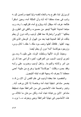 ‫ﻟﻡ ﻴﺭﺯﻕ ﺍﺒﻨﺎ، ﻓﻔﺭﺡ ﺒﻪ ﻭﺍﺘﺨﺫﻩ ﻟﻨﻔﺴﻪ ﻭﻟﻴﺎ ﻟﻌﻬﺩﻩ ﻭﺃﺤﺴﻥ ﺇﻟﻴـﻪ‬
‫ﻭﺸﺏ ﻓﻰ ﺤﻤﺎﻩ ﻤﻌﺘﻘﺩﺍ ﺃﻨﻪ ﺃﺒﺎﻩ ﻭﺃﻥ ﺍﻟﻤﻠﻜﺔ ﺃﻤﻪ، ﻭﺤﻴﻥ ﺍﺴﺘﻘﺭﺃ‬
‫ﻁﺎﻟﻌﻪ ﻋﺭﻑ ﺃﻨﻪ ﺴﻴﻘﺘل ﺃﺒﺎﻩ ﻭﻴﺘﺯﻭﺝ ﺃﻤﻪ، ﻓﺘﺭﻜﻬﻤـﺎ ﻭﻫـﺭﺏ‬
‫ﻤﺒﺘﻌﺩﺍ ﻟﻤﺩﻴﻨﺔ "ﻁﻴﺒﺔ" ﻟﻴﻨﺠﻭ ﻤﻥ ﻤﺼﻴﺭﻩ، ﻭﺍﻟﺘﻘﻰ ﻓﻰ ﺍﻟﻁﺭﻴـﻕ‬
‫ﺒﻤﻠﻜﻬﺎ " ﻻﻴﻭﺱ" ﻭﺘﻌﺎﺭﻜﺎ ﻤﻌﺎ ﻓﻘﺘل ﺃﻭﺩﻴﺏ ﻭﺍﻟﺩﻩ ﺩﻭﻥ ﺃﻥ ﻴﻌﻠﻡ‬
‫ﺒﺫﻟﻙ، ﺜﻡ ﺃﻨﻘﺫ ﺍﻟﻤﺩﻴﻨﺔ ﻓﻴﻤﺎ ﺒﻌﺩ ﻤﻥ ﺍﻟﻬﻭل ﺃﻭ ﺍﻟﻭﺤﺵ ﺍﻟﺫﻯ ﻜﺎﻥ‬
‫ﻴﻬﺩﺩ ﺃﻫﻠﻬﺎ.. ﻓﻜﺎﻓﺄﻩ ﺃﻫﻠﻬﺎ ﻭﻨﺼـﺒﻭﻩ ﻤﻠﻜـﺎ ﺨﻠﻔـﺎ ﻟﻼﻴـﻭﺱ،‬
                ‫ﻭﺯﻭﺠﻭﻩ ﺠﻭﻜﺎﺴﺘﺎ "ﺃﻤﻪ" ﺩﻭﻥ ﺃﻥ ﻴﻌﻠﻡ ﺃﻴﻀﺎ.‬
‫ﻭﺤﻴﻨﺌﺫ ﺜﺎﺭﺕ ﺍﻵﻟﻬﺔ ﻭﺴﻠﻁﺕ ﺍﻟﻭﺒﺎﺀ ﻋﻠﻰ ﻁﻴﺒـﺔ ﻭﺤـﻴﻥ‬
‫ﺘﺤﺭﻯ ﺃﻭﺩﻴﺏ ﺍﻟﺴﺒﺏ ﻤﻥ ﺍﻟﻌﺭﺍﻓﻴﻥ، ﺃﺨﺒﺭﻩ ﺍﻟﺭﺍﻋﻰ ﻋﻤﺎ ﻜـﺎﻥ‬
‫ﻤﻥ ﺃﻤﺭ ﻭﻻﺩﺘﻪ ﻭﺍﻟﻨﺒﻭﺀﺓ.. ﻭﺫﻫل ﺃﻭﺩﻴﺏ ﻭﻀﺭﺏ ﻋﻠﻰ ﺭﺃﺴﻪ‬
‫ﻭﻓﻘﺩ ﺒﺼﺭﻩ ﻭﻗﺘﻠﺕ " ﺠﻭﻜﺎﺴﺘﺎ" ﻨﻔﺴﻬﺎ ﻭﺨﺭﺝ ﻤﻥ ﻁﻴﺒﺔ ﺃﻋﻤﻰ‬
             ‫ﻤﺤﻁﻤﺎ ﻻ ﻴﻌﺭﻑ ﻟﻪ ﻭﺠﻬﺔ ﺘﻘﻭﺩﻩ ﺍﺒﻨﺘﻪ ﺃﻨﺘﻴﺠﻭﻥ.‬
‫ﻭﺍﻟﻤﻘﺼﻭﺩ ﻫﻨﺎ ﺒﻌﻘﺩﺓ ﺃﻭﺩﻴﺏ ﻓﻰ ﻋﻠﻡ ﺍﻟﻨﻔﺱ ﺃﻥ ﺍﻻﺒـﻥ ﻗـﺩ‬
‫ﻴﻀﻤﺭ ﻤﺸﺎﻋﺭ ﺸﺒﻘﻴﺔ ﺘﺠﺎﻩ ﺃﻤﻪ ﻭﺨﺎﺼﺔ ﺇﺫﺍ ﻜﺎﻥ ﻴﺭﻫﺏ ﺃﺒﺎﻩ..‬
‫ﻭﺘﺒﺩﻭ ﻭﺍﻀﺤﺔ ﻫﺫﻩ ﺍﻷﺤﺎﺴﻴﺱ ﻓﻰ ﺴﻥ ﺍﻟﻤﺭﺍﻫﻘﺔ ﺤﻴﺙ ﺘﺴﺘﻴﻘﻅ‬
‫ﻤﺸﺎﻋﺭ ﺍﻻﺒﻥ ﻭﺭﻏﺒﺎﺘﻪ ﺘﺠﺎﻩ ﺃﻤﻪ، ﻭﻟﻜﻥ ﺴﺭﻋﺎﻥ ﻤﺎ ﺘﺘﻼﺸـﻰ‬
‫ﻫﺫﻩ ﺍﻷﺤﺎﺴﻴﺱ ﻓﻰ ﻨﻬﺎﻴﺔ ﺍﻟﻤﺭﺍﻫﻘﺔ ﻭﻴﻌﻰ ﻭﻴﻌﺭﻑ ﻤـﺎ ﻴﺭﻴـﺩ‬


‫٣٦٥‬
 