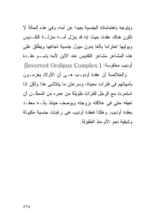 ‫ﻭﻴﺘﻭﺠﻪ ﺒﺎﻫﺘﻤﺎﻤﺎﺘﻪ ﺍﻟﺠﻨﺴﻴﺔ ﺒﻌﻴﺩﺍ ﻋﻥ ﺃﻤﻪ، ﻭﻓﻰ ﻫﺫﻩ ﺍﻟﺤﺎﻟﺔ ﻻ‬
                         ‫ﹰ‬
‫ﺘﻜﻭﻥ ﻫﻨﺎﻙ ﻋﻘﺩﺓ، ﺤﻴﺙ ﺇﻨﻪ ﻗﺩ ﻴﻨﺯل ﺃﻤـﻪ ﻤﻨﺯﻟـﺔ ﺍﻟﺘﻘـﺩﻴﺱ‬
‫ﻭﻴﻭﻟﻴﻬﺎ ﺍﺤﺘﺭﺍﻤﺎ ﺒﺎﻟﻐﺎ ﺒﺩﻭﻥ ﻤﻴﻭل ﺠﻨﺴﻴﺔ ﺘﺠﺎﻫﻬﺎ ﻭﻴﻁﻠﻕ ﻋﻠﻰ‬
‫ﻫﺫﻩ ﺍﻟﻤﺸﺎﻋﺭ ﻤﺸﺎﻋﺭ ﺍﻟﺘﻘﺩﻴﺱ ﻋﻨﺩ ﺍﻻﺒﻥ ﻷﻤﻪ ﺒﺎﺴـﻡ ﻋﻘـﺩﺓ‬
‫ﺃﻭﺩﻴﺏ ﻤﻌﻜﻭﺴﺔ: ) ‪(Inverted Oedipus Complex‬‬
‫ﻭﺍﻟﺨﻼﺼﺔ ﺃﻥ ﻋﻘﺩﺓ ﺃﻭﺩﻴـﺏ ﻫـﻰ ﺃﻥ ﺍﻷﻭﻻﺩ ﻴﻐﺭﻤـﻭﻥ‬
‫ﺒﺄﻤﻬﺎﺘﻬﻡ ﻓﻰ ﻓﺘﺭﺍﺕ ﻤﻌﻴﻨﺔ، ﻭﺴﺭﻋﺎﻥ ﻤﺎ ﻴﺘﻼﺸﻰ ﻫﺫﺍ ﻭﻟﻜﻥ ﺇﺫﺍ‬
‫ﺍﺴﺘﻤﺭﺕ ﻤﻊ ﺍﻟﺭﺠل ﻟﻔﺘﺭﺍﺕ ﻁﻭﻴﻠﺔ ﻤﻥ ﻋﻤﺭﻩ ﻤﻥ ﺍﻟﻤﻤﻜـﻥ ﺃﻥ‬
‫ﺘﻌﻴﻘﻪ ﺤﺘﻰ ﻓﻰ ﻋﻼﻗﺘﻪ ﺒﺯﻭﺠﺘﻪ ﻭﻴﻭﺼﻑ ﺤﻴﻨﺌﺫ ﺒﺄﻨـﻪ ﻤﻌﻘـﺩ‬
‫ﺒﻌﻘﺩﺓ ﺃﻭﺩﻴﺏ. ﻭﻫﻜﺫﺍ ﻓﻌﻘﺩﺓ ﺃﻭﺩﻴﺏ ﻫﻰ ﺭﻏﺒﺎﺕ ﺠﻨﺴﻴﺔ ﻤﻜﺒﻭﺘﺔ‬
                             ‫ﻭﺸﺒﻘﻴﺔ ﻨﺤﻭ ﺍﻷﻡ ﻤﻨﺫ ﺍﻟﻁﻔﻭﻟﺔ.‬




‫٤٦٥‬
 