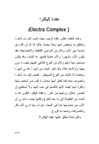 ‫ﻋﻘﺩﺓ ﺇﻟﻴﻜﺘﺭﺍ‬
          ‫‪(Electra‬‬       ‫) ‪Complex‬‬
‫ﻭﻫﺫﻩ ﺍﻟﻌﻘﺩﺓ ﻋﻜﺱ ﻋﻘﺩﺓ ﺃﻭﺩﻴﺏ ﺤﻴﺙ ﺘﺤﺏ ﺍﻟﺒﻨـﺕ ﺃﺒﺎﻫـﺎ‬
‫ﻭﺘﺘﻌﻠﻕ ﺒﻪ ﻭﺘﺒﻐﺽ ﺃﻤﻬﺎ ﻭﻫﺫﺍ ﻴﺤﺩﺙ ﻏﺎﻟﺒﺎ ﺇﺫﺍ ﻜـﺎﻥ ﺍﻟﻔـﺭﻕ‬
‫ﺸﺎﺴﻌﺎ ﺒﻴﻥ ﺍﻷﺏ ﻭﺍﻷﻡ ﻤﻥ ﺍﻟﻨﻭﺍﺤﻰ ﺍﻟﺜﻔﺎﻓﻴﺔ ﻭﺍﻻﺠﺘﻤﺎﻋﻴﺔ، ﻓﻘﺩ‬
‫ﻴﻜﻭﻥ ﺍﻷﺏ ﻤﺸﻬﻭﺭﺍ ﻭﺍﻷﻡ ﻋﺎﺩﻴﺔ ﻓﺘﻨﺒﻬﺭ ﺒﻪ ﺍﻟﺒﻨﺕ، ﻭﻗﺩ ﻴﻜﻭﻥ‬
                                     ‫ﹰ‬
‫ﺼﺎﺤﺏ ﻤﺒﺩﺃ ﻭﻗﻴﻡ ﻭﺍﻷﻡ ﻤﻥ ﺍﻟﻨﻭﻉ ﺍﻟﻼﻫﻰ ﺍﻟﻤﻬﺘﻡ ﺒﻨﻔﺴـﻪ ﺩﻭﻥ‬
‫ﺒﻴﺘﻬﺎ ﻭﺃﻭﻻﺩﻫﺎ ﻤﺜﻼ، ﻭﻗﺩ ﺘﻐﺎﺭ ﺍﻟﺒﻨﺕ ﻤﻥ ﺃﻤﻬـﺎ ﻋﻠـﻰ ﺃﺒﻴﻬـﺎ‬
‫ﻭﺨﺎﺼﺔ ﺇﺫﺍ ﻜﺎﻨﺕ ﻤﻥ ﺍﻟﻨﻭﻉ ﺍﻟﻤﺴﻴﻁﺭ.. ﻓﺘﺤﺏ ﺍﻟﺒﻨـﺕ ﺃﺒﺎﻫـﺎ‬
‫ﻭﺘﺘﺼﺭﻑ ﻤﻌﻪ ﻜﻤﺎ ﺘﻔﻌل ﺃﻤﻬﺎ ﻤﺤﺎﻭﻟـﺔ ﺘﻘﻤـﺹ ﺸﺨﺼـﻴﺘﻬﺎ‬
‫ﻭﺘﻜﺭﻩ ﺃﻤﻬﺎ ﺃﻴﻀﺎ ﻷﻨﻬﺎ ﺘﻨﺎﻓﺴﻬﺎ ﻓﻰ ﺤﺏ ﺃﺒﻴﻬﺎ ﻭﻻ ﺘﺴﺘﻁﻴﻊ ﺃﻥ‬
‫ﺘﺘﺼﻭﺭ ﺇﻤﻜﺎﻥ ﺯﻭﺍﺠﻬﺎ ﻤﻥ ﺁﺨﺭ.. ﻭﻋﻘﺩﺓ ﺇﻟﻴﻜﺘﺭﺍ ﺘﺘﻜﻭﻥ ﻋﻨـﺩ‬
‫ﺍﻟﺒﻨﺕ ﻤﻥ ﺍﻟﻁﻔﻭﻟﺔ ﺇﻟﻰ ﻤﺎ ﺒﻌﺩ ﺍﻟﺒﻠﻭﻍ ﻭﻟﻜﻨﻬﺎ ﺤﻴﻨﻤـﺎ ﺘﻌـﻰ ﺃﻥ‬
‫ﺍﻷﺏ ﻤﻥ ﻤﺤﺎﺭﻤﻬﺎ ﺘﺒﺩﺃ ﻓﻰ ﺍﻟﺒﺤﺙ ﻋﻥ ﺸـﺒﻴﻪ ﻓـﻰ ﺍﻟﺸـﻜل‬
                            ‫ﻭﺍﻟﺘﺼﺭﻓﺎﺕ ﻭﺘﺴﻌﺩ ﺒﻪ ﻜﺯﻭﺝ.‬
                  ‫ﻭﻟﻜﻥ ﻟﻤﺎﺫﺍ ﻨﻁﻠﻕ ﻋﻠﻴﻬﺎ ﻋﻘﺩﺓ ﺇﻟﻴﻜﺘﺭﺍ؟.‬



‫٥٦٥‬
 