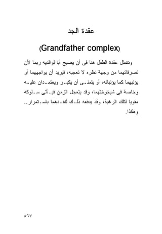 ‫ﻋﻘﺩﺓ ﺍﻟﺠﺩ‬
       ‫‪(Grandfather‬‬           ‫)‪complex‬‬
‫ﻭﺘﺘﻤﺜل ﻋﻘﺩﺓ ﺍﻟﻁﻔل ﻫﻨﺎ ﻓﻰ ﺃﻥ ﻴﺼﺒﺢ ﺃﺒﺎ ﻟﻭﺍﻟﺩﻴﻪ ﺭﺒﻤﺎ ﻷﻥ‬
‫ﺘﺼﺭﻓﺎﺘﻬﻤﺎ ﻤﻥ ﻭﺠﻬﺔ ﻨﻅﺭﻩ ﻻ ﺘﻌﺠﺒﻪ، ﻓﻴﺭﻴﺩ ﺃﻥ ﻴﻭﺍﺠﻬﻬﻤﺎ ﺃﻭ‬
‫ﻴﺅﻨﺒﻬﻤﺎ ﻜﻤﺎ ﻴﺅﻨﺒﺎﻨﻪ، ﺃﻭ ﻴﺘﻤﻨـﻰ ﺃﻥ ﻴﻜﺒـﺭ ﻭﻴﻌﺘﻤـﺩﺍﻥ ﻋﻠﻴـﻪ‬
‫ﻭﺨﺎﺼﺔ ﻓﻰ ﺸﻴﺨﻭﺨﺘﻬﻤﺎ، ﻭﻗﺩ ﻴﺘﻌﺠل ﺍﻟﺯﻤﻥ ﻓﻴـﺄﺘﻰ ﺴـﻠﻭﻜﻪ‬
‫ﻤﻘﻭﻴﺎ ﻟﺘﻠﻙ ﺍﻟﺭﻏﺒﺔ، ﻭﻗﺩ ﻴﺩﻓﻌﻪ ﺫﻟـﻙ ﻟﻨﻘـﺩﻫﻤﺎ ﺒﺎﺴـﺘﻤﺭﺍﺭ..‬
                                                ‫ﻭﻫﻜﺫﺍ.‬




‫٧٦٥‬
 