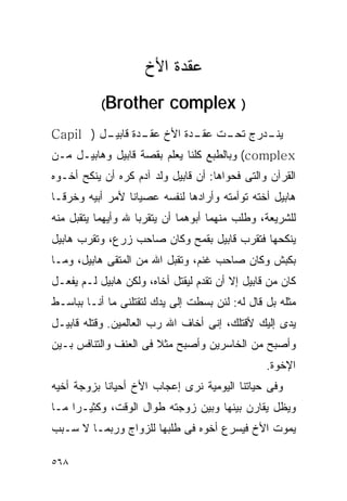 ‫ﻋﻘﺩﺓ ﺍﻷﺥ‬
           ‫‪(Brother‬‬        ‫) ‪complex‬‬
‫ـﺩﺭﺝ ـﺕ ـﺩﺓ ﺍﻷﺥ ـﺩﺓ ـل ) ‪Capil‬‬
         ‫ﻋﻘـ ﻗﺎﺒﻴـ‬   ‫ﺘﺤـ ﻋﻘـ‬ ‫ﻴﻨـ‬
‫‪ (complex‬ﻭﺒﺎﻟﻁﺒﻊ ﻜﻠﻨﺎ ﻴﻌﻠﻡ ﺒﻘﺼﺔ ﻗﺎﺒﻴل ﻭﻫﺎﺒﻴـل ﻤـﻥ‬
‫ﺍﻟﻘﺭﺁﻥ ﻭﺍﻟﺘﻰ ﻓﺤﻭﺍﻫﺎ: ﺃﻥ ﻗﺎﺒﻴل ﻭﻟﺩ ﺁﺩﻡ ﻜﺭﻩ ﺃﻥ ﻴﻨﻜﺢ ﺃﺨـﻭﻩ‬
‫ﻫﺎﺒﻴل ﺃﺨﺘﻪ ﺘﻭﺃﻤﺘﻪ ﻭﺃﺭﺍﺩﻫﺎ ﻟﻨﻔﺴﻪ ﻋﺼﻴﺎﻨﺎ ﻷﻤﺭ ﺃﺒﻴﻪ ﻭﺨﺭﻗـﺎ‬
‫ﻟﻠﺸﺭﻴﻌﺔ، ﻭﻁﻠﺏ ﻤﻨﻬﻤﺎ ﺃﺒﻭﻫﻤﺎ ﺃﻥ ﻴﺘﻘﺭﺒﺎ ﷲ ﻭﺃﻴﻬﻤﺎ ‪‬ﺘﻘﺒل ﻤﻨﻪ‬
        ‫ﻴ‬
‫ﻴﻨﻜﺤﻬﺎ ﻓﺘﻘﺭﺏ ﻗﺎﺒﻴل ﺒﻘﻤﺢ ﻭﻜﺎﻥ ﺼﺎﺤﺏ ﺯﺭﻉ، ﻭﺘﻘﺭﺏ ﻫﺎﺒﻴل‬
‫ﺒﻜﺒﺵ ﻭﻜﺎﻥ ﺼﺎﺤﺏ ﻏﻨﻡ، ﻭﺘﻘﺒل ﺍﷲ ﻤﻥ ﺍﻟﻤﺘﻘﻰ ﻫﺎﺒﻴل، ﻭﻤـﺎ‬
‫ﻜﺎﻥ ﻤﻥ ﻗﺎﺒﻴل ﺇﻻ ﺃﻥ ﺘﻘﺩﻡ ﻟﻴﻘﺘل ﺃﺨﺎﻩ، ﻭﻟﻜﻥ ﻫﺎﺒﻴل ﻟـﻡ ﻴﻔﻌـل‬
‫ﻤﺜﻠﻪ ﺒل ﻗﺎل ﻟﻪ: ﻟﺌﻥ ﺒﺴﻁﺕ ﺇﻟﻰ ﻴﺩﻙ ﻟﺘﻘﺘﻠﻨﻰ ﻤﺎ ﺃﻨـﺎ ﺒﺒﺎﺴـﻁ‬
‫ﻴﺩﻯ ﺇﻟﻴﻙ ﻷﻗﺘﻠﻙ، ﺇﻨﻰ ﺃﺨﺎﻑ ﺍﷲ ﺭﺏ ﺍﻟﻌﺎﻟﻤﻴﻥ. ﻭﻗﺘﻠﻪ ﻗﺎﺒﻴـل‬
‫ﻭﺃﺼﺒﺢ ﻤﻥ ﺍﻟﺨﺎﺴﺭﻴﻥ ﻭﺃﺼﺒﺢ ﻤﺜﻼ ﻓﻰ ﺍﻟﻌﻨﻑ ﻭﺍﻟﺘﻨﺎﻓﺱ ﺒـﻴﻥ‬
                                                 ‫ﺍﻹﺨﻭﺓ.‬
‫ﻭﻓﻰ ﺤﻴﺎﺘﻨﺎ ﺍﻟﻴﻭﻤﻴﺔ ﻨﺭﻯ ﺇﻋﺠﺎﺏ ﺍﻷﺥ ﺃﺤﻴﺎﻨﺎ ﺒﺯﻭﺠﺔ ﺃﺨﻴﻪ‬
‫ﻭﻴﻅل ﻴﻘﺎﺭﻥ ﺒﻴﻨﻬﺎ ﻭﺒﻴﻥ ﺯﻭﺠﺘﻪ ﻁﻭﺍل ﺍﻟﻭﻗﺕ، ﻭﻜﺜﻴـﺭﺍ ﻤـﺎ‬
‫ﻴﻤﻭﺕ ﺍﻷﺥ ﻓﻴﺴﺭﻉ ﺃﺨﻭﻩ ﻓﻰ ﻁﻠﺒﻬﺎ ﻟﻠﺯﻭﺍﺝ ﻭﺭﺒﻤـﺎ ﻻ ﺴـﺒﺏ‬

‫٨٦٥‬
 