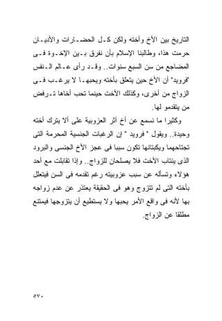 ‫ﺍﻟﺘﺎﺭﻴﺦ ﺒﻴﻥ ﺍﻷﺥ ﻭﺃﺨﺘﻪ ﻭﻟﻜﻥ ﻜـل ﺍﻟﺤﻀـﺎﺭﺍﺕ ﻭﺍﻷﺩﻴـﺎﻥ‬
‫ﺤﺭﻤﺕ ﻫﺫﺍ، ﻭﻁﺎﻟﺒﻨﺎ ﺍﻹﺴﻼﻡ ﺒﺄﻥ ﻨﻔﺭﻕ ﺒـﻴﻥ ﺍﻹﺨـﻭﺓ ﻓـﻰ‬
‫ﺍﻟﻤﻀﺎﺠﻊ ﻤﻥ ﺴﻥ ﺍﻟﺴﺒﻊ ﺴﻨﻭﺍﺕ.. ﻭﻗـﺩ ﺭﺃﻯ ﻋـﺎﻟﻡ ﺍﻟـﻨﻔﺱ‬
‫"ﻓﺭﻭﻴﺩ" ﺃﻥ ﺍﻷﺥ ﺤﻴﻥ ﻴﺘﻌﻠﻕ ﺒﺄﺨﺘﻪ ﻭﻴﺤﺒﻬـﺎ ﻻ ﻴﺭﻏـﺏ ﻓـﻰ‬
‫ﺍﻟﺯﻭﺍﺝ ﻤﻥ ﺃﺨﺭﻯ، ﻭﻜﺫﻟﻙ ﺍﻷﺨﺕ ﺤﻴﻨﻤﺎ ﺘﺤﺏ ﺃﺨﺎﻫﺎ ﺘـﺭﻓﺽ‬
                                         ‫ﻤﻥ ﻴﺘﻘﺩﻤﻭ ﻟﻬﺎ.‬
‫ﻭﻜﺜﻴﺭﺍ ﻤﺎ ﻨﺴﻤﻊ ﻋﻥ ﺃﺥ ﺁﺜﺭ ﺍﻟﻌﺯﻭﺒﻴﺔ ﻋﻠﻰ ﺃﻻ ﻴﺘﺭﻙ ﺃﺨﺘﻪ‬
‫ﻭﺤﻴﺩﺓ.. ﻭﻴﻘﻭل " ﻓﺭﻭﻴﺩ " ﺇﻥ ﺍﻟﺭﻏﺒﺎﺕ ﺍﻟﺠﻨﺴﻴﺔ ﺍﻟﻤﺤﺭﻤﺔ ﺍﻟﺘﻰ‬
‫ﺘﺠﺘﺎﺤﻬﻤﺎ ﻭﻴﻜﺒﺘﺎﻨﻬﺎ ﺘﻜﻭﻥ ﺴﺒﺒﺎ ﻓﻰ ﻋﺠﺯ ﺍﻷﺥ ﺍﻟﺠﻨﺴﻰ ﻭﺍﻟﺒﺭﻭﺩ‬
‫ﺍﻟﺫﻯ ﻴﻨﺘﺎﺏ ﺍﻷﺨﺕ ﻓﻼ ﻴﺼﻠﺤﺎﻥ ﻟﻠﺯﻭﺍﺝ.. ﻭﺇﺫﺍ ﺘﻘﺎﺒﻠﺕ ﻤﻊ ﺃﺤﺩ‬
‫ﻫﺅﻻﺀ ﻭﺘﺴﺄﻟﻪ ﻋﻥ ﺴﺒﺏ ﻋﺯﻭﺒﻴﺘﻪ ﺭﻏﻡ ﺘﻘﺩﻤﻪ ﻓﻰ ﺍﻟﺴﻥ ﻓﻴﺘﻌﻠل‬
‫ﺒﺄﺨﺘﻪ ﺍﻟﺘﻰ ﻟﻡ ﺘﺘﺯﻭﺝ ﻭﻫﻭ ﻓﻰ ﺍﻟﺤﻘﻴﻘﺔ ﻴﻌﺘﺫﺭ ﻋﻥ ﻋﺩﻡ ﺯﻭﺍﺠﻪ‬
‫ﺒﻬﺎ ﻷﻨﻪ ﻓﻰ ﻭﺍﻗﻊ ﺍﻷﻤﺭ ﻴﺤﺒﻬﺎ ﻭﻻ ﻴﺴﺘﻁﻴﻊ ﺃﻥ ﻴﺘﺯﻭﺠﻬﺎ ﻓﻴﻤﺘﻨﻊ‬
                                      ‫ﻤﻁﻠﻘﺎ ﻋﻥ ﺍﻟﺯﻭﺍﺝ.‬




‫٠٧٥‬
 