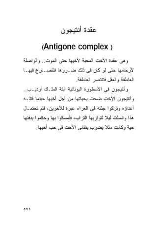 ‫ﻋﻘﺩﺓ ﺃﻨﺘﻴﺠﻭﻥ‬
         ‫‪(Antigone‬‬          ‫) ‪complex‬‬
‫ﻭﻫﻰ ﻋﻘﺩﺓ ﺍﻷﺨﺕ ﺍﻟﻤﺤﺒﺔ ﻷﺨﻴﻬﺎ ﺤﺘﻰ ﺍﻟﻤﻭﺕ.. ﻭﺍﻟﻭﺍﺼﻠﺔ‬
‫ﻷﺭﺤﺎﻤﻬﺎ ﺤﺘﻰ ﻟﻭ ﻜﺎﻥ ﻓﻰ ﺫﻟﻙ ﻀـﺭﺭﻫﺎ ﻓﺘﺘﺼـﺎﺭﻉ ﻓﻴﻬـﺎ‬
                           ‫ﺍﻟﻌﺎﻁﻔﺔ ﻭﺍﻟﻌﻘل ﻓﺘﻨﺘﺼﺭ ﺍﻟﻌﺎﻁﻔﺔ.‬
‫ﻭﺃﻨﺘﻴﺠﻭﻥ ﻓﻰ ﺍﻷﺴﻁﻭﺭﺓ ﺍﻟﻴﻭﻨﺎﻨﻴﺔ ﺍﺒﻨﺔ ﺍﻟﻤﻠـﻙ ﺃﻭﺩﻴـﺏ..‬
‫ﻭﺃﻨﺘﻴﺠﻭﻥ ﺍﻷﺨﺕ ﻀﺤﺕ ﺒﺤﻴﺎﺘﻬﺎ ﻤﻥ ﺃﺠل ﺃﺨﻴﻬﺎ ﺤﻴﻨﻤﺎ ﻗﺘﻠـﻪ‬
‫ﺃﻋﺩﺍﺅﻩ ﻭﺘﺭﻜﻭﺍ ﺠﺜﺘﻪ ﻓﻰ ﺍﻟﻌﺭﺍﺀ ﻋﺒﺭﺓ ﻟﻶﺨﺭﻴﻥ، ﻓﻠﻡ ﺘﺤﺘﻤـل‬
‫ﻫﺫﺍ ﻭﺍﻨﺴﻠﺕ ﻟﻴﻼ ﻟﺘﻭﺍﺭﻴﻬﺎ ﺍﻟﺘﺭﺍﺏ، ﻓﺄﻤﺴﻜﻭﺍ ﺒﻬﺎ ﻭﺤﻜﻤﻭﺍ ﺒﺩﻓﻨﻬﺎ‬
      ‫ﺤﻴﺔ ﻭﻜﺎﻨﺕ ﻤﺜﻼ ﻴﻀﺭﺏ ﺒﺘﻔﺎﻨﻰ ﺍﻷﺨﺕ ﻓﻰ ﺤﺏ ﺃﺨﻴﻬﺎ.‬




‫١٧٥‬
 