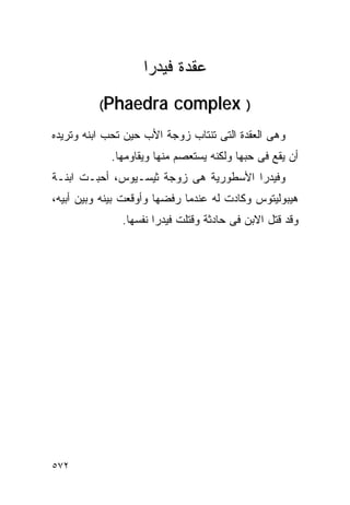 ‫ﻋﻘﺩﺓ ﻓﻴﺩﺭﺍ‬
          ‫‪(Phaedra‬‬        ‫) ‪complex‬‬
‫ﻭﻫﻰ ﺍﻟﻌﻘﺩﺓ ﺍﻟﺘﻰ ﺘﻨﺘﺎﺏ ﺯﻭﺠﺔ ﺍﻷﺏ ﺤﻴﻥ ﺘﺤﺏ ﺍﺒﻨﻪ ﻭﺘﺭﻴﺩﻩ‬
            ‫ﺃﻥ ﻴﻘﻊ ﻓﻰ ﺤﺒﻬﺎ ﻭﻟﻜﻨﻪ ﻴﺴﺘﻌﺼﻡ ﻤﻨﻬﺎ ﻭﻴﻘﺎﻭﻤﻬﺎ.‬
‫ﻭﻓﻴﺩﺭﺍ ﺍﻷﺴﻁﻭﺭﻴﺔ ﻫﻰ ﺯﻭﺠﺔ ﺜﻴﺴـﻴﻭﺱ، ﺃﺤﺒـﺕ ﺍﺒﻨـﺔ‬
‫ﻫﻴﺒﻭﻟﻴﺘﻭﺱ ﻭﻜﺎﺩﺕ ﻟﻪ ﻋﻨﺩﻤﺎ ﺭﻓﻀﻬﺎ ﻭﺃﻭﻗﻌﺕ ﺒﻴﻨﻪ ﻭﺒﻴﻥ ﺃﺒﻴﻪ،‬
               ‫ﻭﻗﺩ ﻗﺘل ﺍﻻﺒﻥ ﻓﻰ ﺤﺎﺩﺜﺔ ﻭﻗﺘﻠﺕ ﻓﻴﺩﺭﺍ ﻨﻔﺴﻬﺎ.‬




‫٢٧٥‬
 